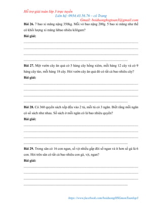 Hỗ trợ giải toán lớp 3 trực tuyến
Liên hệ: 0934.43.56.76 – cô Trang
Gmail: boiduonghsgtoan3@gmail.com
https://www.facebook.com/boiduongHSGmonToanlop3
Bài 26. 7 bao xi măng nặng 350kg. Mỗi vỏ bao nặng 200g. 5 bao xi măng như thế
có khối lượng xi măng làbao nhiêu kilôgam?
Bài giải:
.....................................................................................................................................
.....................................................................................................................................
.....................................................................................................................................
.........................................................................................................................
Bài 27. Một vườn cây ăn quả có 5 hàng cây hồng xiêm, mỗi hàng 12 cây và có 9
hàng cây táo, mỗi hàng 18 cây. Hỏi vườn cây ăn quả đó có tất cả bao nhiêu cây?
Bài giải:
.....................................................................................................................................
.....................................................................................................................................
.....................................................................................................................................
.........................................................................................................................
Bài 28. Có 360 quyển sách xếp đều vào 2 tủ, mỗi tủ có 3 ngăn. Biết rằng mỗi ngăn
có số sách như nhau. Số sách ở mỗi ngăn có là bao nhiêu quyển?
Bài giải:
.....................................................................................................................................
.....................................................................................................................................
.....................................................................................................................................
.........................................................................................................................
Bài 29. Trong sân có 16 con ngan, số vịt nhiều gấp đôi số ngan và ít hơn số gà là 6
con. Hỏi trên sân có tất cả bao nhiêu con gà, vịt, ngan?
Bài giải:
.....................................................................................................................................
.....................................................................................................................................
.....................................................................................................................................
.........................................................................................................................
 