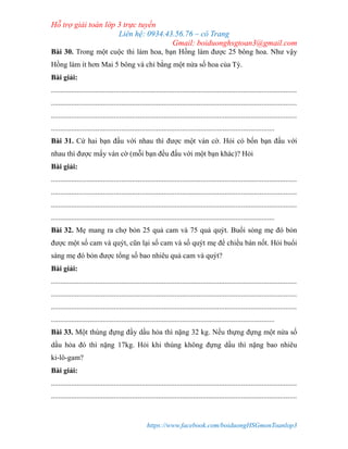 Hỗ trợ giải toán lớp 3 trực tuyến
Liên hệ: 0934.43.56.76 – cô Trang
Gmail: boiduonghsgtoan3@gmail.com
https://www.facebook.com/boiduongHSGmonToanlop3
Bài 30. Trong một cuộc thi làm hoa, bạn Hồng làm được 25 bông hoa. Như vậy
Hồng làm ít hơn Mai 5 bông và chỉ bằng một nửa số hoa của Tỳ.
Bài giải:
.....................................................................................................................................
.....................................................................................................................................
.....................................................................................................................................
.........................................................................................................................
Bài 31. Cứ hai bạn đấu với nhau thì được một ván cờ. Hỏi có bốn bạn đấu với
nhau thì được mấy ván cờ (mỗi bạn đều đấu với một bạn khác)? Hỏi
Bài giải:
.....................................................................................................................................
.....................................................................................................................................
.....................................................................................................................................
.........................................................................................................................
Bài 32. Mẹ mang ra chợ bỏn 25 quả cam và 75 quả quýt. Buổi sỏng mẹ đó bỏn
được một số cam và quýt, cũn lại số cam và số quýt mẹ để chiều bán nốt. Hỏi buổi
sáng mẹ đó bỏn được tổng số bao nhiêu quả cam và quýt?
Bài giải:
.....................................................................................................................................
.....................................................................................................................................
.....................................................................................................................................
.........................................................................................................................
Bài 33. Một thùng đựng đầy dầu hỏa thì nặng 32 kg. Nếu thựng đựng một nửa số
dầu hỏa đó thì nặng 17kg. Hỏi khi thùng không đựng dầu thì nặng bao nhiêu
ki-lô-gam?
Bài giải:
.....................................................................................................................................
.....................................................................................................................................
 
