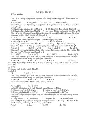 BÀI KIỂM TRA SỐ 1 
I.Trắc nghiệm. 
Câu 1: Khi khoảng cách giữa hai điện tích điểm trong chân không giảm 2 lần thì độ lớn lực 
Culong: 
A. Giảm 2 lần. B. Tăng 4 lần. C. Giảm 2 lần. D. Giảm 4 lần. 
Câu 2: Công của lực điện trường khi điện tích q di chuyển từ điểm M đến điểm N trong điện 
trường bằng: 
A. Hiệu thế năng của điện tích tại M và N. B. Độ chênh lệch điện thế giữa 2 điểm M và N 
C. Hiệu điện thế giữa hai điểm M và N. C. Hiệu cường độ điện trường giữa hai điểm M, N. 
Câu 3: Cho hai điện tích điểm có độ lớn bằng nhau đặt trong không khí cách nhau 30cm hút 
nhau một lực 10N thì độ lớn của mỗi điện tích là: 
A. 10-10C. B. 10-8C. C. 10-5C. D. 10-4C. 
Câu 4: Độ lớn cường độ điện trường tại 1 điểm không phụ thuộc vào: 
A. Độ lớn điện tích thử. B. Độ lớn điện tích đó. 
C. Khoảng cách từ điểm xét tới điểm đó D. Hằng số điện môi của môi trường. 
Câu 5: Cho 2 điệm tích điểm q1, q2, chúng đẩy nhau. Khẳng định nào sau đây là đúng? 
A.q1q2>0 B.q1>0 và q2<0 C.q1<0 và q2>0 D.q1q2<0. 
Câu 6: một electron bay từ điểm M đến điểm N trong điện trường, giữa hai điểm có hiệu điện 
thế UMN =100V. Công mà lực điện sinh ra là: 
A. +1.6.10-19J B. -1.6.10-17J C. +1.6.10-17J D. -1.6.10-17J 
Câu 7: Một điện tích q= 2.10-5C chạy dọc theo đường sức từ điểm M có điện thế 10V đến 
điểm n có điện thế 4V. Công của lực điện là bao nhiêu? 
A.20.10-5J B.10.10-5J C.8.10-5J D.12.10-5J 
Câu 8:Một điện tích Q= -4.10-8C đặt tại A trong môi trường có hằng số điện môi là 2. Vecto D. 
Giảm 4 lần. 
A. 10-10C 
C. Khoảng cách từ điểm xét tới điểm đó 
A.q1q2>0 
17J D. -1.6.10-17J 
Câu 7: Một điện tích q= 2.10-5C chạy dọc theo đường sức từ điểm M có điện thế 10V đến 
điểm n có điện thế 4V. Công của lực điện là bao nhiêu? 
A.20.10-5J B.10.10-5J C.8.10-5J D.12.10-5J 
Câu 8:Một điện tích Q= -4.10-8C đặt tại A trong môi trườ 
A. +1.6.10-19J B. -1.6.10-17J 
cường độ điện trường tại M cách điện tích 3cm có hướng và độ lớn : 
A. Hướng ra xa Q và E=2.101V/m B. Hướng lại gần Q và E=2.105V/m 
C. Hướng lại gần Q và E=4.105V/m C. Hướng ra xa Q và E=4.101V/m 
Câu 9: Nếu tăng khoảng cách giữa điện tích và điểm đang xét lên hai lần thì cường độ điện 
trường sẽ: 
A. Tăng hai lần B. Giảm hai lần C. Tăng bốn lần D. Giảm bốn lần 
Câu 10: Điện tích Q di chuyển trong điện trường từ điểm M có thế năng 6J đến điểm N thì 
lực điện trường sinh công 3.5J. Thế năng tại điểm N là: 
A. 2,5J B.-2,5J C.3,5J D. -3,5J 
 