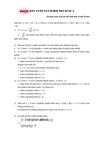 OÂN TAÄP VEÀ HAØM SOÁ BAÄC 3

                                            (Trung taâm Luyeän thi ñaïi hoïc Vónh Vieãn)

                   3      2                                                    2
Giaû söû : y = ax + bx + cx + d vôùi a ≠ 0 coù ñoà thò laø (C). y’ = 3ax + 2bx + c, y” = 6ax
+ 2b
                   −b
1)    y” = 0 ⇔ x = 3a (a ≠ 0 )
           −b
      x = 3a laø hoaønh ñoä ñieåm uoán. Ñoà thò haøm baäc 3 nhaän ñieåm uoán laøm

taâm ñoái xöùng.


2)    Ñeå veõ ñoà thò 1 haøm soá baäc 3, ta caàn bieát caùc tröôøng hôïp sau :
i)    a > 0 vaø y’ = 0 voâ nghieäm ⇒ haøm soá taêng treân R (luoân luoân taêng)
ii)   a < 0 vaø y’ = 0 voâ nghieäm ⇒ haøm soá giaûm (nghòch bieán) treân R (luoân luoân
giaûm)
iii) a > 0 vaø y’ = 0 coù 2 nghieäm phaân bieät x1, x2 vôùi x1 < x2
      ⇒ haøm soá ñaït cöïc ñaïi taïi x1 vaø ñaït cöïc tieåu taïi x2.
      Ngoaøi ra ta coøn coù :
      + x1 + x2 = 2x0 vôùi x0 laø hoaønh ñoä ñieåm uoán.
      + haøm soá taêng treân (−∞, x1)
      + haøm soá taêng treân (x2, +∞)
      + haøm soá giaûm treân (x1, x2)
iv) a < 0 vaø y’ = 0 coù 2 nghieäm phaân bieät x1, x2 vôùi x1 < x2
      ⇒ haøm ñaït cöïc tieåu taïi x 1 vaø ñaït cöïc ñaïi taïi x 2 thoûa ñieàu kieän x1 + x2 = 2x0 (x0
      laø hoaønh ñoä ñieåm uoán). Ta cuõng coù :
      + haøm soá giaûm treân (−∞, x1)
      + haøm soá giaûm treân (x2, +∞)
      + haøm soá taêng treân (x1, x2)


3)    Giaû söû y’ = 0 coù 2 nghieäm phaân bieät vaø y = k(Ax + B)y’ + r x + q vôùi k laø
      haèng soá khaùc 0;
      thì phöông trình ñöôøng thaúng qua 2 ñieåm cöïc trò laø y = r x + q


4)    (C) caét Ox taïi 3 ñieåm phaân bieät

         y' = 0 coù nghieäm ph bieät 1, x 2
                  2         aân x
      ⇔ 
         y(x1).y(x 2 ) < 0
        
 