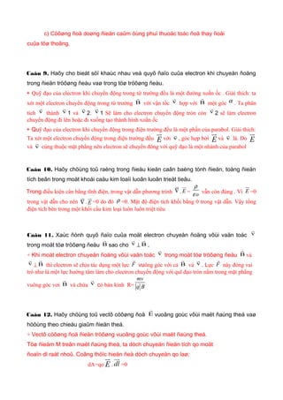c) Cöôøng ñoä doøng ñieän caûm öùng phuï thuoäc toác ñoä thay ñoåi
cuûa töø thoâng.
Caâu 9. Haõy cho bieát söï khaùc nhau veà quyõ ñaïo cuûa electron khi chuyeån ñoäng
trong ñieän tröôøng ñeàu vaø trong töø tröôøng ñeàu.
+ Quỹ đạo của electron khi chuyển động trong từ trường đều là một đường xoắn ốc . Giải thích: ta
xét một electron chuyển động trong từ trường B

với vận tốc v

hợp với B

một góc α . Ta phân
tích v

thành v

1 và v

2. v

1 Sẽ làm cho electron chuyển động tròn còn v

2 sẽ làm electron
chuyển động đi lên hoặc đi xuống tạo thành hình xoắn ốc
+ Quỹ đạo của electron khi chuyển động trong điện trường đều là một phần của parabol. Giải thích:
Ta xét một electron chuyển động trong điện trường đều E
u
với v

, góc hợp bởi E
u
và v

là. Do E
u
và v

cùng thuộc mặt phẳng nên electron sẽ chuyển đông với quỹ đạo là một nhánh của parabol
Caâu 10. Haõy chöùng toû raèng trong ñieàu kieän caân baèng tónh ñieän, toång ñieän
tích beân trong moät khoái caàu kim loaïi luoân luoân trieät tieâu.
Trong điều kiện cân bằng tĩnh điện, trong vật dẫn phương trình ∇
u
. E
u
= o
ρ
ε vẫn còn đúng . Vì E
u
=0
trong vật dẫn cho nên ∇
u
. E
u
=0 do đó ρ =0. Mật độ điện tích khối bằng 0 trong vật dẫn. Vậy tổng
điện tích bên trong một khối cầu kim loại luôn luôn triệt tiêu
Caâu 11. Xaùc ñònh quyõ ñaïo cuûa moät electron chuyeån ñoäng vôùi vaän toác v

trong moät töø tröôøng ñeàu B

sao cho v

⊥ B

.
+ Khi moät electron chuyeån ñoäng vôùi vaän toác v

trong moät töø tröôøng ñeàu B

và
v

⊥ B

thì electron sẽ chịu tác dụng một lực F

vuông góc với cả B

và v

. Lực F

này đóng vai
trò như là một lực hướng tâm làm cho electron chuyển động với quĩ đạo tròn nằm trong mặt phẳng
vuông góc vơi B

và chứa v

có bán kính R=
mv
q B
Caâu 12. Haõy chöùng toû vectô cöôøng ñoä E

vuoâng goùc vôùi maët ñaúng theá vaø
höôùng theo chieàu giaûm ñieän theá.
+ Vectô cöôøng ñoä ñieän tröôøng vuoâng goùc vôùi maët ñaúng theá.
Töø ñieåm M treân maët ñaúng theá, ta dòch chuyeån ñieän tích qo moät
ñoaïn dl raát nhoû. Coâng thöïc hieän ñeå dòch chuyeån qo laø:
dA=qo E
u
. dl
uu
=0
 