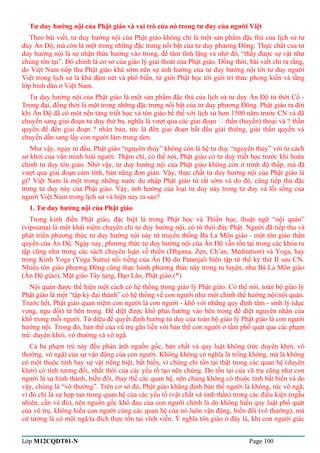 Tư duy hướng nội của Phật giáo và vai trò của nó trong tư duy của người Việt 
Theo bài viết, tư duy hướng nội của Phật giáo không chỉ là một sản phẩm đặc thù của lịch sử tư 
duy Ấn Độ, mà còn là một trong những đặc trưng nổi bật của tư duy phương Đông. Thực chất của tư 
duy hướng nội là sự nhận thức hướng vào trong, để tâm tĩnh lặng và nhờ đó, “thấy được sự vật như 
chúng tồn tại”. Đó chính là cơ sở của giáo lý giải thoát của Phật giáo. Đồng thời, bài viết chỉ ra rằng, 
do Việt Nam tiếp thu Phật giáo khá sớm nên sự ảnh hưởng của tư duy hướng nội tới tư duy người 
Việt trong lịch sử là khá đậm nét và phổ biến, từ giới Phật học tới giới trí thức phong kiến và tầng 
lớp bình dân ở Việt Nam. 
Tư duy hướng nội của Phật giáo là một sản phẩm đặc thù của lịch sử tư duy Ấn Độ từ thời Cổ - 
Trung đại, đồng thời là một trong những đặc trưng nổi bật của tư duy phương Đông. Phật giáo ra đời 
khi Ấn Độ đã có một nền tảng triết học và tôn giáo bề thế với lịch sử hơn 1500 năm trước CN và đã 
chuyển sang giai đoạn tư duy thứ ba, nghĩa là vượt qua các giai đoạn  thần (huyền) thoại và ? thần 
quyền để đến giai đoạn ? nhân bản, tức là đến giai đoạn bắt đầu giải thiêng, giải thần quyền và 
chuyển dần sang lấy con người làm trung tâm. 
Như vậy, ngay từ đầu, Phật giáo “nguyên thủy” không còn là hệ tư duy “nguyên thủy” với tư cách 
sơ khởi của văn minh loài người. Thậm chí, có thể nói, Phật giáo có tư duy triết học trước khi hoàn 
chỉnh tư duy tôn giáo. Nhờ vậy, tư duy hướng nội của Phật giáo không còn ở trình độ thấp, mà đã 
vượt qua giai đoạn cảm tính, bản năng đơn giản. Vậy, thực chất tư duy hướng nội của Phật giáo là 
gì? Việt Nam là một trong những nước du nhập Phật giáo từ rất sớm và do đó, cũng tiếp thu đặc 
trưng tư duy này của Phật giáo. Vậy, ảnh hưởng của loại tư duy này trong tư duy và lối sống của 
người Việt Nam trong lịch sử và hiện nay ra sao? 
1. Tư duy hướng nội của Phật giáo 
Trong kinh điển Phật giáo, đặc biệt là trong Phật học và Thiền học, thuật ngữ “nội quán” 
(vipssana) là một khái niệm chuyên chỉ tư duy hướng nội, có từ thời đức Phật. Người đã tiếp thu và 
phát triển phương thức tư duy hướng nội này từ truyền thống Bà La Môn giáo - một tôn giáo thần 
quyền của Ấn Độ. Ngày nay, phương thức tư duy hướng nội của Ấn Độ vẫn tồn tại trong các khóa tu 
tập cũng như trong các sách chuyên luận về thiền (Dhyana, Zen, Ch’an, Meditation) và Yoga, hay 
trong Kinh Yoga (Yoga Sutra) nổi tiếng của Ấn Độ do Patanjali biên tập từ thế kỷ thứ II sau CN. 
Nhiều tôn giáo phương Đông cũng thực hành phương thức này trong tu luyện, như Bà La Môn giáo 
(Ấn Độ giáo), Mật giáo Tây tạng, Đạo Lão, Phật giáo.(*) 
Nội quán được thể hiện một cách có hệ thống trong giáo lý Phật giáo. Có thể nói, toàn bộ giáo lý 
Phật giáo là một “tập kỳ đại thành” có hệ thống về con người như một chỉnh thể hướng nội/nội quán. 
Trước hết, Phật giáo quan niệm con người là con người - khổ với những quy định tâm - sinh lý (dục 
vọng, ngu dốt) từ bên trong. Để diệt được khổ phải hướng vào bên trong để diệt nguyên nhân của 
khổ trong mỗi người. Tứ diệu đế quyết định hướng tư duy của toàn bộ giáo lý Phật giáo là con người 
hướng nội. Trong đó, bản thể của vũ trụ gắn liền với bản thể con người ở tầm phổ quát qua các phạm 
trù: duyên khởi, vô thường và vô ngã. 
Cả ba phạm trù này đều phản ánh nguồn gốc, bản chất và quy luật không (tức duyên khởi, vô 
thường, vô ngã) của sự vận động của con người. Không không có nghĩa là trống không, mà là không 
có một thuộc tính hay sự vật riêng biệt, bất biến, vì chúng chỉ tồn tại thật trong các quan hệ (duyên 
khởi) có tính tương đối, nhất thời của các yếu tố tạo nên chúng. Do tồn tại của vũ trụ cũng như con 
người là sự hình thành, biến đổi, thay thế các quan hệ, nên chúng không có thuộc tính bất biến và do 
vậy, chúng là “vô thường”. Trên cơ sở đó, Phật giáo khẳng định bản thể người là không, tức vô ngã; 
vì đó chỉ là sự hợp tan trong quan hệ của các yếu tố (vật chất và tinh thần) trong các điều kiện (ngẫu 
nhiên, cần và đủ), nên nguồn gốc khổ đau của con người chính là do không hiểu quy luật phổ quát 
của vũ trụ, không hiểu con người cùng các quan hệ của nó luôn vận động, biến đổi (vô thường), mà 
cứ tưởng là có một ngã/ta đích thực tồn tại vĩnh viễn. Ý nghĩa tôn giáo ở đây là, khi con người giác 
Lớp M12CQDT01-N Page 100 
 
