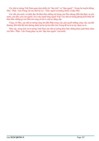 Các nhà tư tưởng Việt Nam quan tâm nhiều tới “đạo trời” và “đạo người”. Trong ba truyền thống: 
Nho - Phật - Lão-Trang, thì sau thời kỳ Lý - Trần, người ta hướng nhiều về đạo Nho. 
Các nhà yêu nước và nhân đạo thì khai thác những nội dung của Nho nhưng diễn đạt được sự yêu 
nước, yêu dân, yêu con người, tin ở sức mạnh lòng người Việt. Các nhà tư tưởng phong kiến khác thì 
khai thác những gì của Nho mà củng cố tôn ti, trật tự, đẳng cấp. 
Cùng với Nho, các nhà tư tưởng cũng tìm đến Phật trong việc giải quyết những công việc của đời 
thường. Khi thất thế trên đường danh lợi họ lại tìm đến Lão-Trang để tự tư tự tại, được an ủi. 
Như vậy, trong lịch sử tư tưởng Việt Nam các nhà tư tưởng khai thác những khía cạnh khác nhau 
của Nho - Phật - Lão-Trang phục vụ cho “đạo làm người” của mình. 
Lớp M12CQDT01-N Page 107 
