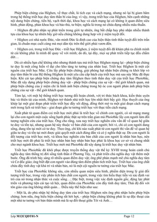 Phép biện chứng của Hêghen, về thực chất, là tích cực và cách mạng, nhưng nó lại bị giam hãm 
trong hệ thống triết học duy tâm thần bí của ông; vì vậy, trong triết học của Hêghen, bên cạnh những 
nội dung biện chứng, tiến bộ, vạch thời đại, khoa học và cách mạng lại có không ít quan điểm siêu 
hình, phản động, phản khoa học và bảo thủ, tư biện; nghĩa là trong nó chứa đựng nhiều mâu thuẫn. 
+ Hêghen đã phủ nhận sự phát triển trong giới tự nhiên, ông bất chấp hay phủ nhận nhiều thành 
tựu của khoa học tự nhiên bấy giờ nếu chúng không dung hợp với ý niệm tuyệt đối. 
+ Hêghen coi nhà nước Đức, văn minh Đức là đỉnh cao của hiện thân tinh thần tuyệt đối trên trần 
gian, là chuẩn mực cuối cùng mà mọi dân tộc trên thế giới phải vươn đến. 
+ Hêghen coi, trong triết học Đức - triết học Hêghen, ý niệm tuyệt đối đã khám phá ra chính mình 
từ cái không phải là mình để quay về với mình; do đó, tại đây, mọi sự phát triển tiếp tục đều chấm 
dứt… 
Dù có nhiều hạn chế không nhỏ nhưng thành tựu mà triết học Hêghen mang lại - phép biện chứng 
tư duy là một cống hiến vĩ đại cho kho tàng tư tưởng của nhân loại. Triết học Hêghen là một cội 
nguồn của triết học Mác. Cứu lấy phép biện chứng, giải phóng hạt nhân biện chứng ra khỏi lớp vỏ 
duy tâm thần bí của Hệ thống Hêghen là một yêu cầu cấp bách của triết học mà sau này Mác đã thực 
hiện. Khi cải tạo phép biện chứng duy tâm Hêghen theo tinh thần duy vật của triết học Phoiơbắc, 
Mác đã xây dựng phép biện chứng duy vật - phép biện chứng của sự vật - thế giới khách quan, mà 
phép biện chứng của ý niệm chỉ là hình ảnh biện chứng trong bộ óc con người phản ánh phép biện 
chứng của sự vật - thế giới khách quan. 
Tóm lại, với một hệ thống triết học tương đối hoàn chỉnh, với tri thức bách khoa, kiến thức uyên 
bác và thiên tài của mình, Hêghen trở thành nhà triết học lớn nhất thời bấy giờ. Học thuyết của ông 
khép lại một giai đoạn phát triển triết học đầy sôi động, đồng thời mở ra một giai đoạn cách mạng 
mới trong lịch sử triết học - giai đoạn gắn tư tưởng triết học với thực tiễn cách mạng. 
Xuất phát từ quan điểm coi triết học mới phải là triết học về chính con người, có sứ mạng mang 
lại cho con người một cuộc sống hạnh phúc thật sự trên trần gian mà Phoiơbắc lấy con người làm đối 
tượng nghiên cứu của triết học. Ông cho rằng, xưa nay triết học nghiên cứu vấn đề về quan hệ giữa 
tư duy và tồn tại, nhưng quan hệ này thuộc về bản chất của con người; bởi vì, chỉ có con người đang 
sống, đang tồn tại mới có tư duy. Theo ông, chỉ khi nào xuất phát từ con người thì vấn đề về quan hệ 
giữa tư duy và tồn tại mới được giải quyết một cách đúng đắn và có ý nghĩa thật sự. Do con người là 
đối tượng của triết học mới, và khoa học nghiên cứu bản chất của con người là nhân bản học, nên 
triết học mới đó phải là triết học nhân bản hay nhân bản học phải là khoa học cơ sở và chung nhất 
cho mọi ngành khoa học. Triết học mới mà Phoiơbắc đã xây dựng là triết học duy vật nhân bản. 
Triết học Phoiơbắc đã khôi phục được truyền thống duy vật thế kỷ XVIII trong hoàn cảnh chủ 
nghĩa duy tâm thống trị đời sống tinh thần ở Phương Tây, và phát triển chủ nghĩa duy vật thêm một 
bước. Ông đã trình bày sáng rõ nhiều quan điểm duy vật; ông phê phán mạnh mẽ chủ nghĩa duy tâm 
và Cơ đốc giáo; ông biết đặt con người vào đúng tâm điểm phân tích triết học. Triết học của ông chất 
chứa đầy tính duy vật khả tri và nhân bản, nó là một cội nguồn tư tưởng của triết học Mác. 
Triết học của Phoiơbắc không sâu, còn nhiều quan niệm siêu hình, phiếm diện trong lý giải đối 
tượng triết học, trong việc phân tích bản chất con người, trong việc tìm hiểu thực tiễn và xác định vai 
trò của nó trong nhận thức và cuộc sống…; Đặc biệt, trong việc xác định nguồn gốc, động lực phát 
triển và phương tiện cải tạo xã hội, quan điểm của Phoiơbắc còn đầy tính duy tâm; Thái độ đối với 
tôn giáo của ông không nhất quán… Điều này thể hiện như sau: 
- Một là, do phủ nhận hệ thống duy tâm của triết học Hêghen nên ông phủ nhận luôn phép biện 
chứng; hơn nữa, ông hiểu biện chứng rất hời hợt, - phép biện chứng không phải là sự độc thoại của 
một nhà tư tưởng với bản thân mình mà là sự đối thoại giữa Tôi và Anh… 
Lớp M12CQDT01-N Page 12 
 