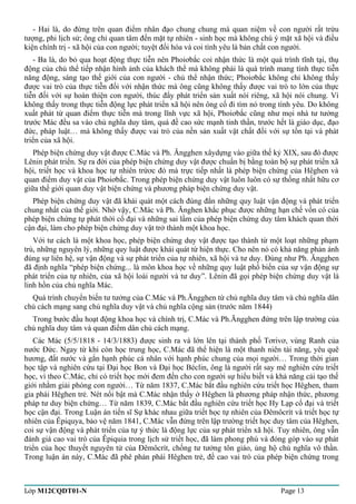 - Hai là, do đứng trên quan điểm nhân đạo chung chung mà quan niệm về con người rất trừu 
tượng, phi lịch sử; ông chỉ quan tâm đến mặt tự nhiên - sinh học mà không chú ý mặt xã hội và điều 
kiện chính trị - xã hội của con người; tuyệt đối hóa và coi tình yêu là bản chất con người. 
- Ba là, do bỏ qua hoạt động thực tiễn nên Phoiơbắc coi nhận thức là một quá trình tĩnh tại, thụ 
động của chủ thể tiếp nhận hình ảnh của khách thể mà không phải là quá trình mang tính thực tiễn 
năng động, sáng tạo thế giới của con người - chủ thể nhận thức; Phoiơbắc không chỉ không thấy 
được vai trò của thực tiễn đối với nhận thức mà ông cũng không thấy được vai trò to lớn của thực 
tiễn đối với sự hoàn thiện con người, thúc đẩy phát triển sản xuất nói riêng, xã hội nói chung. Vì 
không thấy trong thực tiễn động lực phát triển xã hội nên ông cố đi tìm nó trong tình yêu. Do không 
xuất phát từ quan điểm thực tiễn mà trong lĩnh vực xã hội, Phoiơbắc cũng như mọi nhà tư tưởng 
trước Mác đều sa vào chủ nghĩa duy tâm, quá đề cao sức mạnh tinh thần, trước hết là giáo dục, đạo 
đức, pháp luật… mà không thấy được vai trò của nền sản xuất vật chất đối với sự tồn tại và phát 
triển của xã hội. 
Phép biện chứng duy vật được C.Mác và Ph. Ăngghen xâydựng vào giữa thế kỷ XIX, sau đó được 
Lênin phát triển. Sự ra đời của phép biện chứng duy vật được chuẩn bị bằng toàn bộ sự phát triển xã 
hội, triết học và khoa học tự nhiên trứơc đó mà trực tiếp nhất là phép biện chứng của Hêghen và 
quan điểm duy vật của Phoiơbắc. Trong phép biện chứng duy vật luôn luôn có sự thống nhất hữu cơ 
giữa thế giới quan duy vật biện chứng và phương pháp biện chứng duy vật. 
Phép biện chứng duy vật đã khái quát một cách đúng đắn những quy luật vận động và phát triển 
chung nhất của thế giới. Nhờ vậy, C.Mác và Ph. Ănghen khắc phục được những hạn chế vốn có của 
phép biện chứng tự phát thời cổ đại và những sai lầm của phép biện chứng duy tâm khách quan thời 
cận đại, làm cho phép biện chứng duy vật trở thành một khoa học. 
Với tư cách là một khoa học, phép biện chứng duy vật được tạo thành từ một loạt những phạm 
trù, những nguyên lý, những quy luật được khái quát từ hiện thực. Cho nên nó có khả năng phản ánh 
đúng sự liên hệ, sự vận động và sự phát triển của tự nhiên, xã hội và tư duy. Đúng như Ph. Ăngghen 
đã định nghĩa “phép biện chứng... là môn khoa học về những quy luật phổ biến của sự vận động sự 
phát triển của tự nhiên, của xã hội loài người và tư duy”. Lênin đã gọi phép biện chứng duy vật là 
linh hồn của chủ nghĩa Mác. 
Quá trình chuyển biến tư tưởng của C.Mác và Ph.Ăngghen từ chủ nghĩa duy tâm và chủ nghĩa dân 
chủ cách mạng sang chủ nghĩa duy vật và chủ nghĩa cộng sản (trước năm 1844) 
Trong bước đầu hoạt động khoa học và chính trị, C.Mác và Ph.Ăngghen đứng trên lập trường của 
chủ nghĩa duy tâm và quan điểm dân chủ cách mạng. 
Các Mác (5/5/1818 - 14/3/1883) được sinh ra và lớn lên tại thành phố Tơrivơ, vùng Ranh của 
nước Đức. Ngay từ khi còn học trung học, C.Mác đã thể hiện là một thanh niên tài năng, yêu quê 
hương, đất nước và gắn hạnh phúc cá nhân với hạnh phúc chung của mọi người… Trong thời gian 
học tập và nghiên cứu tại Đại học Bon và Đại học Béclin, ông là người rất say mê nghiên cứu triết 
học, vì theo C.Mác, chỉ có triết học mới đem đến cho con người sự hiểu biết và khả năng cải tạo thế 
giới nhằm giải phóng con người… Từ năm 1837, C.Mác bắt đầu nghiên cứu triết học Hêghen, tham 
gia phái Hêghen trẻ. Nét nổi bật mà C.Mác nhận thấy ở Hêghen là phương pháp nhận thức, phương 
pháp tư duy biện chứng… Từ năm 1839, C.Mác bắt đầu nghiên cứu triết học Hy Lạp cổ đại và triết 
học cận đại. Trong Luận án tiến sĩ Sự khác nhau giữa triết học tự nhiên của Đêmôcrít và triết học tự 
nhiên của Êpiquya, bảo vệ năm 1841, C.Mác vẫn đứng trên lập trường triết học duy tâm của Hêghen, 
coi sự vận động và phát triển của tự ý thức là động lực của sự phát triển xã hội. Tuy nhiên, ông vẫn 
đánh giá cao vai trò của Êpiquia trong lịch sử triết học, đã làm phong phú và đóng góp vào sự phát 
triển của học thuyết nguyên tử của Đêmôcrít, chống tư tưởng tôn giáo, ủng hộ chủ nghĩa vô thần. 
Trong luận án này, C.Mác đã phê phán phái Hêghen trẻ, đề cao vai trò của phép biện chứng trong 
Lớp M12CQDT01-N Page 13 
 