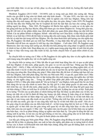 quá trình nhận thức và cải tạo xã hội, phục vụ cho cuộc đấu tranh chính trị, hướng đến hạnh phúc 
của con người. 
Phriđrích Ăngghen (28/11/1820 - 5/8/1895) sinh ra trong một gia đình chủ xưởng dệt. Mong 
muốn của gia đình là ông sớm trở thành một nhà kinh doanh… Từ năm 1839, vừa làm việc và tự 
học, ông bắt đầu nghiên cứu triết học Đức, nhất là nghiên cứu triết học Hêghen. Đứng trên lập 
trường dân chủ cách mạng, đối lập với chủ nghĩa duy tâm, tôn giáo, tháng 3 năm 1839, Ph.Ăngghen 
viết bài báo đầu tiên Những bức thư từ Vesphali đả kích bộ mặt thật của bọn chủ xưởng, ủng hộ 
những người lao động… Năm 1841, Ph.Ăngghen tới Béclin làm nghĩa vụ quân sự và dự nghe các 
bài giảng triết học tại Đại học Béclin, đồng thời tham gia vào nhóm Hêghen trẻ. Trong thời gian này, 
ông đã viết một số tác phẩm nhằm mục đích phê phán các quan điểm phản động của nhà triết học 
Sêlinh. Các tác phẩm Sêlinh và Hêghen, Sêlinh - nhà triết học nơi Chúa Kitô, và đặc biệt là tác phẩm 
Sêlinh và sự linh báo (1842) đã thể hiện tư tưởng dân chủ cách mạng, thấy được mâu thuẫn giữa mặt 
tiến bộ và mặt bảo thủ trong triết học Hêghen. Dù vẫn chưa thoát khỏi ảnh hưởng của chủ nghĩa duy 
tâm, Ph.Ăngghen vẫn đánh giá cao triết học Phoiơbắc, vì ông nhận thấy thế giới quan duy vật của 
Phoiơbắc triệt để hơn các nguyên lý triết học duy tâm Hêghen… Cuối năm 1842, Ph.Ăngghen sang 
Mantrextơ, làm việc trong một xưởng sợi, bắt đầu tìm hiểu phong trào công nhân và nghiên cứu kinh 
tế chính trị học cổ điển Anh. Hoạt động này có ý nghĩa quan trọng giúp ông thấy rõ mối liên hệ giữa 
lý luận và thực tiễn trong cuộc đấu tranh xã hội, tạo bước chuyển biến về quan điểm chính trị của 
ông. 
Sự chuyển biến tư tưởng của C.Mác và Ph.Ăngghen từ chủ nghĩa duy tâm và chủ nghĩa dân chủ 
cách mạng sang chủ nghĩa duy vật và chủ nghĩa cộng sản 
Sự chuyển biến tư tưởng của C.Mác bắt đầu từ quá trình hoạt động báo chí và qua sự phê phán 
triết học Hêghen về nhà nước, pháp quyền, tôn giáo và vai trò của triết học: Thông qua báo Sông 
Ranh (1842 - 1843), C.Mác viết bài bảo vệ lợi ích của những con người lao động nghèo khổ, cổ vũ 
cuộc đấu tranh vì tự do và dân chủ; phê phán sâu sắc các tệ nạn bóc lột, áp bức người lao động, về sự 
bần cùng của nông dân. Hoạt động này giúp C.Mác nhận thức đầy đủ hơn về những mặt hạn chế của 
triết học Hêghen, tính chất phản động, bảo thủ của Nhà nước Phổ, và qua đó, quan điểm của C.Mác 
chuyển dần từ khuynh hướng duy tâm và lập trường dân chủ cách mạng sang chủ nghĩa duy vật biện 
chứng và chủ nghĩa cộng sản… Trong tác phẩm Góp phần phê phán triết học pháp quyền của 
Hêghen (1943), C.Mác phủ nhận mệnh đề “tồn tại là hợp lý” của Hêghen, kiên quyết bác bỏ các hình 
thức đang tồn tại của nền chính trị nước Đức lúc bấy giờ là ý thức pháp quyền và nhà nước, đồng 
thời trình bày các vấn đề nhà nước, pháp quyền, triết học, tôn giáo trên nền tảng thế giới quan duy 
vật biện chứng; C.Mác coi triết học là vũ khí để cải tạo thế giới, là động lực cải tạo xã hội: Xuất phát 
từ tư tưởng “Vũ khí của sự phê phán cố nhiên không thể thay thế được sự phê phán của vũ khí, lực 
lượng vật chất chỉ có thể bị đánh đổ bằng lực lượng vật chất; nhưng lý luận cũng sẽ trở thành lực 
lượng vật chất, một khi nó thâm nhập vào quần chúng”, C.Mác coi triết học là vũ khí tinh thần của 
giai cấp vô sản trong cuộc đấu tranh cải tạo xã hội: “Giống như triết học thấy giai cấp vô sản là vũ 
khí vật chất của mình, giai cấp vô sản cũng thấy triết học là vũ khí tinh thần của mình”. Khi chỉ ra 
tôn giáo cũng là sản phẩm của các điều kiện kinh tế - xã hội trong từng thời kỳ lịch sử, C.Mác vạch 
ra nguồn gốc và bản chất của tôn giáo trong mối quan hệ với đời sống hiện thực và nhu cầu tinh 
thần, tình cảm của con người. C.Mác viết: “Sự nghèo nàn của tôn giáo vừa là biểu hiện của sự nghèo 
nàn hiện thực, vừa là sự phản kháng chống sự nghèo nàn hiện thực ấy. Tôn giáo là tiếng thở dài của 
chúng sinh bị áp bức, là trái tim của thế giới không có trái tim, cũng giống như nó là tinh thần của 
những trật tự không có tinh thần. Tôn giáo là thuốc phiện của nhân dân”. 
Lúc bấy giờ, thông qua Niên giám Pháp - Đức, Ph.Ăngghen cũng đã đăng tải một số tác phẩm phê 
phán chế độ tư hữu và phương thức sản xuất tư bản chủ nghĩa, phê phán các tư tưởng kinh tế chính 
trị học của A.Xmít và Đ.Ricácđô trên tinh thần biện chứng; đồng thời qua đó khẳng định vai trò sứ 
mệnh lịch sử của giai cấp vô sản… 
Lớp M12CQDT01-N Page 14 
 