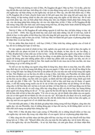 Tháng 8/1844, trên đường từ Anh về Đức, Ph.Ăngghen đã gặp C.Mác tại Pari. Và từ đây, giữa hai 
ông đã bắt đầu một tình bạn, tình đồng chí vĩ đại và cảm động trong suốt cả cuộc đời để sáng tạo nên 
chủ nghĩa duy vật biện chứng và chủ nghĩa duy vật lịch sử. Như vậy, cho đến thời điểm này, C.Mác 
và Ph.Ăngghen đã có bước chuyển hoàn toàn từ thế giới quan duy tâm sang thế giới quan duy vật 
biện chứng, từ lập trường chính trị dân chủ cách mạng sang chủ nghĩa xã hội khoa học. Đó là một 
quá trình phức tạp, vừa cải biến phép biện chứng duy tâm của Hêghen thành phép biện chứng duy 
vật, vừa vận dụng phép biện chứng duy vật vào việc nhận thức xã hội. C.Mác và Ph.Ăngghen đã đặt 
nền móng vững chắc cho một cuộc cách mạng trong triết học, để từng bước hoàn chỉnh hệ thống triết 
học của mình cả về thế giới quan và phương pháp luận. 
Thời kỳ C.Mác và Ph.Ăngghen đề xuất những nguyên lý triết học duy vật biện chứng và duy vật 
lịch sử (1844 - 1848): Hai ông đã trình bày một cách toàn diện những vấn đề về triết học, kinh tế 
chính trị học và chủ nghĩa xã hội khoa học trên nền tảng thế giới quan duy vật triệt để và cách mạng, 
làm rõ những quy luật cơ bản của xã hội. Triết học Mác trở thành thế giới quan và phương pháp luận 
để nhận thức và cải tạo thực tiễn. 
Với tác phẩm Bản thảo kinh tế - triết học (1844), C.Mác trình bày những nghiên cứu về kinh tế 
học để rút ra những kết luận về triết học. 
Từ việc nghiên cứu kinh tế chính trị học Anh, nghiên cứu quá trình sản xuất tư bản chủ nghĩa, từ 
việc phân tích các phạm trù kinh tế cụ thể (tiền công, lợi nhuận, tư bản, địa tô, sức lao động...), 
C.Mác đã phát hiện ra bản chất của xã hội tư bản - xã hội đối kháng giữa người công nhân và nhà tư 
bản. C.Mác viết: “Tư bản là quyền chỉ huy lao động và sản phẩm của lao động. Nhà tư bản có được 
quyền đó không phải nhờ những phẩm chất cá nhân hay phẩm chất con người của hắn, mà chỉ có 
được với tư cách là người sở hữu tư bản. Sức mạnh của hắn là sức mua của tư bản của hắn, sức mua 
mà không có gì có thể chống lại nỗi” … 
Từ chỗ coi sức lao động của người công nhân là hàng hóa, được đem ra mua bán, trao đổi, nhằm 
mục đích duy trì sự tồn tại mang tính động vật của con người, C.Mác xem xét vấn đề lao động bị tha 
hóa, và ông kết luận: lao động bị tha hóa là sản phẩm tất yếu của nền sản xuất xã hội trong chủ nghĩa 
tư bản. Nếu Hêghen coi sự tha hóa chỉ diễn ra trong ý thức, tinh thần; còn Phoiơbắc chỉ nhấn mạnh 
sự tha hóa của bản chất con người trong tôn giáo; thì C.Mác đã đi tới tận nguồn của sự tha hóa, đó là 
sự tha hóa của lao động, của bản chất con người, sự đánh mất bản chất người trong chính quá trình 
sản xuất vật chất. C.Mác viết: “Sự tha hóa thể hiện ở chỗ tư liệu sinh hoạt của tôi thuộc về người 
khác, ở chỗ đối tượng mong muốn của tôi là vật sở hữu của người khác mà tôi không với tới được, 
cũng như ở chỗ bản thân mỗi vật hóa ra là một cái khác với bản thân nó, ở chỗ hoạt động của tôi hóa 
ra là một cái khác nào đó và cuối cùng, điều này cũng đúng cả đối với nhà tư bản, lực lượng không 
phải người nói chung thống trị tất cả”. Vì vậy, quan hệ tha hóa đối lập ấy được biểu hiện như một sự 
kết tội bản chất xã hội tư bản chủ nghĩa: “Cái vốn có của súc vật trở thành chức phận của con người, 
còn cái có tính người thì trở thành cái vốn có của súc vật”. Kết luận tất yếu được rút ra là, muốn giải 
phóng con người ra khỏi sự tha hóa thì phải xóa bỏ chế độ chiếm hữu tư nhân tư bản chủ nghĩa, có 
như vậy mới trả con người trở về với chính bản chất của nó… 
Với tinh thần phê phán, C.Mác đã đánh giá phép biện chứng trong triết học Hêghen, cũng như chủ 
nghĩa duy vật của Phoiơbắc, làm rõ những đóng góp và hạn chế của họ, từ đó khẳng định vai trò và 
tính chất cách mạng của phép biện chứng duy vật. 
Năm 1845, C.Mác đã phác thảo Luận cương về Phoiơbắc chỉ ra những khuyết điểm cơ bản của 
chủ nghĩa duy vật trước đây trong việc nhận thức về con người, lịch sử và phương pháp nhận thức. 
C.Mác cũng nêu lên sự khác nhau căn bản giữa triết học của ông với các học thuyết triết học khác 
trong lịch sử. C.Mác viết: “Khuyết điểm chủ yếu của toàn bộ chủ nghĩa duy vật từ trước đến nay, - 
kể cả chủ nghĩa duy vật của Phoiơbắc, - là sự vật, hiện thực, cái cảm giác được, chỉ được nhận thức 
Lớp M12CQDT01-N Page 15 
 