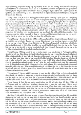 cuộc cách mạng, cuộc cách mạng này một mặt lật đổ thế lực của phương thức sản xuất và của sự 
giao tiếp trước đó và cả của cơ cấu xã hội cũ và mặt khác, phát triển tính phổ biến của giai cấp vô 
sản và nghị lực mà giai cấp vô sản cần có”. Điều đó, có nghĩa là giai cấp vô sản, - người đại diện cho 
lực lượng sản xuất mới trong xã hội, - phải thực hiện sứ mệnh lịch sử của mình bằng việc phải giành 
lấy quyền lực chính trị. 
Tháng 2 năm 1848, C.Mác và Ph.Ăngghen viết tác phẩm nổi tiếng Tuyên ngôn của Đảng Cộng 
sản. Đây là tác phẩm tuyên truyền cho tổ chức “Đồng minh những người cộng sản”, là cương lĩnh 
đầu tiên của Đảng Cộng sản về chủ nghĩa xã hội khoa học, vận dụng chủ nghĩa duy vật biện chứng, 
phép biện chứng duy vật vào lý luận đấu tranh giai cấp và vai trò sứ mệnh lịch sử của giai cấp vô 
sản. Tác phẩm này đánh dấu sự hoàn thành giai đoạn khởi thảo những nguyên lý cơ bản của triết học 
duy vật biện chứng và duy vật lịch sử, thể hiện rõ thế giới quan mới của triết học Mác. Ngày nay, 
Tuyên ngôn của Đảng Cộng sản vẫn còn có ý nghĩa lý luận và thực tiễn to lớn. Dù lịch sử đang vận 
động, biến đổi với nhiều bước ngoặt quanh co, gập ghềnh; dù chủ nghĩa xã hội đang tạm thời thoái 
trào, song mục tiêu mà tác phẩm đặt ra đang cổ vũ nhân loại đấu tranh vì hạnh phúc của con người - 
xóa bỏ chế độ tư hữu tư bản chủ nghĩa, xây dựng chủ nghĩa cộng sản. 
Trong Chương 1 Tư sản và vô sản, C.Mác và Ph.Ăngghen đã làm sáng tỏ những quy luật chi phối 
sự phát triển của xã hội, tức thay thế các phương thức sản xuất trong lao động. Vạch ra sứ mệnh lịch 
sử của giai cấp vô sản: “Cùng với sự phát triển của đại công nghiệp, chính cái nền tảng trên đó giai 
cấp tư sản đã sản xuất và chiếm hữu sản phẩm của nó, đã bị phá sập dưới chân giai cấp tư sản. Trước 
hết, giai cấp tư sản sản sinh ra những người đào huyệt chôn chính nó. Sự sụp đổ của giai cấp tư sản 
và thắng lợi của giai cấp vô sản đều là tất yếu như nhau”. 
Trong Chương 2 Những người vô sản và những người cộng sản, C.Mác và Ph.Ăngghen đã làm 
sáng tỏ vai trò của Đảng Cộng sản là đội tiên phong của giai cấp vô sản, lãnh đạo cuộc đấu tranh 
chính trị của giai cấp vô sản: “Về mặt thực tiễn, những người cộng sản là bộ phận kiên quyết nhất 
trong các đảng công nhân ở tất cả các nước, là bộ phận luôn luôn thúc đẩy phong trào tiến lên; về 
mặt lý luận, họ hơn bộ phận còn lại của giai cấp vô sản ở chỗ là họ hiểu rõ những điều kiện, tiến 
trình và kết quả chung của phong trào vô sản”. Mục tiêu trước mắt là tổ chức cuộc đấu tranh chính 
trị để lật đổ giai cấp tư sản, giành chính quyền về tay mình, và mục tiêu cuối cùng là xây dựng thành 
công chủ nghĩa cộng sản. “Thay cho xã hội tư sản cũ, với những giai cấp và đối kháng giai cấp của 
nó, sẽ xuất hiện một liên hợp, trong đó sự phát triển tự do của mỗi người là điều kiện cho sự phát 
triển tự do của tất cả mọi người”. 
Trong chương 3 Văn học xã hội chủ nghĩa và cộng sản chủ nghĩa, C.Mác và Ph.Ăngghen đã phê 
phán sâu sắc các trào lưu tư tưởng tiểu tư sản và tư sản đang ảnh hưởng đến sự phát triển của phong 
trào đấu tranh của giai cấp công nhân như “Chủ nghĩa xã hội phản động”, “Chủ nghĩa xã hội bảo thủ 
hay chủ nghĩa xã hội tư sản”, “Chủ nghĩa xã hội và chủ nghĩa cộng sản không tưởng phê phán”. 
Trong chương 4 Thái độ của những người cộng sản đối với các đảng đối lập, C.Mác và 
Ph.Ăngghen trình bày chiến lược, sách lược, phương pháp và mục tiêu cách mạng: “Những người 
cộng sản… công khai tuyên bố rằng mục đích của họ chỉ có thể đạt được bằng cách dùng bạo lực lật 
đổ toàn bộ trật tự xã hội hiện hành. Mặc cho các giai cấp thống trị run sợ trước một cuộc cách mạng 
cộng sản chủ nghĩa! Trong cuộc cách mạng ấy, những người vô sản chẳng mất gì hết, ngoài những 
xiềng xích trói buộc họ. Họ sẽ giành được cả thế giới”. 
Giai đoạn C.Mác và Ph.Ăngghen bổ sung và phát triển những quan điểm triết học: Từ năm 1848, 
phong trào đấu tranh của giai cấp công nhân và nhân dân lao động ở Châu Âu chống áp bức, bóc lột, 
đòi dân chủ tự do đã phát triển và trở thành một làn sóng mạnh mẽ, nhưng gặp phải thất bại thảm 
hại. Sau thất bại này, các phong trào đấu tranh cách mạng ở Châu Âu bị giai cấp phong kiến, có sự 
tiếp tay của giai cấp tư sản và tiểu tư sản phản bội, đàn áp và bóp nghẹt. Từ sự thất bại của phong 
trào đấu tranh của công nhân và nhân dân lao động, C.Mác và Ph.Ăngghen đã rút ra bài học là: Đảng 
Cộng sản phải hành động một cách tự giác và có tổ chức, phải hết sức thống nhất và độc lập để lãnh 
Lớp M12CQDT01-N Page 17 
 