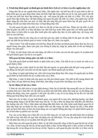 1. Trình bày khái quát và đánh giá các hình th c l ch s c b ứ ị ử ơ ản của chủ nghĩa duy vật: 
Cũng như tất cả các ngành khoa học khác, chủ nghĩa duy vật triết học đã có quá trình ra đời và 
phát triển qua các giai đoạn khác nhau mà biểu hiện tập trung nhất của nó là việc giải quyết vấn đề 
cơ bản của triết học theo lập trường duy vật - mối quan hệ giữa vật chất và ý thức. Với việc giải 
quyết theo lập trường duy vật biện chứng mối quan hệ giữa vật chất và ý thức, chủ nghĩa duy vật đã 
được nâng lên một tầm cao mới về chất, đặt nền tảng thế giới quan khoa học để giải quyết tất cả 
những vấn đề của nhận thức khoa học và hoạt động thực tiễn. 
Từ mối quan hệ giữa vật chất và ý thức là vấn đề cơ bản của triết học. Phạm trù vật chất và mối 
liên hệ giữa vật chất và ý thức đã được các nhà triết học trước Mác quan tâm với nhiều quan điểm 
khác nhau và luôn diển ra cuộc đấu tranh giữa chủ nghĩa duy tâm và chủ nghĩa duy vật trong suốt 
lịch sử của triết học. 
Quan điểm Mácxit cho rằng chỉ có một thế giới duy nhất và thống nhất là thế giới vật chất. Thế 
giới vật chất tồn tại khách quan có trước và độc lập với ý thức con người. 
-Theo Lênin "Vật chất là phạm trù triết học dùng để chỉ thực tại khách quan được đem lại cho con 
người trong cảm giác, được cảm giác của chúng ta chép lại, chụp lại, phản ánh và tồn tại không lệ 
thuộc vào cảm giác". 
Ý thức: là một thuộc tính của một dạng vật chất có tổ chức cao của bộ não người, là sự phản ánh 
thế giới khách quan vào bộ óc con người. 
Mối quan hệ biện chứng giữa vật chất và ý thức: 
Vật chất quyết định sự hình thành và phát triển của ý thức. Vật chất là cái có trước nó sinh ra và 
quyết định ý thức: 
Nguồn gốc của ý thức chính là vật chất: Bộ não người, cơ quan phản ánh thế giới xung quanh, sự 
tác động của thế giới vật chất vào bộ não người, tạo thành nguồn gốc tự nhiên. 
Lao động và ngôn ngữ (tiếng nói, chữ viết) trong hoạt động thực tiễn cùng với nguồn gốc tự nhiên 
quyết định sự hình thành tồn tại và phát triển của ý thức. 
Mặt khác, ý thức là hình ảnh chủ quan của thế giới khách quan. Vật chất là đối tượng khách thể 
của ý thức, nó quy định nội dung, hình thức, khả năng và quá trình vận động của ý thức. 
Sự tác động trở lại của ý thức: 
Y thức do vật chất sinh ra và quy định nhưng ý thức lại có tính độc lập tương đối của nó. Hơn nữa 
sự phản ánh của ý thức đối với vật chất là sự phản ánh tinh thần, phản ánh sáng tạo và chủ động chứ 
không thụ động, máy móc, nguyên xi thế giới vật chất vì vậy nó có tác động trở lại đối với vật chất 
thông qua hoạt động thực tiễn của con người. 
Dựa trên các tri thức về quy luật khách quan, con người đề ra mục tiêu, phương hướng, xác định 
phương pháp, dùng ý chí để thực hiện mục tiêu ấy. Vì vậy ý thức tác động trực tiếp đến vật chất theo 
hai hướng chủ yếu: Nếu ý thức phản ánh đúng đắn điều kiện vật chất, hoàn cảnh khách quan thì sẽ 
thúc đẩy hoặc tạo sự thuận lợi cho sự phát triển của đặc trưng vật chất. Ngược lại nếu ý thức phản 
ánh sai lệch hiện thực sẽ làm cho hoạt động của con người không phù hợp với qluật khách quan do 
đó sẽ kìm hãm sự ptriển của vật chất. 
Tuy vậy sự tác động của ý thức đối với vật chất cũng chỉ với một mức độ nhất định chứ nó không 
thể sinh ra hay tiêu diệt các quy luật vận động của vật chất được. Và suy cho cùng dù ở mức độ nào 
nó vẫn phải dựa trên cơ sở sự phản ánh thế giới vật chất. 
Biểu hiện của mối quan hệ giữa ý thức và vật chất trong đời sống xã hội là quan hệ tồn tại xã hội 
và ý thức xã hội trong đó tồn tại xã hội quyết định ý thức xã hội đồng thời ý thức xã hội có tính độc 
lập tương đối và tác động trở lại tồn tại xã hội. Ngoài ra, mối quan hệ giữa vật chất và ý thức còn là 
Lớp M12CQDT01-N Page 2 
 