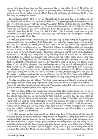 phương diện, kinh tế, đạo đức, tinh thần - còn mang dấu vết của xã hội cũ mà nó đã lọt lòng ra”. 
Đồng thời, trong chủ nghĩa xã hội, nguyên tắc giữa cống hiến và hưởng thụ là “làm theo năng lực, 
hưởng theo số lượng và chất lượng lao động’. Trong chủ nghĩa cộng sản, mối quan hệ đó là “làm 
theo năng lực, hưởng theo nhu cầu”. 
Chống Đuyrinh (1876 - 1878) là một tác phẩm thể hiện thế giới quan duy vật biện chứng về triết 
học, kinh tế chính trị học và chủ nghĩa xã hội khoa học. Với phương pháp biện chứng duy vật, dựa 
trên cơ sở thế giới quan duy vật biện chứng, Ph.Ăngghen đã tổng kết toàn diện chủ nghĩa Mác, để 
đấu tranh chống lại các quan điểm đối lập. Tác phẩm này đã trở thành vũ khí lý luận sắc bén trong 
phong trào cách mạng của giai cấp vô sản thế giới. Lênin đã đánh giá cao tác phẩm này: “Đó là một 
cuốn sách có nội dung đặc biệt phong phú và bổ ích” vì đã “phân tích những vấn đề quan trọng nhất 
của triết học, của khoa học tự nhiên và khoa học xã hội”. Nội dung cơ bản của tác phẩm có thể khái 
quát trong một số chủ đề sau đây: 
Về thế giới quan duy vật: Từ lập trường của chủ nghĩa duy vật biện chứng, Ph.Ăngghen đã phê 
phán quan điểm duy tâm của Đuyrinh, từ đó ông cho rằng, nhận thức của con người về vũ trụ không 
phải được rút ra từ bộ óc mà từ thế giới hiện thực. Vạch ra sai lầm duy tâm của ông Đuyrinh về vấn 
đề tồn tại, Ph.Ăngghen khẳng định rằng: “Tính thống nhất của thế giới không phải ở sự tồn tại của 
nó, mặc dù tồn tại là tiền đề của tính thống nhất của nó, vì trước khi thế giới có thể là một thể thống 
nhất thì trước hết thế giới phải tồn tại đã… Tính thống nhất thực sự của thế giới là ở tính vật chất của 
nó, và tính vật chất này được chứng minh không phải bằng vài ba lời lẽ khéo léo của kẻ làm trò ảo 
thuật, mà bằng một sự phát triển lâu dài và khó khăn của triết học và khoa học tự nhiên”. Cũng trong 
tác phẩm này, Ph.Ăngghen đề cập đến vận động và mối quan hệ giữa vận động và vật chất. Vận 
động của vật chất bao hàm mọi quá trình, mọi thay đổi diễn ra trong vũ trụ, là sự biến đổi nói chung. 
Không có vật chất không vận động, cũng như không có sự vận động nào mà lại không phải là sự vận 
động của vật chất. Ph.Ăngghen cũng khái quát các hình thức vận động trong thế giới: vận động cơ 
học, vận động vật lý, vận động hóa học, vận động sinh học và vận động xã hội. Tất cả các hình thức 
vận động đó không phải tách rời, mà liên hệ, chuyển hóa lẫn nhau, trong không gian và thời gian. Từ 
đó, nguyên lý mà chúng ta rút ra biểu hiện thế giới quan duy vật triệt để là: Trong thế giới không có 
gì ngoài vật chất đang vận động, và vật chất vận động chỉ vận động trong không gian và thời gian. 
Về phép biện chứng duy vật: Khi coi “Phép biện chứng chẳng qua chỉ là môn khoa học về những 
quy luật phổ biến của sự vận động và phát triển của tự nhiên, của xã hội loài người và của tư duy”, là 
công cụ để nhận thức thế giới tự nhiên và lịch sử, Ph.Ăngghen khẳng định từ trong giới tự nhiên và 
lịch sử mà tư duy biện chứng hình thành và phát triển. 
+ Phép biện chứng là khoa học của phương pháp nhận thức, phương pháp tư duy xem xét sự vật 
hiện tượng trong mối liên hệ phổ biến và sự phát triển, trong tính hệ thống, trong quá trình vận động 
theo khuynh hướng tiến lên. Về bản chất, tư duy biện chứng đối lập với tư duy siêu hình; phép biện 
chứng trong triết học Mác khác với phép biện chứng trong triết học cổ điển Đức, tức là phép biện 
chứng trong triết học Mác không được rút ra từ tư duy chủ quan của con người và không có mối liên 
hệ nào với thực tại khách quan, mà ngược lại, là sự phản ánh của giới tự nhiên và lịch sử vào tư duy: 
“Không thể đưa những quy luật biện chứng từ bên ngoài vào giới tự nhiên, mà là phát hiện ra chúng 
trong giới tự nhiên và rút chúng ra từ giới tự nhiên”, thông qua sự phát triển của khoa học tự nhiên, 
của lịch sử xã hội và kinh tế chính trị. 
+ Sự phát triển của tư duy phản ánh thế giới khách quan được Ph.Ăngghen trình bày trong hệ 
thống các quy luật cơ bản của phép biện chứng duy vật. Ph.Ăngghen đã chứng minh tính khách quan 
và tính phổ biến của mâu thuẫn với ý nghĩa là quy luật tồn tại trong mọi sự vật, hiện tượng, trong 
mọi lĩnh vực tự nhiên, xã hội và tư duy; qua đó, ông nhấn mạnh rằng, với tư duy biện chứng thì việc 
nhận thức và giải quyết mâu thuẫn là nguồn gốc, động lực của sự phát triển. Thông qua sự phát triển 
của khoa học và trong đời sống xã hội Ph.Ăngghen chứng minh đã quy luật từ những thay đổi về 
lượng dẫn đến những thay đổi về chất và ngược lại. Bản chất của quy luật chính là mối quan hệ biện 
Lớp M12CQDT01-N Page 20 
 