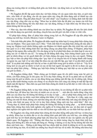 động của trường điện từ và khẳng định giữa các hình thức vận động luôn có sự liên hệ, chuyển hóa 
lẫn nhau... 
+ Ph.Ăngghen đã đối lập quan niệm duy vật biện chứng với các quan niệm duy tâm, cơ giới máy 
móc, siêu hình về vận động, cho dù các quan niệm này cũng đã chứa đựng một số thành tựu của 
khoa học tự nhiên. Ông phê phán thuyết “cái chết nhiệt” của Clauđiuxơ và khẳng định tính bất diệt 
của vận động, cũng như của sự sống: “Khoa học tự nhiên hiện đại đã phải vay mượn của triết học 
luận điểm về tính không thể tiêu diệt được của vận động, không có luận điểm này thì khoa học tự 
nhiên không thể tồn tại được”. 
+ Như vậy, dựa trên những thành tựu của khoa học tự nhiên, Ph.Ăngghen đã nêu lên tính chỉnh 
thể, tính đa dạng của quá trình vận động, chuyển hóa của thế giới vật chất vô tận và vĩnh viễn. 
Về phép biện chứng: Bàn về phép biện chứng trong lịch sử, Ph.Ăngghen đề cập đến phép biện 
chứng của triết học Arixtốt, Đềcáctơ, Cantơ và Hêghen. 
+ Trên tinh thần phê phán, Ph.Ăngghen đã nhấn mạnh hạt nhân hợp lý trong phép biện chứng duy 
tâm của Hêghen. Theo quan niệm của C.Mác: “Tính chất thần bí mà phép biện chứng đã mắc phải ở 
trong tay Hêghen tuyệt nhiên không ngăn cản Hêghen trở thành người đầu tiên trình bày một cách 
bao quát và có ý thức những hình thái vận động chung của phép biện chứng. Ở Hêghen, phép biện 
chứng bị lộn ngược đầu xuống đất. Chỉ cần dựng nó lại là sẽ phát hiện được cái nhân hợp lý của nó ở 
đằng sau cái vỏ thần bí của nó”. Tư tưởng đó đã khẳng định rằng, biện chứng khách quan của thế 
giới tự nhiên đóng vai trò quyết định đối với biện chứng chủ quan trong tư duy con người. Những 
quy luật cơ bản của phép biện chứng như “quy luật về sự chuyển hóa từ số lượng thành chất lượng 
và ngược lại, quy luật về sự xâm nhập lẫn nhau của các mặt đối lập, quy luật về sự phủ định của phủ 
định” là sự phản ánh những mối liên hệ cơ bản và phổ biến trong giới tự nhiên và lịch sử. “Vậy là từ 
trong lịch sử của giới tự nhiên và lịch sử của xã hội loài người mà người ta đã rút ra được các quy 
luật của phép biện chứng… Những quy luật biện chứng là những quy luật thật sự của sự phát triển 
của giới tự nhiên…”. 
+ Ph.Ăngghen khẳng định: “Biện chứng gọi là khách quan thì chi phối trong toàn bộ giới tự 
nhiên, còn biện chứng gọi là chủ quan, tức là tư duy biện chứng, thì chỉ là sự phản ánh sự chi phối, 
trong toàn bộ giới tự nhiên, của sự vận động thông qua những mặt đối lập, tức là những mặt, thông 
qua sự đấu tranh thường xuyên của chúng và sự chuyển hóa cuối cùng của chúng từ mặt đối lập này 
thành mặt đối lập kia”. Bản chất của quá trình biện chứng đó chính là sự bất diệt và vĩnh viễn của vật 
chất vận động. 
+ Ph.Ăngghen khẳng định, tư duy biện chứng là chìa khóa, là con đường để dẫn tới sự phát triển 
của khoa học, để khoa học làm tròn sứ mệnh cao cả của nó “… một dân tộc muốn đứng vững trên 
đỉnh cao của khoa học thì không thể không có tư duy lý luận … chỉ có phép biện chứng mới có thể 
giúp cho khoa học tự nhiên vượt khỏi những khó khăn về lý luận … Trên thực tế, ở đây, ngày nay 
không còn một lối thoát, không còn một khả năng nào để có thể nhìn thấy ánh sáng nếu không từ bỏ 
tư duy siêu hình mà quay trở lại với tư duy biện chứng, bằng cách này hay cách khác”. Bởi vậy, 
“Trong thực tế, khinh miệt phép biện chứng thì không thể không bị trừng phạt … sự khinh thường 
phép biện chứng theo kiểu kinh nghiệm chủ nghĩa sẽ bị trừng phạt như sau: nó đưa một số người 
thực nghiệm chủ nghĩa tỉnh táo nhất sa vào chỗ dị đoan ngu xuẩn nhất, sa vào thần linh học cận đại”. 
+ Ph.Ăngghen cho rằng chính phép biện chứng đòi hỏi phải thống nhất giữa triết học và khoa học 
tự nhiên. Khoa học tự nhiên đặt cơ sở cho những khái quát phổ biến của triết học, còn những khái 
quát triết học lại trở thành phương pháp luận cho khoa học tự nhiên đi sâu vào nghiên cứu thế giới 
khách quan. Ph.Ăngghen viết: “Những nhà khoa học tự nhiên tưởng rằng họ thoát khỏi triết học 
bằng cách không để ý đến nó hoặc phỉ báng nó. Nhưng vì không có tư duy thì họ không thể tiến lên 
được một bước nào… Những ai phỉ báng triết học nhiều nhất lại chính là những kẻ nô lệ của những 
tàn tích thông tục hóa, tồi tệ nhất của những học thuyết triết học tồi tệ nhất. Dù những nhà khoa học 
Lớp M12CQDT01-N Page 23 
 