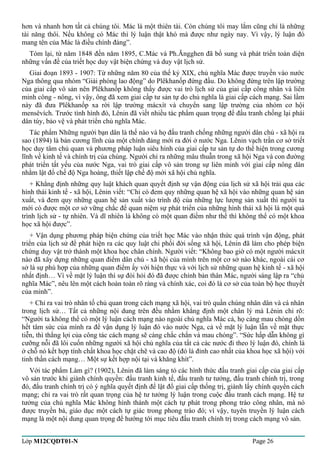 hơn và nhanh hơn tất cả chúng tôi. Mác là một thiên tài. Còn chúng tôi may lắm cũng chỉ là những 
tài năng thôi. Nếu không có Mác thì lý luận thật khó mà được như ngày nay. Vì vậy, lý luận đó 
mang tên của Mác là điều chính đáng”. 
Tóm lại, từ năm 1848 đến năm 1895, C.Mác và Ph.Ăngghen đã bổ sung và phát triển toàn diện 
những vấn đề của triết học duy vật biện chứng và duy vật lịch sử. 
Giai đoạn 1893 - 1907: Từ những năm 80 của thế kỷ XIX, chủ nghĩa Mác được truyền vào nước 
Nga thông qua nhóm “Giải phóng lao động” do Plêkhanốp đứng đầu. Do không đứng trên lập trường 
của giai cấp vô sản nên Plêkhanốp không thấy được vai trò lịch sử của giai cấp công nhân và liên 
minh công - nông, vì vậy, ông đã xem giai cấp tư sản tự do chủ nghĩa là giai cấp cách mạng. Sai lầm 
này đã đưa Plêkhanốp xa rời lập trường mácxít và chuyển sang lập trường của nhóm cơ hội 
mensêvích. Trước tình hình đó, Lênin đã viết nhiều tác phẩm quan trọng để đấu tranh chống lại phái 
dân túy, bảo vệ và phát triển chủ nghĩa Mác. 
Tác phẩm Những người bạn dân là thế nào và họ đấu tranh chống những người dân chủ - xã hội ra 
sao (1894) là bản cương lĩnh của một chính đảng mới ra đời ở nước Nga. Lênin vạch trần cơ sở triết 
học duy tâm chủ quan và phương pháp luận siêu hình của giai cấp tư sản tự do thể hiện trong cương 
lĩnh về kinh tế và chính trị của chúng. Người chỉ ra những mâu thuẫn trong xã hội Nga và con đường 
phát triển tất yếu của nước Nga, vai trò giai cấp vô sản trong sự liên minh với giai cấp nông dân 
nhằm lật đổ chế độ Nga hoàng, thiết lập chế độ mới xã hội chủ nghĩa. 
+ Khẳng định những quy luật khách quan quyết định sự vận động của lịch sử xã hội trải qua các 
hình thái kinh tế - xã hội, Lênin viết: “Chỉ có đem quy những quan hệ xã hội vào những quan hệ sản 
xuất, và đem quy những quan hệ sản xuất vào trình độ của những lực lượng sản xuất thì người ta 
mới có được một cơ sở vững chắc để quan niệm sự phát triển của những hình thái xã hội là một quá 
trình lịch sử - tự nhiên. Và dĩ nhiên là không có một quan điểm như thế thì không thể có một khoa 
học xã hội được”. 
+ Vận dụng phương pháp biện chứng của triết học Mác vào nhận thức quá trình vận động, phát 
triển của lịch sử để phát hiện ra các quy luật chi phối đời sống xã hội, Lênin đã làm cho phép biện 
chứng duy vật trở thành một khoa học chân chính. Người viết: “Không bao giờ có một người mácxít 
nào đã xây dựng những quan điểm dân chủ - xã hội của mình trên một cơ sở nào khác, ngoài cái cơ 
sở là sự phù hợp của những quan điểm ấy với hiện thực và với lịch sử những quan hệ kinh tế - xã hội 
nhất định… Vì về mặt lý luận thì sự đòi hỏi đó đã được chính bản thân Mác, người sáng lập ra “chủ 
nghĩa Mác”, nêu lên một cách hoàn toàn rõ ràng và chính xác, coi đó là cơ sở của toàn bộ học thuyết 
của mình”. 
+ Chỉ ra vai trò nhân tố chủ quan trong cách mạng xã hội, vai trò quần chúng nhân dân và cá nhân 
trong lịch sử… Tất cả những nội dung trên đều nhằm khẳng định một chân lý mà Lênin chỉ rõ: 
“Người ta không thể có một lý luận cách mạng nào ngoài chủ nghĩa Mác cả, họ càng mau chóng dồn 
hết tâm sức của mình ra để vận dụng lý luận đó vào nước Nga, cả về mặt lý luận lẫn về mặt thực 
tiễn, thì thắng lợi của công tác cách mạng sẽ càng chắc chắn và mau chóng”. “Sức hấp dẫn không gì 
cưỡng nỗi đã lôi cuốn những người xã hội chủ nghĩa của tất cả các nước đi theo lý luận đó, chính là 
ở chỗ nó kết hợp tính chất khoa học chặt chẽ và cao độ (đó là đỉnh cao nhất của khoa học xã hội) với 
tinh thần cách mạng… Một sự kết hợp nội tại và khăng khít”. 
Với tác phẩm Làm gì? (1902), Lênin đã làm sáng tỏ các hình thức đấu tranh giai cấp của giai cấp 
vô sản trước khi giành chính quyền: đấu tranh kinh tế, đấu tranh tư tưởng, đấu tranh chính trị, trong 
đó, đấu tranh chính trị có ý nghĩa quyết định để lật đổ giai cấp thống trị, giành lấy chính quyền cách 
mạng; chỉ ra vai trò rất quan trọng của hệ tư tưởng lý luận trong cuộc đấu tranh cách mạng. Hệ tư 
tưởng của chủ nghĩa Mác không hình thành một cách tự phát trong phong trào công nhân, mà nó 
được truyền bá, giáo dục một cách tự giác trong phong trào đó; vì vậy, tuyên truyền lý luận cách 
mạng là một nội dung quan trọng để hướng tới mục tiêu đấu tranh chính trị trong cách mạng vô sản. 
Lớp M12CQDT01-N Page 26 
 