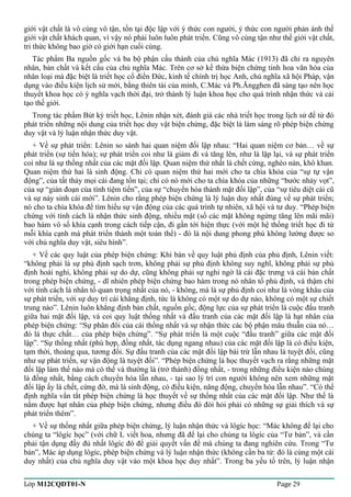 giới vật chất là vô cùng vô tận, tồn tại độc lập với ý thức con người, ý thức con người phản ánh thế 
giới vật chất khách quan, vì vậy nó phải luôn luôn phát triển. Cũng vô cùng tận như thế giới vật chất, 
tri thức không bao giờ có giới hạn cuối cùng. 
Tác phẩm Ba nguồn gốc và ba bộ phận cấu thành của chủ nghĩa Mác (1913) đã chỉ ra nguyên 
nhân, bản chất và kết cấu của chủ nghĩa Mác. Trên cơ sở kế thừa biện chứng tinh hoa văn hóa của 
nhân loại mà đặc biệt là triết học cổ điển Đức, kinh tế chính trị học Anh, chủ nghĩa xã hội Pháp, vận 
dụng vào điều kiện lịch sử mới, bằng thiên tài của mình, C.Mác và Ph.Ăngghen đã sáng tạo nên học 
thuyết khoa học có ý nghĩa vạch thời đại, trở thành lý luận khoa học cho quá trình nhận thức và cải 
tạo thế giới. 
Trong tác phẩm Bút ký triết học, Lênin nhận xét, đánh giá các nhà triết học trong lịch sử để từ đó 
phát triển những nội dung của triết học duy vật biện chứng, đặc biệt là làm sáng rõ phép biện chứng 
duy vật và lý luận nhận thức duy vật. 
+ Về sự phát triển: Lênin so sánh hai quan niệm đối lập nhau: “Hai quan niệm cơ bản… về sự 
phát triển (sự tiến hóa); sự phát triển coi như là giảm đi và tăng lên, như là lặp lại, và sự phát triển 
coi như là sự thống nhất của các mặt đối lập. Quan niệm thứ nhất là chết cứng, nghèo nàn, khô khan. 
Quan niệm thứ hai là sinh động. Chỉ có quan niệm thứ hai mới cho ta chìa khóa của “sự tự vận 
động”, của tất thảy mọi cái đang tồn tại; chỉ có nó mới cho ta chìa khóa của những “bước nhảy vọt”, 
của sự “gián đoạn của tính tiệm tiến”, của sự “chuyển hóa thành mặt đối lập”, của “sự tiêu diệt cái cũ 
và sự nảy sinh cái mới”. Lênin cho rằng phép biện chứng là lý luận duy nhất đúng về sự phát triển; 
nó cho ta chìa khóa để tìm hiểu sự vận động của các quá trình tự nhiên, xã hội và tư duy. “Phép biện 
chứng với tính cách là nhận thức sinh động, nhiều mặt (số các mặt không ngừng tăng lên mãi mãi) 
bao hàm vô số khía cạnh trong cách tiếp cận, đi gần tới hiện thực (với một hệ thống triết học đi từ 
mỗi khía cạnh mà phát triển thành một toàn thể) - đó là nội dung phong phú không lường được so 
với chủ nghĩa duy vật, siêu hình”. 
+ Về các quy luật của phép biện chứng: Khi bàn về quy luật phủ định của phủ định, Lênin viết: 
“không phải là sự phủ định sạch trơn, không phải sự phủ định không suy nghĩ, không phải sự phủ 
định hoài nghi, không phải sự do dự, cũng không phải sự nghi ngờ là cái đặc trưng và cái bản chất 
trong phép biện chứng, - dĩ nhiên phép biện chứng bao hàm trong nó nhân tố phủ định, và thậm chí 
với tính cách là nhân tố quan trọng nhất của nó, - không, mà là sự phủ định coi như là vòng khâu của 
sự phát triển, với sự duy trì cái khẳng định, tức là không có một sự do dự nào, không có một sự chiết 
trung nào”. Lênin luôn khẳng định bản chất, nguồn gốc, động lực của sự phát triển là cuộc đấu tranh 
giữa hai mặt đối lập, và coi quy luật thống nhất và đấu tranh của các mặt đối lập là hạt nhân của 
phép biện chứng: “Sự phân đôi của cái thống nhất và sự nhận thức các bộ phận mâu thuẫn của nó… 
đó là thực chất… của phép biện chứng”. “Sự phát triển là một cuộc “đấu tranh” giữa các mặt đối 
lập”. “Sự thống nhất (phù hợp, đồng nhất, tác dụng ngang nhau) của các mặt đối lập là có điều kiện, 
tạm thời, thoáng qua, tương đối. Sự đấu tranh của các mặt đối lập bài trừ lẫn nhau là tuyệt đối, cũng 
như sự phát triển, sự vận động là tuyệt đối”. “Phép biện chứng là học thuyết vạch ra rằng những mặt 
đối lập làm thế nào mà có thể và thường là (trở thành) đồng nhất, - trong những điều kiện nào chúng 
là đồng nhất, bằng cách chuyển hóa lẫn nhau, - tại sao lý trí con người không nên xem những mặt 
đối lập ấy là chết, cứng đờ, mà là sinh động, có điều kiện, năng động, chuyển hóa lẫn nhau”. “Có thể 
định nghĩa vắn tắt phép biện chứng là học thuyết về sự thống nhất của các mặt đối lập. Như thế là 
nắm được hạt nhân của phép biện chứng, nhưng điều đó đòi hỏi phải có những sự giải thích và sự 
phát triển thêm”. 
+ Về sự thống nhất giữa phép biện chứng, lý luận nhận thức và lôgíc học: “Mác không để lại cho 
chúng ta “lôgíc học” (với chữ L viết hoa, nhưng đã để lại cho chúng ta lôgíc của “Tư bản”, và cần 
phải tận dụng đầy đủ nhất lôgíc đó để giải quyết vấn đề mà chúng ta đang nghiên cứu. Trong “Tư 
bản”, Mác áp dụng lôgíc, phép biện chứng và lý luận nhận thức (không cần ba từ: đó là cùng một cái 
duy nhất) của chủ nghĩa duy vật vào một khoa học duy nhất”. Trong ba yếu tố trên, lý luận nhận 
Lớp M12CQDT01-N Page 29 
 