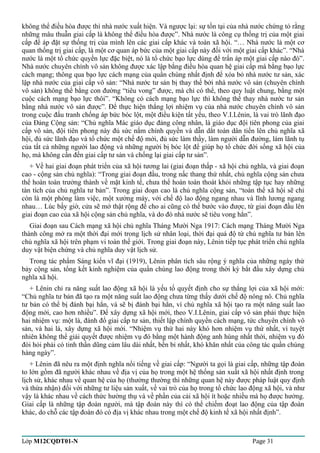 không thể điều hòa được thì nhà nước xuất hiện. Và ngược lại: sự tồn tại của nhà nước chứng tỏ rằng 
những mâu thuẫn giai cấp là không thể điều hòa được”. Nhà nước là công cụ thống trị của một giai 
cấp để áp đặt sự thống trị của mình lên các giai cấp khác và toàn xã hội. “… Nhà nước là một cơ 
quan thống trị giai cấp, là một cơ quan áp bức của một giai cấp này đối với một giai cấp khác”. “Nhà 
nước là một tổ chức quyền lực đặc biệt, nó là tổ chức bạo lực dùng để trấn áp một giai cấp nào đó”. 
Nhà nước chuyên chính vô sản không được xác lập bằng điều hòa quan hệ giai cấp mà bằng bạo lực 
cách mạng; thông qua bạo lực cách mạng của quần chúng nhất định để xóa bỏ nhà nước tư sản, xác 
lập nhà nước của giai cấp vô sản: “Nhà nước tư sản bị thay thế bởi nhà nước vô sản (chuyên chính 
vô sản) không thể bằng con đường “tiêu vong” được, mà chỉ có thể, theo quy luật chung, bằng một 
cuộc cách mạng bạo lực thôi”. “Không có cách mạng bạo lực thì không thể thay nhà nước tư sản 
bằng nhà nước vô sản được”. Để thực hiện thắng lợi nhiệm vụ của nhà nước chuyên chính vô sản 
trong cuộc đấu tranh chống áp bức bóc lột, một điều kiện tất yếu, theo V.I.Lênin, là vai trò lãnh đạo 
của Đảng Cộng sản: “Chủ nghĩa Mác giáo dục đảng công nhân, là giáo dục đội tiên phong của giai 
cấp vô sản, đội tiên phong này đủ sức nắm chính quyền và dẫn dắt toàn dân tiến lên chủ nghĩa xã 
hội, đủ sức lãnh đạo và tổ chức một chế độ mới, đủ sức làm thầy, làm người dẫn đường, làm lãnh tụ 
của tất cả những người lao động và những người bị bóc lột để giúp họ tổ chức đời sống xã hội của 
họ, mà không cần đến giai cấp tư sản và chống lại giai cấp tư sản”. 
+ Về hai giai đoạn phát triển của xã hội tương lai (giai đoạn thấp - xã hội chủ nghĩa, và giai đoạn 
cao - cộng sản chủ nghĩa): “Trong giai đoạn đầu, trong nấc thang thứ nhất, chủ nghĩa cộng sản chưa 
thể hoàn toàn trưởng thành về mặt kinh tế, chưa thể hoàn toàn thoát khỏi những tập tục hay những 
tàn tích của chủ nghĩa tư bản”. Trong giai đoạn cao là chủ nghĩa cộng sản, “toàn thể xã hội sẽ chỉ 
còn là một phòng làm việc, một xưởng máy, với chế độ lao động ngang nhau và lĩnh lương ngang 
nhau… Lúc bấy giờ, cửa sẽ mở thật rộng để cho ai cũng có thể bước vào được, từ giai đoạn đầu lên 
giai đoạn cao của xã hội cộng sản chủ nghĩa, và do đó nhà nước sẽ tiêu vong hẳn”. 
Giai đoạn sau Cách mạng xã hội chủ nghĩa Tháng Mười Nga 1917: Cách mạng Tháng Mười Nga 
thành công mở ra một thời đại mới trong lịch sử nhân loại, thời đại quá độ từ chủ nghĩa tư bản lên 
chủ nghĩa xã hội trên phạm vi toàn thế giới. Trong giai đoạn này, Lênin tiếp tục phát triển chủ nghĩa 
duy vật biện chứng và chủ nghĩa duy vật lịch sử. 
Trong tác phẩm Sáng kiến vĩ đại (1919), Lênin phân tích sâu rộng ý nghĩa của những ngày thứ 
bảy cộng sản, tổng kết kinh nghiệm của quần chúng lao động trong thời kỳ bắt đầu xây dựng chủ 
nghĩa xã hội. 
+ Lênin chỉ ra năng suất lao động xã hội là yếu tố quyết định cho sự thắng lợi của xã hội mới: 
“Chủ nghĩa tư bản đã tạo ra một năng suất lao động chưa từng thấy dưới chế độ nông nô. Chủ nghĩa 
tư bản có thể bị đánh bại hẳn, và sẽ bị đánh bại hẳn, vì chủ nghĩa xã hội tạo ra một năng suất lao 
động mới, cao hơn nhiều”. Để xây dựng xã hội mới, theo V.I.Lênin, giai cấp vô sản phải thực hiện 
hai nhiệm vụ: một là, đánh đổ giai cấp tư sản, thiết lập chính quyền cách mạng, tức chuyên chính vô 
sản, và hai là, xây dựng xã hội mới. “Nhiệm vụ thứ hai này khó hơn nhiệm vụ thứ nhất, vì tuyệt 
nhiên không thể giải quyết được nhiệm vụ đó bằng một hành động anh hùng nhất thời, nhiệm vụ đó 
đòi hỏi phải có tinh thần dũng cảm lâu dài nhất, bền bỉ nhất, khó khăn nhất của công tác quần chúng 
hàng ngày”. 
+ Lênin đã nêu ra một định nghĩa nổi tiếng về giai cấp: “Người ta gọi là giai cấp, những tập đoàn 
to lớn gồm đã người khác nhau về địa vị của họ trong một hệ thống sản xuất xã hội nhất định trong 
lịch sử, khác nhau về quan hệ của họ (thường thường thì những quan hệ này được pháp luật quy định 
và thừa nhận) đối với những tư liệu sản xuất, về vai trò của họ trong tổ chức lao động xã hội, và như 
vậy là khác nhau về cách thức hưởng thụ và về phần của cải xã hội ít hoặc nhiều mà họ được hưởng. 
Giai cấp là những tập đoàn người, mà tập đoàn này thì có thể chiếm đoạt lao động của tập đoàn 
khác, do chỗ các tập đoàn đó có địa vị khác nhau trong một chế độ kinh tế xã hội nhất định”. 
Lớp M12CQDT01-N Page 31 
 