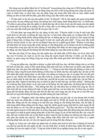 Nội dung của tác phẩm Bệnh ấu trĩ “tả khuynh” trong phong trào cộng sản (1920) hướng đến mục 
đích tuyên truyền kinh nghiệm cho các đảng cộng sản mới ra đời trong phong trào cộng sản quốc tế, 
vạch ra chiến lược và sách lược của các đảng cộng sản trong điều kiện lịch sử mới, nhằm tránh 
những sai lầm có tính chất bè phái, giáo điều trong cuộc đấu tranh cách mạng. 
+ Về bản chất và tác hại của chủ nghĩa cơ hội “tả khuynh”: Đó là chủ nghĩa chủ quan trong đánh 
giá sự kiện, bỏ qua những giai đoạn của phong trào cách mạng, hành động phiêu lưu, vô chính phủ. 
“Cái đầu óc gần giống như chủ nghĩa vô chính phủ hay đã có một số nét nào đó mượn của chủ nghĩa 
vô chính phủ và trong tất cả những vấn đề cơ bản, đều xa rời những điều kiện và những yêu cầu tất 
yếu của cuộc đấu tranh giai cấp triệt để của giai cấp vô sản”. 
+ Về tính phức tạp trong thời kỳ xây dựng xã hội mới: “Chuyên chính vô sản là một cuộc đấu 
tranh kiên trì, đổ máu và không đổ máu, bạo lực và hòa bình, bằng quân sự và bằng kinh tế, bằng 
giáo dục và bằng hành chính, chống những thế lực và những tập tục của xã hội cũ. Sức mạnh của tập 
quán ở hàng triệu và hàng chục triệu người là một sức mạnh ghê gớm nhất”. Trong cuộc đấu tranh 
thời kỳ chuyên chính vô sản, vai trò của Đảng Cộng sản có ý nghĩa quyết định: “Không có một đảng 
sắt thép được tôi luyện trong đấu tranh, không có một đảng được sự tín nhiệm của tất cả những phần 
tử trung thực trong giai cấp nói trên, không có một đảng biết nhận xét tâm trạng quần chúng và biết 
tác động vào tâm trạng đó thì không thể tiến hành thắng lợi cuộc đấu tranh ấy được”. 
Bài báo nổi tiếng Về tác dụng của chủ nghĩa duy vật chiến đấu (1922) được coi là di chúc triết 
học của V.I.Lênin; nó vạch ra vai trò của công tác tuyên truyền triết học vô thần, coi đó cũng là 
nhiệm vụ quan trọng của Đảng Cộng sản trong cuộc đấu tranh gian khổ, khó khăn để xây dựng xã 
hội mới. 
+ Trong tác phẩm này, ông đặt ra nhiệm vụ phát triển triết học duy vật biện chứng trên cơ sở tổng 
kết lịch sử hiện đại, củng cố liên minh thống nhất giữa triết học và khoa học tự nhiên, phê phán chủ 
nghĩa duy tâm, tôn giáo trên tinh thần khoa học. “… Chúng ta cần hiểu rằng nếu không có một cơ sở 
triết học vững vàng thì tuyệt nhiên không có khoa học tự nhiên nào hay chủ nghĩa duy vật nào có thể 
tiến hành đấu tranh chống được sự lấn bước của những tư tưởng tư sản và sự phục hồi của thế giới 
quan tư sản. Muốn tiến hành được cuộc đấu tranh ấy và đưa nó đến thành công hoàn toàn, nhà khoa 
học tự nhiên phải là một nhà duy vật hiện đại, một đồ đệ tự giác của chủ nghĩa duy vật mà Mác là 
người đại diện. Nghĩa là nhà khoa học tự nhiên ấy phải là một nhà duy vật biện chứng”. “Không đặt 
ra và không thực hiện nhiệm vụ ấy một cách có hệ thống, thì chủ nghĩa duy vật không thể là một chủ 
nghĩa duy vật chiến đấu được… Nếu không làm thế, các nhà khoa học tự nhiên lớn cũng lại vẫn sẽ 
luôn luôn bất lực trong những kết luận và khái quát triết học của họ trước kia. Vì khoa học tự nhiên 
đang tiến bộ nhanh, đang trải qua một thời kỳ đảo lộn cách mạng sâu sắc trong tất cả mọi lĩnh vực, 
đến nỗi nó tuyệt đối không thể không cần đến những kết luận triết học”. 
+ Lênin nói: “Ăngghen nhắc nhở những người lãnh đạo của giai cấp vô sản đương thời là phải 
dịch các trước tác chiến đấu vô thần chủ nghĩa cuối thế kỷ XVIII, để truyền bá ra thật nhiều trong 
nhân dân. Đáng xấu hổ cho chúng ta là mãi đến nay chúng ta vẫn không làm được việc đó (đây là 
một trong nhiều bằng chứng nói lên rằng: cướp lấy chính quyền trong một thời kỳ cách mạng thì dễ 
hơn rất nhiều so với việc biết sử dụng đúng đắn chính quyền ấy)”. “Sai lầm lớn nhất và tệ hại nhất 
mà một người mácxít có thể mắc phải, là tưởng rằng quần chúng nhân dân đông hàng bao nhiêu triệu 
con người (và nhất là quần chúng nông dân và thợ thủ công), bị cái xã hội hiện đại đẩy vào vòng tối 
tăm, dốt nát và thiên kiến chỉ có thể thoát ra khỏi vòng tối tăm ấy bằng con đường trực tiếp của một 
nền giáo dục thuần túy mácxít”. Rõ ràng, những luận điểm triết học trên của Lênin có ý nghĩa 
phương pháp luận sâu sắc, nó vẫn còn nguyên giá trị trong thời đại chúng ta. 
Ngoài ra, Lênin còn viết nhiều tác phẩm bàn về chính sách kinh tế mới bàn về đường lối kinh tế 
của thời kỳ quá độ lên chủ nghĩa xã hội, với các hình thức và bước đi thích hợp, nhằm bảo đảm cho 
sự thắng lợi của chủ nghĩa xã hội. “Công tác kinh tế phải là sự nghiệp chung của tất cả mọi người… 
Lớp M12CQDT01-N Page 32 
 