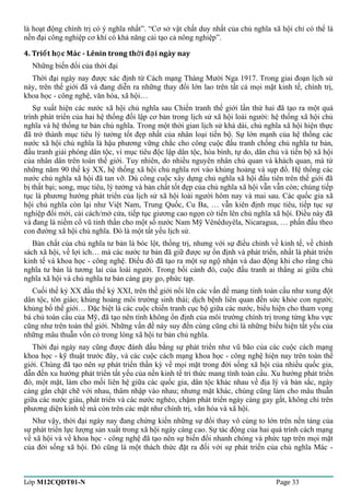 là hoạt động chính trị có ý nghĩa nhất”. “Cơ sở vật chất duy nhất của chủ nghĩa xã hội chỉ có thể là 
nền đại công nghiệp cơ khí có khả năng cải tạo cả nông nghiệp”. 
4. Tri t h c Mác - Lênin ế ọ trong thời đại ngày nay 
Những biến đổi của thời đại 
Thời đại ngày nay được xác định từ Cách mạng Tháng Mười Nga 1917. Trong giai đoạn lịch sử 
này, trên thế giới đã và đang diễn ra những thay đổi lớn lao trên tất cả mọi mặt kinh tế, chính trị, 
khoa học - công nghệ, văn hóa, xã hội… 
Sự xuất hiện các nước xã hội chủ nghĩa sau Chiến tranh thế giới lần thứ hai đã tạo ra một quá 
trình phát triển của hai hệ thống đối lập cơ bản trong lịch sử xã hội loài người: hệ thống xã hội chủ 
nghĩa và hệ thống tư bản chủ nghĩa. Trong một thời gian lịch sử khá dài, chủ nghĩa xã hội hiện thực 
đã trở thành mục tiêu lý tưởng tốt đẹp nhất của nhân loại tiến bộ. Sự lớn mạnh của hệ thống các 
nước xã hội chủ nghĩa là hậu phương vững chắc cho công cuộc đấu tranh chống chủ nghĩa tư bản, 
đấu tranh giải phóng dân tộc, vì mục tiêu độc lập dân tộc, hòa bình, tự do, dân chủ và tiến bộ xã hội 
của nhân dân trên toàn thế giới. Tuy nhiên, do nhiều nguyên nhân chủ quan và khách quan, mà từ 
những năm 90 thế kỷ XX, hệ thống xã hội chủ nghĩa rơi vào khủng hoảng và sụp đổ. Hệ thống các 
nước chủ nghĩa xã hội đã tan vỡ. Dù công cuộc xây dựng chủ nghĩa xã hội đầu tiên trên thế giới đã 
bị thất bại; song, mục tiêu, lý tưởng và bản chất tốt đẹp của chủ nghĩa xã hội vẫn vẫn còn; chúng tiếp 
tục là phương hướng phát triển của lịch sử xã hội loài người hôm nay và mai sau. Các quốc gia xã 
hội chủ nghĩa còn lại như Việt Nam, Trung Quốc, Cu Ba, … vẫn kiên định mục tiêu, tiếp tục sự 
nghiệp đổi mới, cải cách/mở cửa, tiếp tục giương cao ngọn cờ tiến lên chủ nghĩa xã hội. Điều này đã 
và đang là niềm cổ vũ tinh thần cho một số nước Nam Mỹ Vênêduyêla, Nicaragua, … phấn đấu theo 
con đường xã hội chủ nghĩa. Đó là một tất yếu lịch sử. 
Bản chất của chủ nghĩa tư bản là bóc lột, thống trị, nhưng với sự điều chỉnh về kinh tế, về chính 
sách xã hội, về lợi ích… mà các nước tư bản đã giữ được sự ổn định và phát triển, nhất là phát triển 
kinh tế và khoa học - công nghệ. Điều đó đã tạo ra một sự ngộ nhận và dao động khi cho rằng chủ 
nghĩa tư bản là tương lai của loài người. Trong bối cảnh đó, cuộc đấu tranh ai thắng ai giữa chủ 
nghĩa xã hội và chủ nghĩa tư bản càng gay go, phức tạp. 
Cuối thế kỷ XX đầu thế kỷ XXI, trên thế giới nổi lên các vấn đề mang tính toàn cầu như xung đột 
dân tộc, tôn giáo; khủng hoảng môi trường sinh thái; dịch bệnh liên quan đến sức khỏe con người; 
khủng bố thế giới… Đặc biệt là các cuộc chiến tranh cục bộ giữa các nước, biểu hiện cho tham vọng 
bá chủ toàn cầu của Mỹ, đã tạo nên tính không ổn định của môi trường chính trị trong từng khu vực 
cũng như trên toàn thế giới. Những vấn đề này suy đến cùng cũng chỉ là những biểu hiện tất yếu của 
những mâu thuẫn vốn có trong lòng xã hội tư bản chủ nghĩa. 
Thời đại ngày nay cũng được đánh dấu bằng sự phát triển như vũ bão của các cuộc cách mạng 
khoa học - kỹ thuật trước đây, và các cuộc cách mạng khoa học - công nghệ hiện nay trên toàn thế 
giới. Chúng đã tạo nên sự phát triển thần kỳ về mọi mặt trong đời sống xã hội của nhiều quốc gia, 
dẫn đến xu hướng phát triển tất yếu của nền kinh tế tri thức mang tính toàn cầu. Xu hướng phát triển 
đó, một mặt, làm cho mối liên hệ giữa các quốc gia, dân tộc khác nhau về địa lý và bản sắc, ngày 
càng gắn chặt chẽ với nhau, thâm nhập vào nhau; nhưng mặt khác, chúng cũng làm cho mâu thuẫn 
giữa các nước giàu, phát triển và các nước nghèo, chậm phát triển ngày càng gay gắt, không chỉ trên 
phương diện kinh tế mà còn trên các mặt như chính trị, văn hóa và xã hội. 
Như vậy, thời đại ngày nay đang chứng kiến những sự đổi thay vô cùng to lớn trên nền tảng của 
sự phát triển lực lượng sản xuất trong xã hội ngày càng cao. Sự tác động của hai quá trình cách mạng 
về xã hội và về khoa học - công nghệ đã tạo nên sự biến đổi nhanh chóng và phức tạp trên mọi mặt 
của đời sống xã hội. Đó cũng là một thách thức đặt ra đối với sự phát triển của chủ nghĩa Mác - 
Lớp M12CQDT01-N Page 33 
 