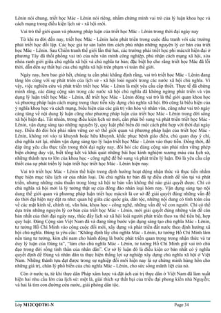 Lênin nói chung, triết học Mác - Lênin nói riêng, nhằm chứng minh vai trò của lý luận khoa học và 
cách mạng trong điều kiện lịch sử - xã hội mới. 
Vai trò thế giới quan và phương pháp luận của triết học Mác - Lênin trong thời đại ngày nay 
Từ khi ra đời đến nay, triết học Mác - Lênin luôn phát triển trong cuộc đấu tranh với các trường 
phái triết học đối lập. Các học giả tư sản luôn tìm cách phủ nhận những nguyên lý cơ bản của triết 
học Mác - Lênin. Sau Chiến tranh thế giới lần thứ hai, các trường phái triết học phi mácxít hiện đại ở 
phương Tây đã thổi phồng vai trò của nền văn minh công nghiệp, phủ nhận cách mạng xã hội, xóa 
nhòa ranh giới giữa chủ nghĩa xã hội và chủ nghĩa tư bản; đặc biệt họ cho rằng triết học Mác đã lỗi 
thời, dẫn đến sự thất bại của chủ nghĩa xã hội trên phạm vi toàn thế giới. 
Ngày nay, hơn bao giờ hết, chúng ta cần phải khẳng định rằng, vai trò triết học Mác - Lênin đang 
tăng lên cùng với sự phát triển của lịch sử - xã hội loài người trong các nước xã hội chủ nghĩa. Vì 
vậy, việc nghiên cứu và phát triển triết học Mác - Lênin là một yêu cầu cấp thiết. Thực tế đã chứng 
minh rằng, các đảng cộng sản trong các nước xã hội chủ nghĩa đã không ngừng phát triển và vận 
dụng lý luận triết học Mác - Lênin, để triết học Mác - Lênin đóng vai trò là thế giới quan khoa học 
và phương pháp luận cách mạng trong thực tiễn xây dựng chủ nghĩa xã hội. Đó cũng là biểu hiện của 
ý nghĩa khoa học và cách mạng, biểu hiện của các giá trị văn hóa và nhân văn, cũng như vai trò ngày 
càng tăng về nội dung lý luận cũng như phương pháp luận của triết học Mác - Lênin trong đời sống 
xã hội hiện đại. Tất nhiên, trong điều kiện lịch sử mới, cần phải bổ sung và phát triển triết học Mác - 
Lênin, vận dụng sáng tạo những nguyên lý, quy luật phổ biến đó một cách phù hợp với thời đại ngày 
nay. Điều đó đòi hỏi phải nắm vững cơ sở thế giới quan và phương pháp luận của triết học Mác - 
Lênin, không rơi vào tả khuynh hoặc hữu khuynh, khắc phục bệnh giáo điều, chủ quan duy ý chí, 
chủ nghĩa xét lại, nhằm vận dụng sáng tạo lý luận triết học Mác - Lênin vào thực tiễn. Đồng thời, để 
đáp ứng yêu cầu thực tiễn trong thời đại ngày nay, đòi hỏi các đảng cộng sản phải nắm vững phép 
biện chứng duy vật, biết tổng kết và khái quát những bài học kinh nghiệm xương máu của lịch sử, 
những thành tựu to lớn của khoa học - công nghệ để bổ sung và phát triển lý luận. Đó là yêu cầu cấp 
thiết của sự phát triển lý luận triết học triết học Mác - Lênin hiện nay. 
Vai trò triết học Mác - Lênin thể hiện trong định hướng hoạt động nhận thức và thực tiễn nhằm 
thực hiện mục tiêu lịch sử của nhân loại. Dù chủ nghĩa tư bản đã tự điều chỉnh để tồn tại và phát 
triển, nhưng những mâu thuẫn trong lòng xã hội tư bản vẫn không thể nào giải quyết được. Chỉ có 
chủ nghĩa xã hội mới là lý tưởng thật sự của đông đảo nhân loại hôm nay. Vận dụng sáng tạo nội 
dung thế giới quan và phương pháp luận triết học mácxít là cơ sở để giải quyết đúng những vấn đề 
do thời đại hiện nay đặt ra như: quan hệ giữa các quốc gia, dân tộc, những nội dung có tính toàn cầu 
về các mặt kinh tế, chính trị, văn hóa, khoa học - công nghệ, những vấn đề về con người. Chỉ có thể 
dựa trên những nguyên lý cơ bản của triết học Mác - Lênin, mới giải quyết đúng những vấn đề căn 
bản nhất của thời đại ngày nay, thúc đẩy lịch sử xã hội loài người phát triển theo xu thế tiến bộ, hợp 
quy luật. Đảng Cộng sản Việt Nam đã và đang từng bước vận dụng sáng tạo chủ nghĩa Mác - Lênin, 
tư tưởng Hồ Chí Minh vào công cuộc đổi mới, xây dựng và phát triển đất nước theo định hướng xã 
hội chủ nghĩa. Đảng ta yêu cầu: “Khẳng định lấy chủ nghĩa Mác - Lênin, tư tưởng Hồ Chí Minh làm 
nền tảng tư tưởng, kim chỉ nam cho hành động là bước phát triển quan trọng trong nhận thức và tư 
duy lý luận của Đảng ta”, “làm cho chủ nghĩa Mác - Lênin, tư tưởng Hồ Chí Minh giữ vai trò chủ 
đạo trong đời sống tinh thần của nhân dân”. Cơ sở lý luận đó là điều kiện cơ bản nhất có ý nghĩa 
quyết định để Đảng và nhân dân ta thực hiện thắng lợi sự nghiệp xây dựng chủ nghĩa xã hội ở Việt 
Nam. Những thành tựu đạt được trong sự nghiệp đổi mới hiện nay là sự chứng minh hùng hồn cho 
những giá trị, chân lý phổ biến của chủ nghĩa Mác - Lênin, cho sức sống mãnh liệt của nó. 
Còn ở nước ta, từ khi thực dân Pháp xâm lược và đặt ách cai trị thực dân ở Việt Nam đã làm xuất 
hiện hai nhu cầu lớn của lịch sử: một là, giải thích sự thất bại của triều đại phong kiến nhà Nguyễn; 
và hai là tìm con đường cứu nước, giải phóng dân tộc. 
Lớp M12CQDT01-N Page 34 
 