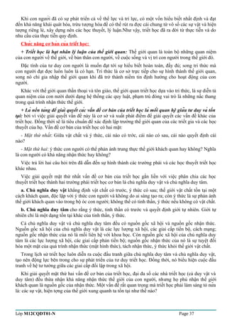 Khi con người đã có sự phát triển cả về thể lực và trí lực, có một vốn hiểu biết nhất định và đạt 
đến khả năng khái quát hóa, trừu tượng hóa để có thể rút ra đợc cái chung từ vô số các sự vật và hiện 
tượng riêng lẻ, xây dựng nên các học thuyết, lý luận.Như vậy, triết học đã ra đời từ thực tiễn và do 
nhu cầu của thực tiễn quy định. 
Chức năng cơ bản của triết học: 
+ Triết học là hạt nhân lý luận của thế giới quan: Thế giới quan là toàn bộ những quan niệm 
của con người về thế giới, về bản thân con người, về cuộc sống và vị trí con người trong thế giới đó. 
Đặc tính của tư duy con người là muốn đạt tới sự hiểu biết hoàn toàn, đầy đủ; song tri thức mà 
con người đạt đợc luôn luôn là có hạn. Tri thức là cơ sở trực tiếp cho sự hình thành thế giới quan, 
song nó chỉ gia nhập thế giới quan khi đã trở thành niềm tin định hướng cho hoạt động của con 
người. 
Khác với thế giới quan thần thoại và tôn giáo, thế giới quan triết học dựa vào tri thức, là sự diễn tả 
quan niệm của con nười dưới dạng hệ thống các quy luật, phạm trù đóng vai trò là những nấc thang 
trong quá trình nhận thức thế giới. 
+ Là nền tảng để giải quyết các vấn đề cơ bản của triết học là mối quan hệ giữa tư duy và tồn 
tại: bởi vì việc giải quyết vấn đề này là cơ sở và xuất phát điểm để giải quyết các vấn đề khác của 
triết học. Đồng thời sẽ là tiêu chuẩn để xác định lập trường thế giới quan của các triết gia và các học 
thuyết của họ. Vấn đề cơ bản của triết học có hai mặt: 
- Mặt thứ nhất: Giữa vật chất và ý thức, cái nào có trớc, cái nào có sau, cái nào quyết định cái 
nào? 
- Mặt thứ hai: ý thức con người có thể phản ánh trung thực thế giới khách quan hay không? Nghĩa 
là con người có khả năng nhận thức hay không? 
Việc trả lời hai câu hỏi trên đã dẫn đến sự hình thành các trường phái và các học thuyết triết học 
khác nhau. 
Việc giải quyết mặt thứ nhất vấn đề cơ bản của triết học gắn liền với việc phân chia các học 
thuyết triết học thành hai trường phái triết học cơ bản là chủ nghĩa duy vật và chủ nghĩa duy tâm. 
a. Chủ nghĩa duy vật khẳng định vật chất có trước, ý thức có sau; thế giới vật chất tồn tại một 
cách khách quan, độc lập với ý thức con người và không do ai sáng tạo ra; còn ý thức là sự phản ánh 
thế giới khách quan vào trong bộ óc con người; không thể có tinh thần, ý thức nếu không có vật chất. 
b. Chủ nghĩa duy tâm cho rằng ý thức, tinh thần có trước và quyết định giới tự nhiên. Giới tự 
nhiên chỉ là một dạng tồn tại khác của tinh thần, ý thức. 
Cả chủ nghĩa duy vật và chủ nghĩa duy tâm đều có nguồn gốc xã hội và nguồn gốc nhận thức. 
Nguồn gốc xã hội của chủ nghĩa duy vật là các lực lượng xã hội, các giai cấp tiến bộ, cách mạng; 
nguồn gốc nhận thức của nó là mối liên hệ với khoa học. Còn nguồn gốc xã hội của chủ nghĩa duy 
tâm là các lực lượng xã hội, các giai cấp phản tiến bộ; nguồn gốc nhận thức của nó là sự tuyệt đối 
hóa một mặt của quá trình nhận thức (mặt hình thức), tách nhận thức, ý thức khỏi thế giới vật chất. 
Trong lịch sử triết học luôn diễn ra cuộc đấu tranh giữa chủ nghĩa duy tâm và chủ nghĩa duy vật, 
tạo nên động lực bên trong cho sự phát triển của tư duy triết học. Đồng thời, nó biểu hiện cuộc đấu 
tranh về hệ tư tưởng giữa các giai cấp đối lập trong xã hội. 
Khi giải quyết mặt thứ hai vấn đề cơ bản của triết học, đại đa số các nhà triết học (cả duy vật và 
duy tâm) đều thừa nhận khả năng nhận thức thế giới của con người, nhưng họ phủ nhận thế giới 
khách quan là nguồn gốc của nhận thức. Một vấn đề rất quan trọng mà triết học phải làm sáng tỏ nữa 
là: các sự vật, hiện tợng của thế giới xung quanh ta tồn tại như thế nào? 
Lớp M12CQDT01-N Page 37 
 