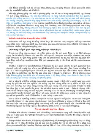 Vấn đề này có nhiều cách trả lời khác nhau, nhưng suy đến cùng đều quy về hai quan điểm chính 
đối lập nhau là biện chứng và siêu hình. 
Như vậy, phương pháp siêu hình là phương pháp xem xét sự vật trong trạng thái biệt lập, tĩnh tại 
với một tư duy cứng nhắc, ”chỉ nhìn thấy những sự vật riêng biệt mà không nhìn thấy mối quan hệ 
qua lại giữa những sự vật ấy, chỉ nhìn thấy sự tồn tại mà không nhìn thấy sự phát sinh và tiêu vong 
của những sự vật ấy, chỉ nhìn thấy trạng thái tĩnh mà quên mất sự vận động của những sự vật ấy, chỉ 
thấy cây mà không thấy rừng”. Còn phương pháp biện chứng là phương pháp xem xét sự vật trong 
mối liên hệ ràng buộc lẫn nhau, trong trạng thái vận động, biến đổi không ngừng với một tư duy 
mềm dẻo, linh hoạt, "không chỉ nhìn thấy những sự vật cá biệt mà còn thấy cả mối liên hệ giữa 
chúng, không chỉ nhìn thấy sự tồn tại của sự vật mà còn thấy cả sự sinh thành và tiêu vong của sự 
vật, không chỉ nhìn thấy trạng thái tĩnh mà còn thấy cả trạng thái động của sự vật, không chỉ thấy cây 
mà còn thấy cả rừng". 
Vai trò của triết học trong đời sống xã hội: 
Vai trò của triết học trong đời sống xã hội được thể hiện qua chức năng của triết học như chức 
năng nhận thức, chức năng đánh giá, chức năng giáo dục, nhưng quan trọng nhất là chức năng thế 
giới quan và chức năng phương pháp luận. 
Chức năng thế giới quan và phương pháp luận của triết học: 
Trong cuộc sống của con người và xã hội loài người, thế giới quan đóng vai trò đặc biệt quan 
trọng. Có thể ví thế giới quan như một thấu kính, qua đó con người nhìn nhận, xét đoán mọi sự vật, 
hiện tượng của thế giới xung quanh và tự xem xét chính mình. Từ đó, xác định thái độ, cách thức 
hoạt động, sinh sống của chính mình. Thế giới quan đúng đắn là tiền đề để xác lập nhân sinh quan 
tích cực. 
Triết học ra đời với tư cách là hạt nhân lý luận của thế giới quan, làm cho thế giới quan phát triển 
như một quá trình tự giác dựa trên sự tổng kết kinh nghiệm thực tiễn và tri thức do các khoa học đem 
lại. Đó là chức năng thế giới quan của triết học. Sự phát triển của thực tiễn và khoa học đã dẫn đến 
sự ra đời của một lĩnh vực đặc thù của khoa học lý thuyết và triết học - Đó là phương pháp 
luận. Phương pháp luận là lý luận về phương pháp; là hệ thống những quan điểm chỉ đạo việc tìm 
tòi, xây dựng, lựa chọn và vận dụng các phương pháp. 
Với tư cách là hệ thống tri thức chung nhất của con người về thế giới và vai trò của con người 
trong thế giới đó; với việc nghiên cứu những quy luật chung nhất của tự nhiên, xã hội và tư 
duy, triết học thực hiện chức năng phương pháp luận chung nhất. Mỗi quan điểm lý luận của triết 
học đồng thời là một nguyên tắc trong việc xác định phương pháp, là một lý luận về phương pháp. 
Một vấn đề rất quan trọng mà triết học phải làm sáng tỏ là: các sự vật, hiện tượng của thế giới xung 
quanh ta tồn tại như thế nào? Vấn đề này có nhiều cách trả lời khác nhau, nhưng suy đến cùng đều 
quy về hai quan điểm chính đối lập nhau là biện chứng và siêu hình. 
Với tư cách là hệ thống tri thức chung nhất của con người về thế giới và vai trò của con người 
trong thế giới đó; với việc nghiên cứu những quy luật chung nhất của tự nhiên, xã hội và tư duy, triết 
học thực hiện chức năng phương pháp luận chung nhất. Mỗi quan điểm lý luận của triết học đồng 
thời là một nguyên tắc trong việc xác định phương pháp, là một lý luận về phương pháp. 
Vai trò của triết học Mác - Lênin 
Triết học Mác - Lênin kế thừa và phát triển những thành tựu quan trọng nhất của tư duy nhân loại, 
sáng tạo ra chủ nghĩa duy vật biện chứng trong việc xem xét tự nhiên cũng như đời sống xã hội và tư 
duy con người. 
Trong triết học Mác-Lênin, lý luận duy vật biện chứng và phương pháp biện chứng duy vật thống 
nhất hữu cơ với nhau. Sự thống nhất đó làm cho chủ nghĩa duy vật trở nên triệt để và phép biện 
chứng trở thành lý luận khoa học. Nhờ đó, triết học Mác - Lênin có khả năng nhận thức đúng đắn tự 
Lớp M12CQDT01-N Page 38 
 