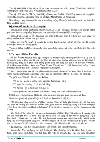Thời kỳ Vêđa. Đây là thời kỳ các bộ lạc Arya từ trung Á xâm nhập vào Ấn Độ, đã hình thành nên 
các tác phẩm văn học có tên là Vêđa (khoảng 1500Tr.CN). 
Thời kỳ 1000 năm Tr.CN. Đây là thời kỳ sôi động của Ấn Độ, có hệ thống số đếm, số thập phân, 
có lịch khá chính xác và những bộ sử thi nổi tiếng Mahabharata và Ramayana. 
Nhìn chung, công xã nông thôn tồn tại dai dẳng; ruộng đất thuộc sở hữu nhà nước; sự phân chia 
đẳng cấp khắc nghiệt. 
Đặc điểm triết học ấn Độ cổ - trung đại 
Thứ nhất, nhìn chung các trường phái triết học Ấn Độ cổ - trung đại thường có sự chuyển từ thế 
giới quan duy vật sang thế giới quan duy tâm, còn chịu ảnh hưởng nhiều của tôn giáo. 
Thứ hai, triết học Ấn Độ cổ - trung đại phát triển từ từ chậm chạp ít có bước đột biến, nhảy vọt; 
đề cập nhiều tới vấn đề tâm linh, giải thoát. 
Thứ ba, triết học Ấn Độ cổ - trung đại thể hiện tư duy lôgic chặt chẽ, có hệ thống cao, kế tục các 
trường phái trước mà không gạt bỏ. 
Thứ tư, triết học Ấn Độ cổ - trung đại có tư tưởng biện chứng chất phác và thể hiện tinh thần nhân 
bản cao. 
2. Tư tưởng triết học Phật giáo 
Triết học Ấn Độ đa dạng, phức tạp, chúng ta tập trung vào các hệ thống triết học Ấn Độ thời kỳ 
Bà-la-môn giáo và Phật giáo là chủ yếu. Thời kỳ này, thông thường chia triết học Ấn Độ thành 9 
trường phái, trong đó 6 phái chính thống (thừa nhận tính đúng đắn của Veda hay của Upanisad) 
gồm: Mimamsa; Vedanta; Samkhya; Yoga; Nyaya; Vaisesika và 3 phái không chính thống (không 
thừa nhận Upanisad) gồm: Lokayata; Phật giáo và Jaina giáo. 
Trong 9 trường phái này thì Phật giáo ảnh hưởng nhiều nhất đến Việt Nam. Phật là âm Hán Việt 
của từ Buddha (nghĩa đen là giác ngộ). Phật giáo do Sakyamuni (Thích - ca - mau - ni) sáng lập. 
Thế giới quan Phật giáo thể hiện qua 4 điểm: 
+ Vô tạo giả - nghĩa là không có kẻ sáng tạo đầu tiên ra vũ trụ; 
+ Vô ngã - tức là không có cái tôi vĩnh hằng; 
+ Vô thường - tức là luôn luôn biến đổi và 
+ Nhân quả tương lục - nhân và quả liên tục không gián đoạn và không tạp loạn. 
Có thể nói, về thế giới quan Phật giáo có tư tưởng duy tâm chủ quan, mặc dù là vô thần. 
Nhân sinh quan Phật giáo thể hiện ở tứ thánh đế (bốn chân lý diệu kỳ). 
+ Một là khổ đế - học thuyết về nổi khổ, cho rằng đời người là bể khổ, ít nhất có 8 nổi khổ: sinh, 
lão, bệnh, tử, thương yêu nhau mà phải xa nhau, ghét nhau mà phải sống chung với nhau, mong mà 
không được và ngũ thụ uẩn khổ (nghĩa là do có 5 yếu tố mà cấu tạo nên con người, có con người vậy 
là khổ). 
+ Hai là tập đế hay nhân đế - chỉ ra nguyên nhân của nổi khổ. Theo Phật giáo có 12 nguyên nhân 
làm cho con người khổ: vô minh - tức ngu muội; hành - tác động để nghiệp hoạt động; thức - sự ý 
thức; danh (ý thức); sắc (vật chất) - là 2 thứ thống nhất tạo nên con người; lục nhập - tức là sự tác 
động vào các cơ quan cảm giác; xúc - sự tiếp xúc giữa sự vật với cơ quan cảm giác; thụ - có cảm 
giác; ái - ham muốn; thủ - chiếm lấy; hữu - là tồn tại; sinh - là sinh ra; lão, tử - là già và chết. 
+ Ba là diệt đế - tiêu diệt nguyên nhân nỗi khổ làm cho con người bừng sáng. 
+ Bốn là đạo đế - con đường diệt khổ. Muốn diệt khổ phải thực hiện Bát chính đạo - là tám con 
đường chân chính: chính kiến - hiểu biết đúng đắn về tứ đế; chính tư duy - suy nghĩ đúng đắn; chính 
Lớp M12CQDT01-N Page 40 
 