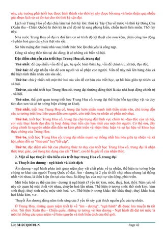 này, các trường phái triết học được hình thành vào thời kỳ này được bổ sung và hoàn thiện qua nhiều 
giai đoạn lịch sử và tồn tại cho tới thời kỳ cận đại. 
Lịch sử Trung Hoa cổ đại chia làm hai thời kỳ lớn: thời kỳ Tây Chu về trước và thời kỳ Đông Chu 
(Xuân thu - Chiến Quốc) là thời kỳ từ chế độ nô lệ sang phong kiến, chiến tranh liên miên. Thời kỳ 
này: 
Nhà nước Trung Hoa cổ đại ra đời trên cơ sở trình độ kỹ thuật còn non kém, phân công lao động 
và phân hoá giai cấp chưa thật sâu sắc. 
Sở hữu ruộng đất thuộc nhà vua; hình thức bóc lột chủ yếu là cống nạp. 
Công xã nông thôn tồn tại dai dẳng; ít có những cải biến xã hội. 
Đặc điểm chủ yếu của triết học Trung Hoa cổ, trung đại 
Thứ nhất: đề cập nhiều vấn đề tề gia, trị quốc bình thiên hạ, vấn đề chính trị, xã hội, đạo đức. 
Thứ hai: đề cập nhiều vấn đề con người và số phận con người. Vấn đề này nổi lên hàng đầu và 
thể hiện tinh thần nhân văn sâu sắc. 
Thứ ba: chú ý nhiều tới mặt thứ hai của vấn đề cơ bản của triết học, sự hài hòa giữa tự nhiên và 
xã hội. 
Thứ tư, các nhà triết học Trung Hoa cổ, trung đại thường đồng thời là các nhà hoạt động chính trị 
- xã hội. 
Thứ năm, thế giới quan trong triết học Trung Hoa cổ, trung đại thể hiện hỗn tạp (duy vật và duy 
tâm đan xen và có tư tưởng biện chứng sơ khai). 
Thứ nhất, triết học Trung Hoa cổ, trung đại luôn nhấn mạnh tinh thần nhân văn, chú trong đến 
các tư tưởng triết học liên quan đến con người, còn triết học tự nhiên có phần mờ nhạt. 
Thứ hai, triết học Trung Hoa cổ, trung đại chú trọng đến lĩnh vực chính trị -đạo đức của xã hội, 
coi việc thực hành đạo đức là hoạt động thực tiễn căn bản nhất của một đời người. Có thể nói, đây 
cũng chính là nguyên nhân dẫn đến sự kém phát triển về nhận thức luận và sự lạc hậu về khoa học 
thực chứng của Trung Hoa. 
Thứ ba, triết học Trung Hoa cổ, trung đại nhấn mạnh sự thống nhất hài hòa giữa tự nhiên và xã 
hội, phản đối sự "thái quá" hay"bất cập". 
Thứ tư, đặc điểm nổi bật của phương thức tư duy của triết học Trung Hoa cổ, trung đại là nhận 
thức trực giác, coi trọng tác dụng của cái "Tâm", coi đó là gốc rễ của nhận thức. 
2. Một số học thuyết tiêu biểu của triết học trung Hoa cổ, trung đại 
a. Thuyết âm dương - ngũ hành và kinh dịch 
Âm dương - ngũ hành phản ánh quan niệm duy vật chất phác về tự nhiên, thể hiện tư tưởng biện 
chứng sơ khai của người Trung Quốc cổ đại. Âm - dương là 2 yếu tố đối chọi nhau nhưng lại thống 
nhất với nhau, là điều kiện tồn tại của nhau, là động lực của mọi sự vận động, phát triển. 
Một biểu hiện cụ thể của âm - dương là ngũ hành (5 yếu tố: kim, mộc, thuỷ, hoả, thổ). Năm yếu tố 
này có quan hệ mật thiết với nhau, chuyển hoá lẫn nhau. Thể hiện ở tương sinh: thổ sinh kim; kim 
sinh thuỷ; thuỷ sinh mộc; mộc sinh hoả, v.v. Thể hiện ở tương khắc: thổ khắc thuỷ; thuỷ khắc hoả; 
hoả khắc kim, v.v. 
Thuyết Âm dương dùng năm tính năng của 5 yếu tố này giải thích nguồn gốc của tự nhiên. 
Ở Trung Hoa, những quan niệm triết lý về "âm - dương", "ngũ hành" đã được lưu truyền từ rất 
sớm. Tới thời Xuân thu - Chiến quốc, những tư tưởng về Âm dương - Ngũ hành đã đạt tới mức là 
một hệ thống các quan niệm về bản nguyên và tính biến dịch của thế giới. 
Lớp M12CQDT01-N Page 42 
 
