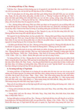 a. Tư tưởng triết học về Âm - Dương 
Triết học Âm - Dương có thiên hướng suy tư về nguyên lý vận hành đầu tiên và phổ biến của vạn 
vật; đó là sự tương tác của hai thế lực đối lập nhau là Âm và Dương. 
"Âm" là một phạm trù rất rộng, phản ánh khái quát những thuộc tính phổ biến của vạn vật như: 
nhu, thuận, tối, ẩm, phía dưới, phía phải, số chẵn (2,4,6...). "Dương" là phạm trù đối lập với "Âm", 
phản ánh khái quát những tính chất phổ biến của vạn vật như: cương, cường, sáng, khô, phía trên, 
phía trái, số lẻ (1,3,5...). Nhưng hai thế lực Âm - Dương không tồn tại biệt lập mà là thống nhất với 
nhau, chế ước lẫn nhau theo ba nguyên lý căn bản. 
+ Âm - Dương thống nhất trong Thái cực (Thái cực được coi là nguyên lý của sự thống nhất của 
hai mặt đối lập là âm và dương). Nguyên lý này nói lên tính toàn vẹn, chỉnh thể, cân bằng của cái đa 
và cái duy nhất. Chính nó bao hàm tư tưởng về sự thống nhất giữa cái bất biến và cái biến đổi. 
+ Trong Âm có Dương, trong Dương có Âm. Nguyên lý này nói lên khả năng biến đổi Âm - 
Dương đã bao hàm trong mỗi mặt đối lập của Thái cực. 
Hai nguyên lý này thường được các học giả phái Âm - Dương khái quát bằng vòng tròn khép kín 
(tượng trưng cho Thái cực, trong đó được chia thành hai nửa (đen trắng) và trong nửa này đã bao 
hàm nhân tố của nửa kia (trong phần đen có nhân tố của phần trắng và ngược lại), biểu hiện cho 
nguyên lý trong Dương có Âm và trong Âm có Dương. 
+ Sự khái quát đồ hình Thái cực Âm - Dương còn bao hàm nguyên lý: Dương tiến đến đâu thì Âm 
lùi đến đó và ngược lại; đồng thời "Âm thịnh thì Dương khởi", "Dương cực thì Âm sinh". 
Để giải thích sự biến dịch từ cái duy nhất thành cái nhiều, đa dạng, phong phú của vạn vật, phái 
Âm - Dương đã đưa ra lôgíc tất định: Thái cực sinh Lưỡng nghi (Âm - Dương); Lưỡng nghi sinh Tứ 
tượng (Thái Dương - Thiếu Âm - Thiếu Dương - Thái Âm) và Tứ tượng sinh Bát quái ( Càn - Khảm 
- Cấn - Chấn - Tốn - Ly - Khôn - Đoài); Bát quái sinh vạn vật (vô cùng vô tận). 
Tư tưởng triết học về Âm - Dương đạt tới mức là một hệ thống hoàn chỉnh trong tác phẩm Kinh 
Dịch, trong đó gồm 64 quẻ kép. Mỗi quẻ kép là một động thái, một thời của vạn vật và nhân sinh, xã 
hội như: Kiền, Khôn, Bĩ, Thái, Truân...; Sự chú giải Kinh Dịch là của nhiều bậc trí thức ở nhiều thời 
đại khác nhau với những xu hướng khác nhau. Điều đó tạo ra một "tập đại thành" của sự chú giải, 
bao hàm những tư tưởng triết học hết sức phong phú và sâu sắc. 
b. Tư tưởng triết học về Ngũ hành 
Tư tưởng triết học về Ngũ hành có xu hướng đi vào phân tích cấu trúc của vạn vật và quy nó về 
những yếu tố khởi nguyên với những tính chất khác nhau, những tương tác (tương sinh, tương khắc) 
với nhau. Đó là năm yếu tố: Kim - Mộc - Thủy - Hỏa - Thổ. Kim tượng trưng cho tính chất trắng, 
khô, cay, phía Tây, v.v.; Thủy tượng trưng cho tính chất đen, mặn, phía Bắc, v.v.; Mộc tượng trưng 
cho tính chất xanh, chua, phía Đông,.v.v.; Hỏa tượng trưng cho tính chất đỏ, đắng, phía Nam,.v.v.; 
Thổ tượng trưng cho tính chất vàng, ngọt, ở giữa,.v.v. 
Năm yếu tố này không tồn tại biệt lập tuyệt đối mà trong một hệ thống ảnh hưởng sinh - khắc với 
nhau theo hai nguyên tắc: 
+ Tương sinh (sinh hóa cho nhau): Thổ sinh Kim; Kim sinh Thủy; Thủy sinh Mộc; Mộc sinh Hỏa; 
Hỏa sinh Thổ.v.v. 
+ Tương khắc (chế ước lẫn nhau): Thổ khắc Thủy; Thủy khắc Hỏa; Hỏa khắc Kim; Kim khắc 
Mộc và Mộc khắc Thổ.v.v. 
Sự hợp nhất giữa tư tưởng triết học Âm - Dương và Ngũ hành đã làm cho mỗi thuyết có sự bổ túc, 
hoàn thiện hơn, thể hiện điển hình ở chỗ: các quẻ đơn (Càn - Khảm - Cấn - Chấn - Tốn - Ly - Khôn - 
Đoài) đều được quy về Ngũ hành để biện giải và ngược lại, Ngũ hành cũng mang tính cách Âm - 
Lớp M12CQDT01-N Page 43 
 