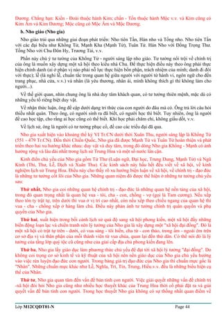 Dương. Chẳng hạn: Kiền - Đoài thuộc hành Kim; chấn - Tốn thuộc hành Mộc v.v. và Kim cũng có 
Kim Âm và Kim Dương; Mộc cũng có Mộc Âm và Mộc Dương. 
b. Nho giáo (Nho gia) 
Nho giáo trải qua những giai đoạn phát triển: Nho tiên Tần, Hán nho và Tống nho. Nho tiên Tần 
với các đại biểu như Khổng Tử, Mạnh Kha (Mạnh Tử), Tuân Tử. Hán Nho với Đổng Trọng Thư. 
Tống Nho với Chu Đôn Hy, Trương Tải, v.v. 
Phần này chú ý tư tưởng của Khổng Tử - người sáng lập nho giáo. Tư tưởng nổi trội về chính trị 
của ông là muốn xây dựng một xã hội theo kiểu nhà Chu. Để thực hiện điều này theo ông phải thực 
hiện chính danh (ai ở phận vị nào phải nỗ lực thực hiện bổn phận, trách nhiệm của mình; danh đi đôi 
với thực); lễ (là nghi lễ, chuẩn tắc trong quan hệ giữa người với người từ hành vi, ngôn ngữ cho đến 
trang phục, nhà cửa, v.v.) và nhân (là yêu thương, nhân ái, mình không thích gì thì không làm cho 
người...). 
Về thế giới quan, nhìn chung ông là nhà duy tâm khách quan, có tư tưởng thiên mệnh, mặc dù có 
những yếu tố riêng biệt duy vật. 
Về nhận thức luận, ông đề cập dưới dạng tri thức của con người do đâu mà có. Ông trả lời câu hỏi 
thiếu nhất quán. Theo ông, có người sinh ra đã biết, có người học thì biết. Tuy nhiên, ông là người 
đề cao học tập, cho rằng ai học cũng có thể biết. Khi học phải chăm chỉ, không giấu dốt, v.v. 
Về lịch sử, ông là người có tư tưởng phục cổ, đề cao các triều đại đã qua. 
Nho gia xuất hiện vào khoảng thế kỷ VI Tr.CN dưới thời Xuân Thu, người sáng lập là Khổng Tử 
(551 - 479 Tr.CN). Đến thời Chiến Quốc, Nho gia đã được Mạnh Tử và Tuân Tử hoàn thiện và phát 
triển theo hai xu hướng khác nhau: duy vật và duy tâm, trong đó dòng Nho gia Khổng - Mạnh có ảnh 
hưởng rộng và lâu dài nhất trong lịch sử Trung Hoa và một số nước lân cận. 
Kinh điển chủ yếu của Nho gia gồm Tứ Thư (Luận ngữ, Đại học, Trung Dung, Mạnh Tử) và Ngũ 
Kinh (Thi, Thư, Lễ, Dịch và Xuân Thu). Các kinh sách này hầu hết đều viết về xã hội, về kinh 
nghiệm lịch sử Trung Hoa. Điều này cho thấy rõ xu hướng biện luận về xã hội, về chính trị - đạo đức 
là những tư tưởng cốt lõi của Nho gia. Những quan niệm đó được thể hiện ở những tư tưởng chủ yếu 
sau: 
Thứ nhất, Nho gia coi những quan hệ chính trị - đạo đức là những quan hệ nền tảng của xã hội, 
trong đó quan trọng nhất là quan hệ vua - tôi, cha - con, chồng - vợ (gọi là Tam cương). Nếu xếp 
theo tôn ty trật tự, trên dưới thì vua ở vị trí cao nhất, còn nếu xếp theo chiều ngang của quan hệ thì 
vua - cha - chồng xếp ở hàng làm chủ. Điều này phản ánh tư tưởng chính trị quân quyền và phụ 
quyền của Nho gia. 
Thứ hai, xuất hiện trong bối cảnh lịch sử quá độ sang xã hội phong kiến, một xã hội đầy những 
biến động loạn lạc và chiến tranh nên lý tưởng của Nho gia là xây dựng một "xã hội đại đồng". Đó là 
một xã hội có trật tự trên - dưới, có vua sáng - tôi hiền, cha từ - con thảo, trong ấm - ngoài êm trên 
cơ sở địa vị và thân phận của mỗi thành viên từ vua chúa, quan lại đến thứ dân. Có thể nói đó là lý 
tưởng của tầng lớp quý tộc cũ cũng như của giai cấp địa chủ phong kiến đang lên. 
Thứ ba, Nho gia lấy giáo dục làm phương thức chủ yếu để đạt tới xã hội lý tưởng "đại đồng". Do 
không coi trọng cơ sở kinh tế và kỹ thuật của xã hội nên nền giáo dục của Nho gia chủ yếu hướng 
vào việc rèn luyện đạo đức con người. Trong bảng giá trị đạo đức của Nho gia thì chuẩn mực gốc là 
"Nhân". Những chuẩn mực khác như Lễ, Nghĩa, Trí, Tín, Trung, Hiếu.v.v. đều là những biểu hiện cụ 
thể của Nhân. 
Thứ tư, Nho gia quan tâm đến vấn đề bản tính con người. Việc giải quyết những vấn đề chính trị 
-xã hội đòi hỏi Nho gia cũng như nhiều học thuyết khác của Trung Hoa thời cổ phải đặt ra và giải 
quyết vấn đề bản tính con người. Trong học thuyết Nho gia không có sự thống nhất quan điểm về 
Lớp M12CQDT01-N Page 44 
 