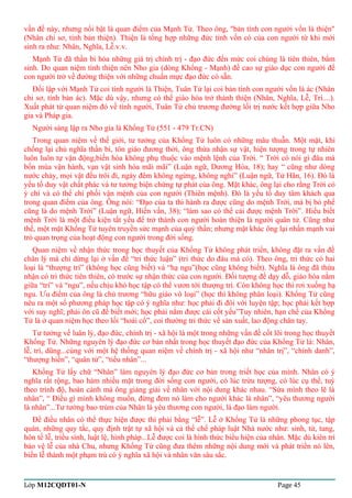 vấn đề này, nhưng nổi bật là quan điểm của Mạnh Tử. Theo ông, "bản tính con người vốn là thiện" 
(Nhân chi sơ, tính bản thiện). Thiện là tổng hợp những đức tính vốn có của con người từ khi mới 
sinh ra như: Nhân, Nghĩa, Lễ.v.v. 
Mạnh Tử đã thần bí hóa những giá trị chính trị - đạo đức đến mức coi chúng là tiên thiên, bẩm 
sinh. Do quan niệm tính thiện nên Nho gia (dòng Khổng - Mạnh) đề cao sự giáo dục con người để 
con người trở về đường thiện với những chuẩn mực đạo đức có sẵn. 
Đối lập với Mạnh Tử coi tính người là Thiện, Tuân Tử lại coi bản tính con người vốn là ác (Nhân 
chi sơ, tính bản ác). Mặc dù vậy, nhưng có thể giáo hóa trở thành thiện (Nhân, Nghĩa, Lễ, Trí....). 
Xuất phát từ quan niệm đó về tính người, Tuân Tử chủ trương đường lối trị nước kết hợp giữa Nho 
gia và Pháp gia. 
Người sáng lập ra Nho gia là Khổng Tử (551 - 479 Tr.CN) 
Trong quan niệm về thế giới, tư tưởng của Khổng Tử luôn có những mâu thuẫn. Một mặt, khi 
chống lại chủ nghĩa thần bí, tôn giáo đương thời, ông thừa nhận sự vật, hiện tượng trong tự nhiên 
luôn luôn tự vận động,biến hóa không phụ thuộc vào mệnh lệnh của Trời. “ Trời có nói gì đâu mà 
bốn mùa vận hành, vạn vật sinh hóa mãi mãi” (Luận ngữ, Dương Hóa, 18); hay “ cũng như dòng 
nước chảy, mọi vật đều trôi đi, ngày đêm không ngừng, không nghỉ” (Luận ngữ, Tử Hãn, 16). Đó là 
yếu tố duy vật chất phác và tư tưởng biện chứng tự phát của ông. Mặt khác, ông lại cho rằng Trời có 
ý chí và có thể chi phối vận mệnh của con người (Thiên mệnh). Đó là yếu tố duy tâm khách qua 
trong quan điểm của ông. Ông nói: “Đạo của ta thi hành ra được cũng do mệnh Trời, mà bị bỏ phế 
cũng là do mệnh Trời” (Luận ngữ, Hiến vấn, 38); “làm sao có thể cải được mệnh Trời”. Hiểu biết 
mệnh Trời là một điều kiện tất yếu để trở thành con người hoàn thiện là người quân tử. Cũng như 
thế, một mặt Khổng Tử tuyên truyền sức mạnh của quỷ thần; nhưng mặt khác ông lại nhấn mạnh vai 
trò quan trọng của hoạt động con người trong đời sống. 
Quan niệm về nhận thức trong học thuyết của Khổng Tử không phát triển, không đặt ra vấn đề 
chân lý mà chỉ dừng lại ở vấn đề “tri thức luận” (tri thức do đâu mà có). Theo ông, tri thức có hai 
loại là “thượng trí” (không học cũng biết) và “hạ ngu”(học cũng không biết). Nghĩa là ông đã thừa 
nhận có tri thức tiên thiên, có trước sự nhận thức của con người. Đối tượng để dạy dỗ, giáo hóa nằm 
giữa “trí” và “ngu”, nếu chịu khó học tập có thể vươn tới thượng trí. Còn không học thì rơi xuống hạ 
ngu. Ưu điểm của ông là chủ trương “hữu giáo vô loại” (học thì không phân loại). Khổng Tử cũng 
nêu ra một số phương pháp học tập có ý nghĩa như: học phải đi đôi với luyện tập; học phải kết hợp 
với suy nghĩ; phải ôn cũ để biết mới; học phải nắm được cái cốt yếu”Tuy nhiên, hạn chế của Khổng 
Tử là ở quan niệm học theo lối “hoài cổ”, coi thường tri thức về sản xuất, lao động chân tay. 
Tư tưởng về luân lý, đạo đức, chính trị - xã hội là một trong những vấn đề cốt lõi trong học thuyết 
Khổng Tử. Những nguyên lý đạo đức cơ bản nhất trong học thuyết đạo đức của Khổng Tử là: Nhân, 
lễ, trí, dũng...cùng với một hệ thống quan niệm về chính trị - xã hội như “nhân trị”, “chính danh”, 
“thượng hiền”, “quân tử”, “tiểu nhân”... 
Khổng Tử lấy chữ “Nhân” làm nguyên lý đạo đức cơ bản trong triết học của mình. Nhân có ý 
nghĩa rất rộng, bao hàm nhiều mặt trong đời sống con người, có lúc trừu tượng, có lúc cụ thể, tuỳ 
theo trình độ, hoàn cảnh mà ông giảng giải về nhân với nội dung khác nhau. “Sửa mình theo lẽ là 
nhân”, “ Điều gì mình không muốn, đừng đem nó làm cho người khác là nhân”, “yêu thương người 
là nhân”...Tư tưởng bao trùm của Nhân là yêu thương con người, là đạo làm người. 
Để điều nhân có thể thực hiện được thì phải bằng “lễ”. Lễ ở Khổng Tử là những phong tục, tập 
quán, những quy tắc, quy định trật tự xã hội và cả thể chế pháp luật Nhà nước như: sinh, tử, tang, 
hôn tế lễ, triều sính, luật lệ, hình pháp...Lễ được coi là hình thức biểu hiện của nhân. Mặc dù kiên trì 
bảo vệ lễ của nhà Chu, nhưng Khổng Tử cũng đưa thêm những nội dung mới và phát triển nó lên, 
biến lễ thành một phạm trù có ý nghĩa xã hội và nhân văn sâu sắc. 
Lớp M12CQDT01-N Page 45 
 