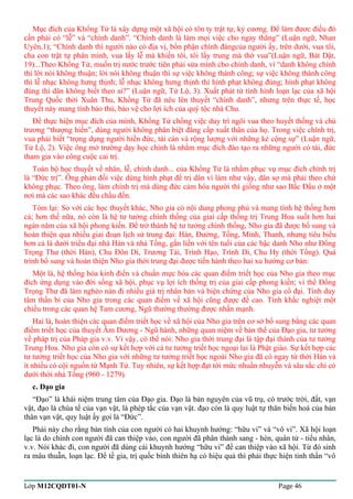 Mục đích của Khổng Tử là xây dựng một xã hội có tôn ty trật tự, kỷ cương. Để làm đươc điều đó 
cần phải có “lễ” và “chính danh”. “Chính danh là làm mọi việc cho ngay thẳng” (Luận ngữ, Nhan 
Uyên,1); “Chính danh thì người nào có địa vị, bổn phận chính đángcủa người ấy, trên dưới, vua tôi, 
cha con trật tự phân minh, vua lấy lễ mà khiến tôi, tôi lấy trung mà thờ vua”(Luận ngữ, Bát Dật, 
19)...Theo Khổng Tử, muốn trị nước trước tiên phải sửa mình cho chính danh, vì “danh không chính 
thì lời nói không thuận; lời nói không thuận thì sự việc không thành công; sự việc không thành công 
thì lễ nhạc không hưng thịnh; lễ nhạc không hưng thịnh thì hình phạt không đúng; hình phạt không 
đúng thì dân không biết theo ai?” (Luận ngữ, Tử Lộ, 3). Xuất phát từ tình hình loạn lạc của xã hội 
Trung Quốc thời Xuân Thu, Khổng Tử đã nêu lên thuyết “chính danh”, nhưng trên thực tế, học 
thuyết này mang tính bảo thủ, bảo vệ cho lợi ích của quý tộc nhà Chu. 
Để thực hiện mục đích của mình, Khổng Tử chống việc duy trì ngôi vua theo huyết thống và chủ 
trương “thượng hiền”, dùng người không phân biệt đẳng cấp xuất thân của họ. Trong việc chính trị, 
vua phải biết “trọng dụng người hiền đức, tài cán và rộng lượng với những kẻ cộng sự” (Luận ngữ, 
Tử Lộ, 2). Việc ông mở trường dạy học chính là nhằm mục đích đào tạo ra những người có tài, đức 
tham gia vào công cuộc cai trị. 
Toàn bộ học thuyết về nhân, lễ, chính danh... của Khổng Tử là nhằm phục vụ mục đích chính trị 
là “Đức trị”. Ông phản đối việc dùng hình phạt để trị dân vì làm như vậy, dân sợ mà phải theo chứ 
không phục. Theo ông, làm chính trị mà dùng đức cảm hóa người thì giống như sao Bắc Đẩu ở một 
nơi mà các sao khác đều chầu đến. 
Tóm lại: So với các học thuyết khác, Nho gia có nội dung phong phú và mang tính hệ thống hơn 
cả; hơn thế nữa, nó còn là hệ tư tưởng chính thống của giai cấp thống trị Trung Hoa suốt hơn hai 
ngàn năm của xã hội phong kiến. Để trở thành hệ tư tưởng chính thống, Nho gia đã được bổ sung và 
hoàn thiện qua nhiều giai đoạn lịch sử trung đại: Hán, Đường, Tống, Minh, Thanh, nhưng tiêu biểu 
hơn cả là dưới triều đại nhà Hán và nhà Tống, gắn liền với tên tuổi của các bậc danh Nho như Đổng 
Trọng Thư (thời Hán), Chu Đôn Di, Trương Tải, Trình Hạo, Trình Di, Chu Hy (thời Tống). Quá 
trình bổ sung và hoàn thiện Nho gia thời trung đại được tiến hành theo hai xu hướng cơ bản: 
Một là, hệ thống hóa kinh điển và chuẩn mực hóa các quan điểm triết học của Nho gia theo mục 
đích ứng dụng vào đời sống xã hội, phục vụ lợi ích thống trị của giai cấp phong kiến; vì thế Đổng 
Trọng Thư đã làm nghèo nàn đi nhiều giá trị nhân bản và biện chứng của Nho gia cổ đại. Tính duy 
tâm thần bí của Nho gia trong các quan điểm về xã hội cũng được đề cao. Tính khắc nghiệt một 
chiều trong các quan hệ Tam cương, Ngũ thường thường được nhấn mạnh. 
Hai là, hoàn thiện các quan điểm triết học về xã hội của Nho gia trên cơ sở bổ sung bằng các quan 
điểm triết học của thuyết Âm Dương - Ngũ hành, những quan niệm về bản thể của Đạo gia, tư tưởng 
về pháp trị của Pháp gia v.v. Vì vậy, có thể nói: Nho gia thời trung đại là tập đại thành của tư tưởng 
Trung Hoa. Nho gia còn có sự kết hợp với cả tư tưởng triết học ngoại lai là Phật giáo. Sự kết hợp các 
tư tưởng triết học của Nho gia với những tư tưởng triết học ngoài Nho gia đã có ngay từ thời Hán và 
ít nhiều có cội nguồn từ Mạnh Tử. Tuy nhiên, sự kết hợp đạt tới mức nhuần nhuyễn và sâu sắc chỉ có 
dưới thời nhà Tống (960 - 1279). 
c. Đạo gia 
“Đạo” là khái niệm trung tâm của Đạo gia. Đạo là bản nguyên của vũ trụ, có trước trời, đất, vạn 
vật, đạo là chúa tể của vạn vật, là phép tắc của vạn vật. đạo còn là quy luật tự thân biến hoá của bản 
thân vạn vật, quy luật ấy gọi là “Đức”. 
Phái này cho rằng bản tính của con người có hai khuynh hướng: “hữu vi” và “vô vi”. Xã hội loạn 
lạc là do chính con người đã can thiệp vào, con người đã phân thành sang - hèn, quân tử - tiểu nhân, 
v.v. Nói khác đi, con người đã dùng cái khuynh hướng “hữu vi” để can thiệp vào xã hội. Từ đó sinh 
ra mâu thuẫn, loạn lạc. Để tề gia, trị quốc bình thiên hạ có hiệu quả thì phải thực hiện tinh thần “vô 
Lớp M12CQDT01-N Page 46 
 