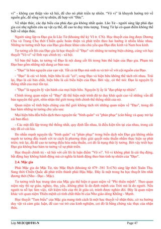 vi” - không can thiệp vào xã hội, để cho nó phát triển tự nhiên. “Vô vi” là khuynh hướng trở về 
nguồn gốc, để sống với tự nhiên, để hợp với “Đức”. 
Về nhận thức, các đại biểu của phái đạo gia không nhất quán. Lão Tử - người sáng lập phái đạo 
gia coi nhẹ nghiên cứu sự vật cụ thể, đề cao tư duy trừu tượng. Trang Tử lại có quan điểm không thể 
biết về nhận thức. 
Người sáng lập ra Đạo gia là Lão Tử (khoảng thế kỷ VI tr. CN). Học thuyết của ông được Dương 
Chu và Trang Chu thời Chiến quốc hoàn thiện và phát triển theo hai hướng ít nhiều khác nhau. 
Những tư tưởng triết học của Đạo gia được khảo cứu chủ yếu qua Đạo đức kinh và Nam hoa kinh. 
Tư tưởng cốt lõi của Đạo gia là học thuyết về "Đạo" với những tư tưởng biện chứng, cùng với học 
thuyết "Vô vi" về lĩnh vực chính trị - xã hội. 
Về bản thể luận, tư tưởng về Đạo là nội dung cốt lõi trong bản thể luận của Đạo gia. Phạm trù 
Đạo bao gồm những nội dung cơ bản sau: 
- "Đạo" là bản nguyên của vạn vật. Tất cả từ Đạo mà sinh ra và trở về với cội nguồn của Đạo. 
- "Đạo" là cái vô hình, hiện hữu là cái "có"; song Đạo và hiện hữu không thể tách rời nhau. Trái 
lại, Đạo là cái bản chất, hiện hữu là cái biểu hiện của Đạo. Bởi vậy, có thể nói: Đạo là nguyên lý 
thống nhất của mọi tồn tại. 
- "Đạo" là nguyên lý vận hành của mọi hiện hữu. Nguyên lý ấy là "đạo pháp tự nhiên". 
Chính trong quan niệm về "Đạo" đã thể hiện một trình độ tư duy khái quát cao về những vấn đề 
bản nguyên thế giới, nhìn nhận thế giới trong tính chỉnh thể thống nhất của nó. 
Quan niệm về tính biện chứng của thế giới không tách rời những quan niệm về "Đạo", trong đó 
bao hàm những tư tưởng chủ yếu sau: 
Mọi hiện hữu đều biến dịch theo nguyên tắc "bình quân" và "phản phục" (cân bằng và quay trở lại 
cái ban đầu). 
- Các mặt đối lập trong thể thống nhất, quy định lẫn nhau, là điều kiện tồn tại của nhau, trong cái 
này đã có cái kia. 
Do nhấn mạnh nguyên tắc "bình quân" và "phản phục" trong biến dịch nên Đạo gia không nhấn 
mạnh tư tưởng đấu tranh với tư cách là phương thức giải quyết mâu thuẫn nhằm thực hiện sự phát 
triển; trái lại, đã đề cao tư tưởng điều hòa mâu thuẫn, coi đó là trạng thái lý tưởng. Bởi vậy triết học 
Đạo gia không bao hàm tư tưởng về sự phát triển. 
Học thuyết chính trị - xã hội với cốt lõi là luận điểm "Vô vi". Vô vi không phải là cái thụ động, 
bất động hay không hành động mà có nghĩa là hành động theo bản tính tự nhiên của "Đạo". 
2.4. Mặc gia 
Phái Mặc gia do Mặc Tử, tức Mặc Địch (khoảng từ 479 -381 Tr.CN) sáng lập thời Xuân Thu. 
Sang thời Chiến Quốc dã phát triển thành phái Hậu Mặc. Đây là một trong ba học thuyết lớn nhất 
đương thời (Nho - Đạo - Mặc). 
Tư tưởng triết học trung tâm của Mặc gia thể hiện ở quan niệm về "Phi thiên mệnh". Theo quan 
niệm này thì sự giàu, nghèo, thọ, yểu...không phải là do định mệnh của Trời mà là do người. Nếu 
người ta nỗ lực làm việc, tiết kiệm tiền của thì ắt giàu có, tránh được nghèo đói. Đây là quan niệm 
khác với quan niệm Thiên mệnh có tính chất thần bí của Nho giáo dòng Khổng - Mạnh. 
Học thuyết "Tam biểu" của Mặc gia mang tính cách là một học thuyết về nhận thức, có xu hướng 
duy vật và cảm giác luận, đề cao vai trò của kinh nghiệm, coi đó là bằng chứng xác thực của nhận 
thức. 
Lớp M12CQDT01-N Page 47 
 