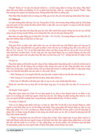 Thuyết "Kiêm ái" là một chủ thuyết chính trị - xã hội mang đậm tư tưởng tiểu nông. Mặc Địch 
phản đối quan điểm của Khổng Tử về sự phân biệt thứ bậc, thân sơ...trong học thuyết "Nhân". Ông 
chủ trương mọi người yêu thương nhau, không phân biệt thân sơ, đẳng cấp... 
Phái Hậu Mặc đã phát triển tư tưởng của Mặc gia sơ kỳ chủ yếu trên phương diện nhận thức luận. 
2.5. Pháp gia 
Là một trường phái triết học lớn của Trung Hoa cổ đại, chủ trương dùng những luật lệ, hình pháp 
của nhà nước là tiêu chuẩn để điều chỉnh hành vi đạo đức của con người và củng cố chế độ chuyên 
chế thời Chiến quốc. 
Là tiếng nói đại diện cho tầng lớp quý tộc mới, đấu tranh kiên quyết chống lại tàn dư của chế độ 
công xã gia trưởng truyền thống và tư tưởng bảo thủ, mê tín tôn giáo đương thời. 
Đại diện của phái Pháp gia là Hàn Phi Tử (280 - 233 Tr.CN). Tư tưởng Pháp trị của Hàn Phi Tử 
dựa trên những luận cứ triết học cơ bản sau: 
Về tự nhiên: 
Ông giải thích sự phát sinh, phát triển của vạn vật theo tính quy luật khách quan mà ông gọi là 
Đạo. Đạo là quy luật phổ biến của giới tự nhiên vĩnh viễn tồn tại và không thay đổi. Còn mỗi sự vật 
đều có "Lý" của nó. "Lý" là sự biểu hiện khác nhau của Đạo trong mỗi sự vật cụ thể và là cái luôn 
luôn biến hóa và phát triển. Từ đó, ông yêu cầu mọi hành động của con người không chỉ dựa trên 
quy luật khách quan, mà còn phải thay đổi theo sự biến hóa của "Lý", chống thái độ cố chấp và bảo 
thủ. 
Về lịch sử: 
Ông thừa nhận sự biến đổi của đời sống xã hội, khẳng định rằng không thể có chế độ xã hội nào là 
không thay đổi. Do đó không thể có khuôn mẫu chung cho mọi xã hội. Ông đã phân chia sự tiến 
triển của xã hội làm 3 giai đoạn chính, mỗi giai đoạn đó xã hội có những đặc điểm và tập quán riêng 
ứng với trình độ nhất định của sản xuất và văn minh. Đó là: 
+ Thời Thượng cổ: Con người biết lấy cây làm nhà và phát minh ra lửa để nấu chín thức ăn. 
+ Thời Trung cổ: Con người đã biết trị thủy, khắc phục thiên tai. 
+ Thời Cận cổ: Bắt đầu xuất hiện giai cấp và xảy ra các cuộc chinh phạt lẫn nhau. 
Động lực căn bản của sự thay đổi xã hội được ông quy về sự thay đổi của dân số và của cải xã 
hội. 
Về thuyết "Tính người": 
Ông theo quan niệm của Tuân Tử coi tính người là ác, đưa ra học thuyết luân lý cá nhân vị lợi, 
luôn có xu hướng lợi mình hại người, tránh hại cầu lợi...Kẻ thống trị phải nương theo tâm lý vị lợi 
của con người để đặt ra pháp luật, trọng thưởng, nghiêm phạt để duy trì trật tự xã hội. 
Tư tưởng về pháp trị. 
Trên cơ sở những luận điểm triết học cơ bản ấy, Hàn Phi Tử đã đề ra học thuyết Pháp trị, nhấn 
mạnh sự cần thiết phải cai trị xã hội bằng luật pháp. Ông cũng phản đối thuyết nhân trị, đức trị của 
Nho giáo, phép "vô vi trị" của Đạo gia. Phép trị quốc của Hàn Phi Tử bao gồm 3 yếu tố tổng hợp là 
pháp, thế và thuật, trong đó pháp là nội dung của chính sách cai trị, thế và thuật là phương tiện để 
thực hiện chính sách đó. 
+ "Pháp" là một phạm trù của triết học Trung Hoa cổ đại. Theo nghĩa hẹp, là quy định, luật lệ có 
tính chất khuôn mẫu mà mọi người trong xã hội phải tuân thủ; theo nghĩa rộng, pháp được coi là một 
thể chế, chế độ chính trị và xã hội. Vì vậy, pháp được coi là tiêu chuẩn, căn cứ khách quan để định 
rõ danh phận, giúp cho mọi người thấy rõ được bổn phận, trách nhiệm của mình. 
Lớp M12CQDT01-N Page 48 
 