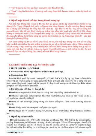 + "Thế" là địa vị, thế lực, quyền uy của người cầm đầu chính thể. 
+ "Thuật" cũng là chính danh, là phương sách trong thuật lãnh đạo của nhà vua nhằm lấy danh mà 
tránh thực. 
======= 
3. Một số nhận định về triết học Trung Hoa cổ, trung đại 
Nền triết học Trung Hoa cổ đại ra đời vào thời kỳ quá độ từ chế độ chiếm hữu nô lệ lên chế độ 
phong kiến. Trong bối cảnh lịch sử ấy, mối quan tâm hàng đầu của các nhà tư tưởng Trung hoa cổ 
đại là những vấn đề thuộc đời sống thực tiễn chính trị - đạo đức của xã hội. Tuy họ vẫn đứng trên 
quan điểm duy tâm để giải thích và đưa ra những biện pháp giải quyết các vấn đề xã hội, nhưng 
những tư tưởng của họ đã có tác dụng rất lớn trong việc xác lập một trật tự xã hội theo mô hình chế 
độ quân chủ phong kiến trung ương tập quyền theo những giá trị chuẩn mực chính trị - đạo đức 
phong kiến phương Đông. 
Bên cạnh những suy tư sâu sắc về các vấn đề xã hội, nền triết học Trung Hoa thời cổ còn cống 
hiến cho lịch sử triết học thế giới những tư tưởng sâu sắc về sự biến dịch của vũ trụ. Những tư tưởng 
về Âm dương - Ngũ hành tuy còn có những hạn chế nhất định, nhưng đó là những triết lý đặc sắc 
mang tính chất duy vật và biện chứng của người Trung Hoa thời cổ, có ảnh hưởng lớn đến thế giới 
quan triết học sau này ở Trung Hoa và một số nước khác trong khu vực. 
========= 
B. LỊCH SỬ TRIẾT HỌC TÂY ÂU TRƯỚC MÁC 
I. TRIẾT HỌC HY LẠP CỔ ĐẠI 
1. Hoàn cảnh ra đời và đặc điểm của triết học Hy Lạp cổ đại 
a. Hoàn cảnh ra đời 
Triết học Hy Lạp cổ đại ra đời khoảng thế kỷ VII-VI Tr.CN. Khi ấy Hy Lạp thuộc chế độ chiếm 
hữu nô lệ; có sự phân công lao động cao; mâu thuẫn giữa giai cấp chủ nô và nô lệ cũng như giữa 
phái chủ nô dân chủ và chủ nô quý tộc gay gắt. Hy Lạp là quê hương của các khoa học. Điều này đã 
góp phần thúc đẩy triết học phát triển. 
b. Đặc điểm của triết học Hy Lạp cổ đại 
Thứ nhất: có sự phân hoá thành duy vật và duy tâm, biện chứng và siêu hình rõ nét. 
Thứ hai: đề cập nhiều cả hai mặt vấn đề cơ bản của triết học, tuy nhiên ưu tiên vấn đề tồn tại là 
gì? nguồn gốc của thế giới là gì? 
Thứ ba: có tinh thần biện chứng nhưng còn thô sơ chất phác. Đỉnh cao là tư tưởng biện của 
Hêraclít. 
Thứ tư đề cập nhiều tới con người và số phận con người. 
Thứ năm: gắn bó với khoa học đương thời, thường thì các nhà triết học đồng thời là các nhà khoa 
học. 
2. Một số đại biểu tiêu biểu 
- Hêraclít (khoảng 530 - 470 Tr.CN, có tài liệu ghi khoảng 540 - 480 Tr.CN). Tư tưởng triết học 
của ông thường được thể hiện dưới các dạng các câu cách ngôn. Về vấn đề bản nguyên của thế giới, 
ông cho mọi sự vật đều trao đổi với lửa và lửa trao đổi với mọi sự vật. Cả vũ trụ với ông như là ngọn 
lửa vĩnh viễn cháy. Lửa không chỉ là khởi nguyên của vũ trụ mà còn là cơ sở của linh hồn con người. 
Lớp M12CQDT01-N Page 49 
 