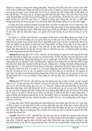 Hêraclit có những tư tưởng biện chứng chất phác. Theo ông, đất chết đi thì sinh ra nước; nước chết 
đi thì sinh ra không khí; không khí chết đi thì sinh ra lửa và ngược lại. Đây là quy luật của tự nhiên 
mà ông gọi là logos. Logos là quy luật của vũ trụ và cũng là quy luật "thống nhất và đấu tranh của 
các mặt đối lập". Với ông, mọi sự vật hiện tượng đều thay đổi, đều "chảy" như nước chảy trong dòng 
sông. Ông đã phần nào thấy được sự thống nhất của các mặt đối lập: cái đói làm cho cái no có giá trị; 
bệnh tật làm cho sức khỏe quý hơn, v.v. Những tư tưởng biện chứng này còn thô sơ, chất phác 
nhưng chứa đựng tư tưởng quý giá về sự vận động, phát triển không ngừng của sự vật, hiện tượng. 
Về nhận thức luận, Hêraclit đã phân biệt nhận thức cảm tính với nhận thức lý tính. Nhận thức cảm 
tính, theo ông không thể đạt được logos. Để đạt được logos phải dùng trí tuệ, nhưng không phải bất 
kỳ ai cũng có thể đạt được logos. Nhận thức được logos là hết sức khó khăn vì bản thân thế giới luôn 
bí mật. Hơn nữa khi nhận thức logos, con người còn bị ảnh hưởng của các nhà tư tưởng có uy tín 
khác, v.v. 
Về chính trị - xã hội, theo Hêraclit, con người về bản tính là bình đẳng nhưng trên thực tế lại 
không vậy. Sự bất bình đẳng của con người, theo ông là hậu quả của sự bất bình đẳng về lợi ích. 
Phần lớn mọi người trong xã hội, theo ông là sống không theo logos mà theo sự tính toán. Họ bị trói 
buộc bởi những mong muốn cá nhân của mình. Hạnh phúc với ông, không phải là sự thỏa mãn về 
thể xác mà là ở sự suy tư, suy nghĩ, ở việc biết nói sự thật, biết hành động theo tiếng nói của tự 
nhiên. Bản thân Hêraclit là quý tộc nên ông luôn có tinh thần quý tộc, coi thường người lao động, 
tuy nhiên ông không ủng hộ chủ nô quý tộc. 
- Đêmôcrít (khoảng 460-370 Tr.CN) - nhà duy vật theo đường lối nguyên tử cho nguyên tử là hạt 
vật chất nhỏ nhất là nguồn gốc của mọi sự vật hiện tượng. Về bản thể luận, ông cho nguyên tử (tồn 
tại) và khoảng không trống rỗng (không tồn tại) là nguồn gốc của thế giới. Nhờ có khoảng không 
trống rỗng mà các nguyên tử mới vận động được. Nguyên tử là những hạt vật chất nhỏ nhất, không 
thể phân chia được nữa. Nguyên tử không màu sắc, không mùi vị, không âm thanh, không nóng lên, 
không lạnh đi, v.v. Các nguyên tử khác nhau về hình thức, chẳng hạn như chữ A khác chữ B, về trật 
tự sắp xếp, chẳng hạn như A.N khác N.A, về tư thế chẳng hạn như chữ M khác W. Các nguyên tử 
liên kết với nhau tạo nên sự vật, các nguyên tử tách rời khỏi nhau thì sự vật mất đi. Các nguyên tử 
luôn luôn vận động trong khoảng không trống rỗng. Chính sự vận động của các nguyên tử là cơ sở 
để hình thành nên vũ trụ của chúng ta. Ông chống lại triết học duy tâm của Platôn, bảo vệ nền dân 
chủ Aten. 
- Platôn (427-347 Tr.CN) - nhà triết học duy tâm khách quan cho ý niệm có trước sự vật và quyết 
định sự vật. Về bản thể luận, theo Platôn vũ trụ có hai thế giới. Một là thế giới ý niệm. Hai là thế 
giới các sự vật cảm tính (sông, núi, cây, cỏ, v.v). Thế giới ý niệm là thế giới tinh thần, nó hoàn hảo, 
đúng đắn, chân thực, vĩnh viễn không đổi. Nó là cơ sở của thế giới các sự vật cảm tính. Thế giới các 
sự vật cảm tính là không chân thật, không hoàn hảo, không đúng đắn vì mọi cái trong nó luôn biến 
đổi có sinh ra và mất đi. Nó chỉ là cái bóng của thế giới ý niệm do thế giới ý niệm quyết định. Ý 
niệm ở Platôn như là khuôn mẫu để các sự vật "mô phỏng" theo. Có rất nhiều ý niệm khác nhau. Bản 
thân vũ trụ gồm hai thế giới này cũng là sản phẩm của thần. Do vậy, vũ trụ giống như cơ thể sống có 
linh hồn, có trí tuệ. 
Về nhận thức luận, Platôn cũng đứng trên lập trường duy tâm khách quan để xem xét. Theo ông, 
tri thức có trước sự vật, nhận thức lý tính có trước nhận thức cảm tính. Nhận thức về thực chất chỉ là 
quá trình hồi tưởng lại, nhớ lại những cái mà linh hồn trước khi nhập vào thể xác con người đã có 
sẵn, đã trải qua. Ông có tư tưởng bảo thủ của phái chủ nô quý tộc, bảo vệ chế độ nô lệ trên tinh thần 
của phái chủ nô quý tộc. 
- Arixtốt (384-322 Tr.CN) - nhà triết học duy tâm cho mọi sự vật đều do 4 nguyên nhân cấu tạo 
nên. Đó là nguyên nhân “hình thức”, nguyên nhân vật chất, nguyên nhân hành động và nguyên nhân 
mục đích. Trong đó, nguyên nhân vật chất quyết định. Đồng thời ông công nhận sự thống trị của 
mục đích trong vũ trụ. Do đó, ông là nhà duy tâm. Arixtốt còn là người khởi xướng thuyết địa tâm 
Lớp M12CQDT01-N Page 50 
 