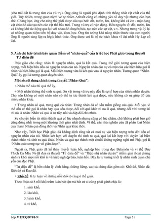 (cho trái đất là trung tâm của vũ trụ). Ông cũng là người phủ định tính thống nhất vật chất của thế 
giới. Tuy nhiên, trong quan niệm về tự nhiên Arixtốt cũng có những yếu tố duy vật nhưng còn hạn 
chế. Chẳng hạn, ông cho rằng thế giới được cấu tạo bởi: đất, nước, lửa, không khí và ête - một dạng 
vật chất để cấu tạo nên các vật thể bầu trời. Trong vũ trụ có vận động. Bốn nguyên tố: đất, nước, lửa 
và không khí tác động qua lại với nhau để chuyển hóa, tạo nên các sự vật, v.v. Nhưng trong vật lý lại 
có những quan niệm tiến bộ duy vật, khoa học. Ông tin tưởng khả năng nhận thước của con người. 
Ông là người sáng lập ra lôgíc hình thức. Ông được coi là bộ óc bách khoa vĩ đại nhất Hy Lạp cổ 
đại. 
5. Anh chi hãy trình bày quan điêm về “nhân-qua” cua triết hoc ̣̣̉̉̉Phâṭ giáo trong thuyết 
Tứ diêụ đế 
Phật giáo cho rằng: nhân là nguyên nhân, quả là kết quả. Trong thế giới tương quan của hiện 
tượng, mỗi hiện hữu đều có nguyên nhân của nó. Nguyên nhân của sự có mặt của các hiện hữu gọi là 
nhân và hiện hữu gọi là quả. Mỗi hiện tượng vừa là kết quả vừa là nguyên nhân. Tương quan “Nhân- 
Quả” ấy gọi là tương quan duyên sinh. 
Một số nội dung chính trong thuyết “Nhân- Quả”: 
+ Nhân thế nào thì quả thế ấy. 
+ Một nhân không thể sinh ra quả: Sự vật trong vũ trụ này đều là sự tổ hợp của nhiều nhân duyên. 
Cho nên không có một nhân nào có thể tự tác thành kết quả được, nếu không có sự giúp đỡ của 
nhiều nhân khác. 
+ Trong nhân có quả, trong quả có nhân: Trong nhân đã có sẵn mầm giống của quả. Mỗi vật, vì 
thế đều có thể gọi là nhân hay quả đều được, đối với quá khứ thì nó là quả, nhưng đối với tương lai 
thì nó là nhân. Nhân và quả là sự tiếp nối và đắp đổi cho nhau. 
Sự chuyển biến từ nhân thành quả có lúc nhanh nhưng cũng có lúc chậm, chứ không phải bao giờ 
cũng đồng nhất trong một khoảng thời gian nhất định. Vì thế, các nhà nghiên cứu đã phân loại Nhân 
quả thành Nhân quả đồng thời và Nhân quả khác thời. 
Như vậy, Triết học Phật giáo đã khẳng định rằng tất cả mọi sự vật hiện tượng trên đời đều có 
nguyên nhân của nó. Nhân kết hợp với duyên thì sinh ra quả, quả lại kết hợp với duyên lại biến 
thành nhân và sinh ra quả khác. Nhân và quả tạo thành một chuỗi không ngừng nghỉ mà Phật gọi là 
“Nhân quả tương tục vô gián đoạn". 
Ngoài ra, Phật giáo đã kế thừa thuyết luân hồi, nghiệp báo trong đạo Balamôn và vì thế Đức 
Thích Ca Mâu Ni đã đưa ra thuyết “Tứ diệu đế” và “Thập nhị nhân duyên” nhằm giải thoát chúng 
sinh ra khỏi mọi nỗi khổ ải và kiếp nghiệp báo, luân hồi. Đây là tư tưởng triết lý nhân sinh quan chủ 
yếu của đạo Phật. 
“Tứ diệu đế” là bốn chân lý vĩnh hằng, thiêng liêng, cao cả, đúng đắn gồm có: Khổ đế, Nhân đế, 
Diệt đế và Đạo đế. 
+ Khổ đế: là lý luận về những nỗi khổ rõ ràng ở thế gian. 
Theo Phật có 8 nỗi khổ trầm luân bất tận mà bất cứ ai cũng phải gánh chịu là: 
1. sinh khổ, 
2. lão khổ, 
3. bệnh khổ, 
4. tử khổ, 
Lớp M12CQDT01-N Page 51 
 