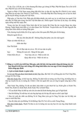 Ví dụ: Các vị bồ tát, các vị hòa thượng đều được gọi chung là Phật, Phật Bà Quan Âm (vốn là bồ 
tát), Phật Di Lặc (vốn là hòa thượng),... 
Ngoài ra Phật ở Việt Nam mang dáng dấp hiền hòa và dân dã: ông Bụt Ốc (Thích Ca tóc xoăn), 
ông Nhịn ăn mà mặc (chỉ Thích Ca Tuyết Sơn),... Trên đầu Phật Bà Chùa Hương còn có lọn tóc đuôi 
gà rất truyền thống của phụ nữ Việt Nam. 
Phật giáo và Văn hóa Việt: Phật giáo đã thấm nhuần vào cách suy tư và sinh hoạt của người Việt 
nên dấu vết Phật giáo trong văn hóa Việt khá đậm nét. Nhiều người Việt theo lệ ăn chay vào những 
ngày mồng một hay ngày rằm. 
Trong văn học thì truyện Nôm bình dân kể lại truyện Bà Chúa Ba tức truyện Quan âm chùa 
Hương. Nghệ thuật trình diễn có vở chèo Quan Âm Thị Kính. Truyện Kiều của Tố như Nguyễn Du 
cũng hàm chứa nhiều tư tưởng Phật giáo. 
Văn chương truyền khẩu thì số tục ngữ ca dao liên quan đến Phật giáo rất đa dạng. 
Khuyên người thì có: 
Dù xây chín đợt phù-đồ - Không bằng làm phúc cứu cho một người 
Nhận xét nhân thế thì có: 
Hiền như Bụt 
Oan Thị Kính 
Đi với Bụt mặc áo cà-sa - Đi với ma mặc áo giấy 
hay: Miệng thì nam-mô - Bụng bồ dao găm 
Châm biếm thì có: Trao lược cho sư - Nhất sư nhì vãi 
Quay đầu trở lại - Nhất vãi nhì sư. 
7. Bằng s ra đ̀i cua triết hoc Nho gia, anh chi hãy ch́ng minh rằng ư ợ̣̉ư nôị dung cuả các 
hoc̣ thuyết triết hoc̣ nói riêng, đơì sống tinh thần cuả con ngươì nói chung bi ̣điều 
kiêṇ sống quy điṇh 
1. Lịch sử hình thành và phát triển 
Cơ sở của Nho gia được hình thành từ thời Tây Chu, đặc biệt với sự đóng góp của Chu Công Đán, 
còn gọi là Chu Công. 
Đến thời Xuân Thu, xã hội loạn lạc, Khổng Tử phát triển tư tưởng của Chu Công, hệ thống hóa và 
tiếp tục truyền bá các tư tưởng đó. Chính vì thế mà người đời sau coi ông là người sáng lập ra Nho 
gia. 
Thời Xuân Thu, Khổng Tử đã san định, hiệu đính và giải thích bộ Lục Kinh gồm có Kinh Thi, 
Kinh Thư, Kinh Lễ, Kinh Dịch, Kinh Xuân Thu và Kinh Nhạc. 
+ Về sau Kinh Nhạc bị thất lạc nên chỉ còn năm bộ Kinh thường được gọi là Ngũ Kinh. 
+ Sau khi Khổng Tử mất học trò của ông tập hợp các lời dạy để soạn ra cuốn Luận Ngữ. 
+ Học trò xuất sắc nhất của Khổng Tử là Tăng Sâm (còn gọi là Tăng Tử) dựa vào lời thầy mà 
soạn ra sách Đại Học. 
+ Sau đó cháu nội của Khổng Tử là Khổng Cấp (Tử Tư) viết ra cuốn Trung Dung. 
Đến thời Chiến Quốc, Mạnh Tử đưa ra các tư tưởng mà sau này học trò của ông chép thành sách 
Mạnh Tử. 
Lớp M12CQDT01-N Page 54 
 