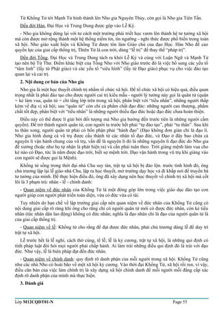 Từ Khổng Tử tới Mạnh Tử hình thành lên Nho gia Nguyên Thủy, còn gọi là Nho gia Tiên Tần. 
Đến đời Hán, Đại Học và Trung Dung được gộp vào Lễ Ký. 
- Nho gia không dừng lại với tư cách một trường phái triết học vươn lên thành hệ tư tưởng xã hội 
mà còn được mở rộng thành một hệ thống niềm tin, tín ngưỡng - nghi thức được phổ biến trong toàn 
xã hội. Nho giáo xuất hiện và Khổng Tử được tôn làm Giáo chủ của đạo Học. Hán Nho đề cao 
quyền lực của giai cấp thống trị, Thiên Tử là con trời, dùng “lễ trị” để thay thế “pháp trị”. 
Đến đời Tống, Đại Học và Trung Dung tách ra khỏi Lễ Ký và cùng với Luận Ngữ và Mạnh Tử 
tạo nên bộ Tứ Thư. Điểm khác biệt của Tống Nho với Nho giáo trước đó là việc bổ sung các yếu tố 
“tâm linh” (lấy từ Phật giáo) và các yếu tố “siêu hình” (lấy từ Đạo giáo) phục vụ cho việc đào tạo 
quan lại và cai trị. 
2. Nội dung cơ bản của Nho gia 
Nho gia là một học thuyết chính trị nhằm tổ chức xã hội. Để tổ chức xã hội có hiệu quả, điều quan 
trọng nhất là phải đào tạo cho được người cai trị kiểu mẫu - người lý tưởng này gọi là quân tử (quân 
= kẻ làm vua, quân tử = chỉ tầng lớp trên trong xã hội, phân biệt với “tiểu nhân”, những người thấp 
kém về điạ vị xã hội; sau “quân tử” còn chỉ cả phẩm chất đạo đức: những người cao thượng, phẩm 
chất tốt đẹp, phân biệt với “tiểu nhân” là những người thiếu đạo đức hoặc đạo đức chưa hoàn thiện. 
Điều này có thể được lí giải bởi đối tượng mà Nho gia hướng đến trước tiên là những người cầm 
quyền). Để trở thành người quân tử, con người ta trước hết phải “tự đào tạo”, phải “tu thân”. Sau khi 
tu thân xong, người quân tử phải có bổn phận phải “hành đạo” (Đạo không đơn giản chỉ là đạo lí. 
Nho gia hình dung cả vũ trụ được cấu thành từ các nhân tố đạo đức, và Đạo ở đây bao chứa cả 
nguyên lí vận hành chung của vũ trụ, vấn đề là nguyên lí đó là những nguyên lí đạo đức do Nho gia 
đề xướng (hoặc như họ tự nhận là phát hiện ra) và cần phải tuân theo. Trời giáng mệnh làm vua cho 
kẻ nào có Đạo, tức là nắm được đạo trời, biết sợ mệnh trời. Đạo vận hành trong vũ trụ khi giáng vào 
con người sẽ được gọi là Mệnh). 
Khổng tử sống trong thời đại nhà Chu suy tàn, trật tự xã hội bị đảo lộn. trước tình hình đó, ông 
chủ trương lập lại lễ giáo nhà Chu, lập ra học thuyết, mở trường dạy học và đi khắp nơi để truyền bá 
tư tưởng của mình. Để thực hiện điều đó, ông đã xây dụng nên học thuyết về chính trị xã hội mà cốt 
lõi là 3 phạm trù: nhân - lễ - chính danh: 
- Quan niệm về đức nhân của Khổng Tử là một đóng góp lớn trong việc giáo dục đào tạo con 
người giúp con người phát triển toàn diện, vừa có đức vừa có tài. 
Tuy nhiên do hạn chế về lập trường giai cấp nên quan niệm về đức nhân của Khổng Tử cũng có 
nội dung giai cấp rõ ràng khi ông cho rằng chỉ có người quân tử mới có được đức nhân, còn kẻ tiểu 
nhân (tức nhân dân lao động) không có đức nhân; nghĩa là đạo nhân chỉ là đạo của người quân tử là 
của giai cấp thống trị. 
- Quan niệm về lễ: Khổng tử cho rằng để đạt được đức nhân, phải chủ trương dùng lễ để duy trì 
trật tự xã hội. 
Lễ trước hết là lễ nghi, cách thờ cúng, tế lễ; lễ là kỷ cương, trật tự xã hội, là những qui định có 
tính pháp luật đòi hỏi mọi người phải chấp hành. Ai làm trái những điều qui định đó là trái với đạo 
đức. Như vậy, lễ là biên pháp đạt đến đức nhân. 
- Quan niệm về chính danh: quy định rõ danh phận của mỗi người trong xã hội. Khổng Tử cũng 
như các nhà Nho có hoài bão về một xã hội kỷ cương. Vào thời đại Khổng Tử, xã hội rối ren, vì vậy, 
điều căn bản của việc làm chính trị là xây dựng xã hội chính danh để mỗi người mỗi đẳng cấp xác 
định rõ danh phận của mình mà thực hiện. 
3. Đánh giá 
Lớp M12CQDT01-N Page 55 
 
