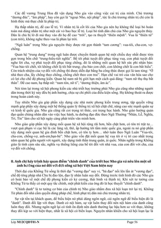 Các đế vương Trung Hoa đã vận dụng Nho gia vào công việc cai trị của mình. Chủ trương 
“dương đức”, “âm pháp”, hay còn gọi là “ngoại Nho, nội pháp”, tức là chủ trương nhân trị chỉ còn là 
hình thức mà thực chất là pháp trị. 
Hạ thấp nhân trị, đề cao lễ trị. Vì nhân trị là cốt lõi của Nho gia nên họ không thể loại bỏ hoàn 
toàn mà dùng nhân trị như một cái vỏ bao bọc lễ trị. Loại bỏ tính dân chủ của Nho gia nguyên thủy. 
Dân là chủ bị lờ đi mà thay vào đó họ đề cao “trời”, tạo ra thuyết “thiên mệnh”. Vua là “thiên tử” 
(con trời), không nghe theo vua là phản lại trời. 
“Ngũ luân” trong Nho gia nguyên thủy được rút gọn thành “tam cương”: vua-tôi, cha-con, vợ- 
chồng. 
Quan hệ “trung dung” trong ngũ luân được chuyển thành quan hệ một chiều duy nhất được tóm 
gọn trong bốn chữ “trung-hiếu-tiết nghĩa”. Bề tôi phải tuyệt đối phục tùng vua, con phải tuyệt đối 
nghe lời cha, vợ phải tuyệt đối phục tùng chồng, đó là những mối quan hệ hết sức phi nhân bản: 
“Vua bảo tôi chết, tôi không chết là tôi bất trung; cha bảo con chết, con không chết là con bất hiếu”. 
Còn trách nhiệm của vợ đối với chồng thì được diễn đạt bằng ba công thức được gọi là tam tòng: “Ở 
nhà theo cha, lấy chống theo chồng, chồng chết theo con trai”. Hạn chế vai trò của văn hóa sao cho 
có lợi cho chế độ phong kiến. Quan hệ nam nữ bị giới hạn một cách quá đáng: “nam nữ thụ thụ bất 
thân”. Đề cao nam, hạ thấp nữ: “nam tôn, nữ ti”, “dương thiện, âm ác”. 
Nói tóm lại trong xã hội phong kiến các nhà triết học trường phái Nho gia cũng như những người 
dân trong thời kỳ này đều bị ảnh hưởng, chịu sự chi phối của điều kiện sống. Họ không thoát ra được 
trong hoàn cảnh này. 
Tuy nhiên Nho gia góp phần xây dựng các nhà nước phong kiến trung ương, tập quyền vững 
mạnh góp phần xây dựng một hệ thống quản lý thống trị xã hội chặt chẽ, nâng cao sức mạnh quân sự 
và kinh tế quốc gia. Nho gia cũng rất coi trọng trí thức, coi trọng học hành. Nho giáo hướng quản 
đạo quần chúng nhân dân vào việc học hành, tu dưỡng đạo đức theo Ngũ Thường “Nhân, Lễ, Nghĩa, 
Trí, Tín” làm cho xã hội ngày càng phát triển văn minh hơn. 
Nho giáo góp phần xây dựng mối quan hệ xã hội rộng rãi hơn, bền chặt hơn, có tôn tri trật tư… 
vượt quá phạm vi cục bộ là các làng xã, thô, ấp hướng tới tầm mức quốc gia, ngoài ra nó góp phần 
xây dựng mối quan hệ gia đình bền chặt hơn, có tôn ty hơn… nhờ tuân theo Ngũ Luân “Vua-tôi, 
cha-con, chồng-vợ, anh-em,bạn-bè”. Nho giáo vốn đặt mối quan hệ vua tôi ở vị trí cao nhất trong 
năm quan hệ giữa người với người, xây dựng tinh thần trung quân, ái quốc. Nhân nghĩa trong Khổng 
giáo là tình cảm sâu sắc, nghĩa vụ thiêng liêng của bề tôi đối với nhà vua, của con đối với cha, của 
vợ đối với chồng. 
8. Anh chi hãy trình bày quan điêm “chính danh” cua triết hoc ̣̣̉̉Nho gia và nêu lên môṭ số 
an̉h hương cuả nó đối vơí đơì sống xã hôị Viêṭ Nam hiêṇ nay 
Thời đại của Khổng Tử sống là thời đại "vương đạo" suy vi, "bá đạo" nổi lên lấn át "vương đạo", 
chế độ tông pháp nhà Chu bị đảo lộn, đạo lý nhân luân suy đồi. Đứng trước tình hình đó các Nho gia 
có hoài bảo về một chế độ phong kiến có kỷ cương, thái binh và thịnh trị. Khi xét tư tưởng của 
Khổng Tử ta thấy có một quy tắc chính, một phát kiến của ông đó là học thuyết "chính danh". 
"Chính danh" là tư tưởng cơ bản của chính trị Nho giáo nhằm đưa xã hội loạn trở lại trị. Khổng 
Tử phản đối nhà cầm quyền dùng pháp chế, hình phạt trị dân mà chủ trương nhân trị. 
Sự vật tồn tại khách quan, để biểu hiện nó phải dùng ngôn ngữ, cái ngôn ngữ để biểu hiện đó là 
"danh". Danh đối lập với thực. Danh có nội hàm, sự vật luôn thay đổi nên nội hàm của danh cũng 
luôn thay đổi. Nhưng ngôn ngữ lại có tính ổn định nên danh thường lạc hậu hơn so với thực, không 
thay đổi kịp so với hiện thực, nhất là xã hội có biến loạn. Nguyên nhân khiến cho xã hội loạn lạc là 
Lớp M12CQDT01-N Page 56 
 