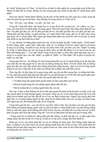 do "danh" không hợp với "thực", xã hội đã xa rời đạo lý nhân nghĩa, kỷ cương phép nước bị đảo lộn. 
Muốn ổn định trật tự xã hội, Khổng Tử chủ trương giáo dục chính trị đạo đức là "chính danh, định 
phận". 
Theo học thuyết "chính danh" Khổng Tử đã chia xã hội thành các mối quan hệ cơ bản, trong đó 
mỗi mối quan hệ gọi là một luân. Theo Khổng Tử trong xã hội có 5 luân, đó là: 
Vua - Tôi, cha - con, chồng - vợ, anh - em, bạn - bè. 
Trong đó 3 luân đều được chú trọng hơn cả và gọi đó là tam cương (vua - tôi, chồng -vợ, cha - 
con), các luân đã nói rõ danh phận của từng người. Nếu mỗi người thực hiện đúng danh phận đó sao 
cho "vua phải giữ đạo vua, bề tôi phải giữ đạo bề tôi, cha phải giữ đạo cha, con phải giữ đạo con, 
chồng phải giữ đạo chồng, vợ phải giữ đạo vợ" (quân kính, thần trung, phu từ, tử hiếu, phu xớng, 
phụ tùng" thì có chính danh. Mỗi người giữ đúng danh phận của mình thì mới có thể gây lại được 
nền chính trị của thời thiên hạ có đạo". 
Vì vậy, Khổng Tử khẳng định muốn làm cho xã hội ổn định thì phải "chính danh", "chính danh" 
từ trên xuống: quân - quân, thần - thần, phụ - phụ, tử - tử. Khổng Tử chỉ từ: "quân" phải tu cho được 
là ông vua lý tưởng, vua phải ra vua, là ông vua minh, hiền, triết, yêu dân, yêu nớc. "Quân" lý tưởng 
ấy là địa vị chính đáng của vạn vật trong tự nhiên "như sao bắc đẩu đứng ở vị trí của nó mà các sao 
khác đều hướng theo...". Còn chữ "danh" trong xã hội là danh vị, hiểu theo ngôn ngữ ngày nay là c-ương 
vị và quyền hạn, còn chữ "phận" có nghĩa là "phần", là "bổn phận" tức là gồm cả quyền lợi, 
nghĩa vụ, mọi mặt. 
Trong quan hệ vua - tôi, Khổng Tử chủ trương dùng đức trị, tức là người thống trị tự lấy đạo đức 
của mình để cảm hóa người bị trị, làm cho họ không chống lại. Khác với hình chính, đức trị không 
quan tâm đến sản xuất, đến chính sách, không dùng biện pháp thưởng - phạt, mà chỉ cho rằng người 
thống trị chỉ cần có đạo đức là đủ, thậm chí không cần cả đẳng cấp xuất thân của họ. 
Theo ông đối với dân lòng tin là quan trọng nhất, sau đó mới đến lương thực và những thứ khác. 
Vì vậy, nhà cầm quyền phải giúp cho dân giàu có, sau khi đã giàu có rồi thì nhà cầm quyền phải giáo 
hóa dân. Và để làm được điều đó thì nhà cầm quyền phải làm ba việc: 
+ 1 là phân công cho người dưới quyền mình, họ làm xong phải xem xét lại. 
+ Thứ hai là phải dung thứ cho những người phạm phải lỗi nhỏ. 
+ Thứ ba là phải đề cử và dùng người hiền đức, tài cán 
Như vậy, ở đây ta thấy Khổng Tử chỉ rõ nhà cầm quyền để chính danh thì phải có nhân và lễ, nhà 
cầm quyền phải có lòng thương người, yêu người. Ông vua, kẻ sĩ lớn nhất cũng trước hết là từ chữ 
nhân mà trở thành ngôi sao bắc đẩu để cai trị các sao khác hướng theo. Người cầm quyền phải biết 
phát hiện và sử dụng những người tài đức, giúp họ trở thành nhân, làm cho cái đẹp, cái thiện trong 
mỗi người nảy nở, chớ không khơi dậy cái ác trong họ. 
Trong mối quan hệ cha - con, thì cha từ, con hiếu. Hiếu ở đây chủ yếu được xét trên góc độ tâm, 
hiếu không chỉ phụng dưỡng người sinh ra mình mà phải có lòng thành kính, còn nếu không chẳng 
khác gì nuôi chó ngựa. Hiếu không nhất nhất là theo cha mẹ, mà phận làm con thấy cha mẹ sai lầm 
phải can gián một cách nhẹ nhàng. Ông nói: "chỉ xét cái đáng theo mà theo mới gọi là trung, hiếu. 
- Trong quan hệ vợ chồng thì chồng phải giữ đạo chồng, vợ phải giữ đạo vợ, vợ phải nghe theo 
chồng, được như thế xã hội sẽ có trật tự, xã hội sẽ có trật tự kỷ cương, thái bình thịnh trị. 
Đánh giá vai trò của chính danh đối với cai trị, Khổng Tử khái quát: Nếu không chính danh tất 
loạn, có nghĩa là các chức trách của xã hội không chính được thì xã hội sẽ loạn. Nếu chính danh thì 
không cần ép buộc dân cũng theo, tất trị, nghĩa là nếu các chức trách xã hội chính danh được thì dân 
sẽ hưởng theo thì xã hội sẽ trị. 
Lớp M12CQDT01-N Page 57 
 