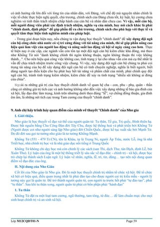 có ảnh hưởng rất lớn đối với lòng tin của nhân dân, với Đảng, với chế độ mà nguyên nhân chính là 
việc tổ chức thực hiện nghị quyết, chủ trương, chính sách của Đảng chưa tốt, kỷ luật, kỷ cương chưa 
nghiêm và tinh thần trách nhiệm chấp hành của cán bộ và nhân dân chưa cao. Vì vậy, mỗi cán bộ, 
mỗi người đảng viên phải xác định trách nhiệm, nghĩa vụ của mình, hay nói cách khác là phải 
"chính danh, định phận" để góp phần đề ra chủ trương, chính sách cho phù hợp với thực tế và 
quyết tâm thực hiện tính nghiêm minh của pháp luật. 
- Trong giai đoạn hiện nay, nếu chúng ta vận dụng học thuyết "chính danh" để xây dựng đội ngũ 
cán bộ công chức nhà nước có vị trí xứng đáng với tài năng của mình, thì sẽ góp phần nâng cao 
hiệu quả làm việc của người lao động và năng suất lao động xã hội sẽ ngày càng cao hơn. Thực 
tế hiện nay ở các cấp, các ngành vẫn còn tồn tại một đội ngũ cán bộ kiêm chức khá đông, mà theo 
như Khổng Tử nói "danh không chính thì ngôn không thuận, ngôn không thuận thì việc không 
thành...". Cho nên hiệu quả công việc không cao, tình trạng ỷ lại cho nhau vẫn còn mà cụ thể nhất là 
vấn đề chịu trách nhiệm trước công việc chung. Vì vậy, xây dựng đội ngũ cán bộ chúng ta phải coi 
trọng tài năng của họ để xây dựng đội ngũ cán bộ có tính chuyên nghiệp, nghĩa là biết người, biết 
dùng người tạo điều kiện cho họ phát huy hết tài năng và phẩm chất của mình, phải chính quy đội 
ngũ cán bộ, tránh tình trạng kiêm nhiệm, kiêm chức để xảy ra tình trạng "nhiều sãi không ai đóng 
cửa chùa". 
Ngoài ra những giá trị của học thuyết chính danh về quan hệ cha - con, phu - phụ, quân - thần 
cũng có những giá trị tích cực và ảnh hưởng không nhỏ đến việc xây dựng những tế bào gia đình của 
xã hội, lấy đạo đức làm trọng, kính trên nhường dưới theo đúng “lễ”, vợ chồng đồng thuận, gia đình 
êm ấm, là những nét tích cực trong Tam cương của thuyết “chính danh”. 
9. Anh chi hãy trình bày quan điêm cua mình về thuyết “Chính ̣̉̉ danh” cuả Nho gia 
I. Giới thiệu. 
Nho giáo là học thuyết về đạo xử thế của người quân tử: Tu thân, Tề gia, Trị quốc, Bình thiên hạ. 
Được bắt nguồn bằng Chu Công Đán đời Tây Chu, được hệ thống hoá và phát triển bởi Khổng Tử 
(Người được coi như người sáng lập Nho giáo) đời Chiến Quốc, được kế tục xuất sắc bởi Mạnh Tử. 
Do đó đời sau gọi tư tưởng nho giáo là tư tưởng Khổng-Mạnh. 
Khổng Tử (551 - 479 Tr.CN), tên là Khâu, tự là Trọng Ni, người Ấp Trâu, nước Lỗ, ông là nhà 
Triết học, nhà chính trị học và là nhà giáo dục nổi tiếng ở Trung Quốc 
Khổng Tử không chỉ dạy học mà còn chỉnh lý các sách (san Thi, dịch Thư, tán Dịch, định Lễ, bút 
Xuân Thu). Lý luận của ông là một hệ thống triết lý sâu sắc về đạo đức - chính trị - xã hội, được học 
trò chép lại thành sách Luận ngữ. Lý luận về nhân, nghĩa, lễ, trí, tín, dũng… tạo nên nội dung quan 
điểm về đạo đức của ông. 
II. Nội dung của Nho Giáo 
Cốt lõi của Nho giáo là Nho gia. Đó là một học thuyết chính trị nhằm tổ chức xã hội. Để tổ chức 
xã hội có hiệu quả, điều quan trọng nhất là phải đào tạo cho được người cai trị kiểu mẫu - người lý 
tưởng này gọi là quân tử. Để trở thành người quân tử, con người ta trước hết phải “tự đào tạo”, phải 
“tu thân”. Sau khi tu thân xong, người quân tử phải có bổn phận phải “hành đạo” 
1. Tu thân 
Khổng Tử đặt ra một loạt tam cương, ngũ thường, tam tòng, tứ đức… để làm chuẩn mực cho mọi 
sinh hoạt chính trị và an sinh xã hội. 
Lớp M12CQDT01-N Page 59 
 