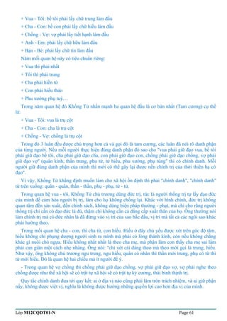 + Vua - Tôi: bề tôi phải lấy chữ trung làm đầu 
+ Cha - Con: bề con phải lấy chữ hiếu làm đầu 
+ Chồng - Vợ: vợ phải lấy tiết hạnh làm đầu 
+ Anh - Em: phải lấy chữ hữu làm đầu 
+ Bạn - Bè: phải lấy chữ tín làm đầu 
Năm mối quan hệ này có tiêu chuẩn riêng: 
+ Vua thì phải nhất 
+ Tôi thì phải trung 
+ Cha phải hiền từ 
+ Con phải hiếu thảo 
+ Phu xướng phụ tuỳ… 
Trong năm quan hệ đó Khổng Tử nhấn mạnh ba quan hệ đầu là cơ bản nhất (Tam cương) cụ thể 
là: 
+ Vua - Tôi: vua là trụ cột 
+ Cha - Con: cha là trụ cột 
+ Chồng - Vợ: chồng là trụ cột 
Trong đó 3 luân đều được chú trọng hơn cả và gọi đó là tam cương, các luân đã nói rõ danh phận 
của từng người. Nếu mỗi người thực hiện đúng danh phận đó sao cho "vua phải giữ đạo vua, bề tôi 
phải giữ đạo bề tôi, cha phải giữ đạo cha, con phải giữ đạo con, chồng phải giữ đạo chồng, vợ phải 
giữ đạo vợ" (quân kính, thần trung, phu từ, tử hiếu, phu xướng, phụ tùng" thì có chính danh. Mỗi 
người giữ đúng danh phận của mình thì mới có thể gây lại được nền chính trị của thời thiên hạ có 
đạo". 
Vì vậy, Khổng Tử khẳng định muốn làm cho xã hội ổn định thì phải "chính danh", "chính danh" 
từ trên xuống: quân - quân, thần - thần, phụ - phụ, tử - tử. 
Trong quan hệ vua - tôi, Khổng Tử chủ trương dùng đức trị, tức là người thống trị tự lấy đạo đức 
của mình để cảm hóa người bị trị, làm cho họ không chống lại. Khác với hình chính, đức trị không 
quan tâm đến sản xuất, đến chính sách, không dùng biện pháp thưởng - phạt, mà chỉ cho rằng người 
thống trị chỉ cần có đạo đức là đủ, thậm chí không cần cả đẳng cấp xuất thân của họ. Ông thường nói 
làm chính trị mà có đức nhân là đã đứng vào vị trí của sao bắc đẩu, vị trí mà tất cả các ngôi sao khác 
phải hướng theo. 
Trong mối quan hệ cha - con, thì cha từ, con hiếu. Hiếu ở đây chủ yếu được xét trên góc độ tâm, 
hiếu không chỉ phụng dượng người sinh ra mình mà phải có lòng thành kính, còn nếu không chẳng 
khác gì nuôi chó ngựa. Hiếu không nhất nhất là theo cha mẹ, mà phận làm con thấy cha mẹ sai lầm 
phải can gián một cách nhẹ nhàng. Ông nói: "chỉ xét cái đáng theo mà theo mới gọi là trung, hiếu. 
Như vậy, ông không chủ trương ngu trung, ngu hiếu, quân có nhân thì thần mới trung, phụ có từ thì 
tử mới hiếu. Đó là quan hệ hai chiều mà ít người để ý. 
- Trong quan hệ vợ chồng thì chồng phải giữ đạo chồng, vợ phải giữ đạo vợ, vợ phải nghe theo 
chồng được như thế xã hội sẽ có trật tự xã hội sẽ có trật tự kỷ cương, thái bình thịnh trị. 
Quy tắc chính danh đưa tới quy kết: ai ở địa vị nào cũng phải làm tròn trách nhiệm, và ai giữ phận 
nấy, không được việt vị, nghĩa là không được hưởng những quyền lợi cao hơn địa vị của mình. 
Lớp M12CQDT01-N Page 61 
 