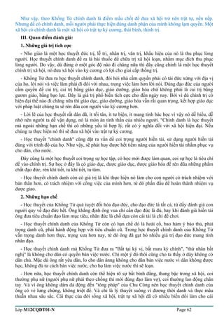 Như vậy, theo Khổng Tử chính danh là điểm mấu chốt để đưa xã hội trở nên trật tự, nền nếp. 
Nhưng để có chính danh, mỗi người phải thực hiện đúng danh phận của mình không lạm quyền. Một 
xã hội có chính danh là một xã hội có trật tự kỷ cương, thái bình, thịnh trị. 
III. Quan điểm đánh giá: 
1. Những giá trị tích cực 
- Nho giáo là một học thuyết đức trị, lễ trị, nhân trị, văn trị, khẩu hiệu của nó là thu phục lòng 
người. Học thuyết chính danh đề ra là bài thuốc để chữa trị xã hội loạn, nhằm mục đích thu phục 
lòng người. Do vậy, dù đứng ở một góc độ nào đi chăng nữa thì đây cũng chính là một học thuyết 
chính trị xã hội, nó đưa xã hội vào kỷ cương có lợi cho giai cấp thống trị. 
- Khổng Tử đưa ra học thuyết chính danh, đòi hỏi nhà cầm quyền phải có tài đức xứng với địa vị 
của họ, lời nói và việc làm phải đi đôi với nhau, trọng việc làm hơn lời nói. Dùng đạo đức của người 
cầm quyền để cai trị, cai trị bằng giáo dục, giáo dưỡng, giáo hóa chứ không phải là cai trị bằng 
gươm giáo, bằng bạo lực. Đây là giá trị phổ biến tích cực cho đến ngày nay. Bởi vì dù chính trị có 
hiện đại thế nào đi chăng nữa thì giáo dục, giáo dưỡng, giáo hóa vẫn rất quan trọng, kết hợp giáo dục 
với pháp luật chúng ta sẽ rèn dũa con người vào kỷ cương hơn. 
- Lời lẽ của học thuyết rất dân dã, ít tối tân, ít tư biện, ít mang tính bác học vì vậy nó dễ hiểu, dễ 
nhớ nên người ta dễ vận dụng, nó là món ăn tinh thần của nhiều người. "Chính danh là học thuyết 
mà ngoài những hạn chế thì có những yếu tố hợp lý, rất có ý nghĩa đối với xã hội hiện đại. Nếu 
chúng ta thực hiện nó thì sẽ đưa xã hội vào trật tự kỷ cương. 
- Học thuyết "chính danh" cũng đặt ra vấn đề coi trọng người hiền tài, sử dụng người hiền tài 
đúng với trình độ của họ. Như vậy, sẽ phát huy được hết tiềm năng của người hiền tài nhằm phục vụ 
cho dân, cho nước. 
Đây cũng là một học thuyết coi trọng sự học tập, có học mới được làm quan, coi sự học là tiêu chí 
để vào chính trị. Sự học ở đây là có giáo dục, được giáo dục, được giáo hóa để rèn dũa những phẩm 
chất đạo đức, rèn khí tiết, tu khí tiết, tu tâm. 
- Học thuyết chính danh còn có giá trị là khi thực hiện nó làm cho con người có trách nhiệm với 
bản thân hơn, có trách nhiệm với công việc của mình hơn, từ đó phấn đấu để hoàn thành nhiệm vụ 
được giao. 
2. Những hạn chế 
- Học thuyết của Khổng Tử quá tuyệt đối hóa đạo đức, cho đạo đức là tất cả, từ đấy đánh giá con 
người quy về đạo đức hết. Ông khẳng định ông vua chỉ cần đạo đức là đủ, hay khi đánh giá hiền tài 
ông đưa tiêu chuẩn đạo làm mục tiêu, nhân đức là chỗ dựa còn cái tài là chỉ để chơi. 
- Học thuyết chính danh của Khổng Tử còn có hạn chế đó là hoài cổ, bao hàm ý bảo thủ, phải 
trọng danh cũ, phải hành động hợp với tiêu chuẩn cũ. Trong học thuyết chính danh của Khổng Tử 
vẫn trọng danh hơn thực, trọng xưa hơn nay, từ đó ông đã gạt bỏ nhiều giá trị đạo đức mang tính 
nhân đạo. 
- Học thuyết chính danh mà Khổng Tử đưa ra "Bất tại kỳ vị, bất mưu kỳ chính", "thứ nhân bất 
nghị" là không cho dân có quyền bàn việc nước. Chỉ một ý đó thôi cũng cho ta thấy ở đây không có 
dân chủ. Mặc dù ông rất yêu dân, lo cho dân ănng không cho dân bàn việc nước vì dân không được 
học, không đủ tư cách bàn việc nước, cho họ làm việc nước thì sẽ loạn. 
- Hơn nữa, học thuyết chính danh còn thể hiện rõ sự bất bình đẳng, thang bậc trong xã hội, coi 
thường phụ nữ (người phụ nữ phải theo chồng thì mới đúng đạo làm vợ), coi thường lao động chân 
tay. Và vì ông không dám đả động đến "tông pháp" của Chu Công nên học thuyết chính danh của 
ông có vẻ lưng chừng, không triệt để. Và chỉ là lý thuyết suông vì đương thời danh và thực mâu 
thuẫn nhau sâu sắc. Cái thực của đời sống xã hội, trật tự xã hội đã có nhiều biến đổi làm cho cái 
Lớp M12CQDT01-N Page 62 
 