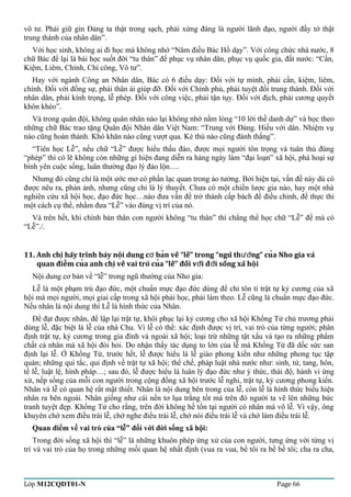 vô tư. Phải giữ gìn Đảng ta thật trong sạch, phải xứng đáng là người lãnh đạo, người đầy tớ thật 
trung thành của nhân dân”. 
Với học sinh, không ai đi học mà không nhớ “Năm điều Bác Hồ dạy”. Với công chức nhà nước, 8 
chữ Bác để lại là bài học suốt đời “tu thân” để phục vụ nhân dân, phục vụ quốc gia, đất nước: “Cần, 
Kiệm, Liêm, Chính, Chí công, Vô tư”. 
Hay với ngành Công an Nhân dân, Bác có 6 điều dạy: Đối với tự mình, phải cần, kiệm, liêm, 
chính. Đối với đồng sự, phải thân ái giúp đỡ. Đối với Chính phủ, phải tuyệt đối trung thành. Đối với 
nhân dân, phải kính trọng, lễ phép. Đối với công việc, phải tận tụy. Đối với địch, phải cương quyết 
khôn khéo”. 
Và trong quân đội, không quân nhân nào lại không nhớ nằm lòng “10 lời thề danh dự” và học theo 
những chữ Bác trao tặng Quân đội Nhân dân Việt Nam: “Trung với Đảng. Hiếu với dân. Nhiệm vụ 
nào cũng hoàn thành. Khó khăn nào cũng vượt qua. Kẻ thù nào cũng đánh thắng”. 
“Tiên học Lễ”, nếu chữ “Lễ” được hiểu thấu đáo, được mọi người tôn trọng và tuân thủ đúng 
“phép” thì có lẽ không còn những gì hiện đang diễn ra hàng ngày làm “đại loạn” xã hội, phá hoại sự 
bình yên cuộc sống, luân thường đạo lý đảo lộn…. 
Nhưng đó cũng chỉ là một ước mơ có phần lạc quan trong ảo tưởng. Bởi hiện tại, vấn đề này dù có 
được nêu ra, phản ảnh, nhưng cũng chỉ là lý thuyết. Chưa có một chiến lược gia nào, hay một nhà 
nghiên cứu xã hội học, đạo đức học…nào đưa vấn đề trở thành cấp bách để điều chỉnh, để thực thi 
một cách cụ thể, nhằm đưa “Lễ” vào đúng vị trí của nó. 
Và trên hết, khi chính bản thân con người không “tu thân” thì chẳng thể học chữ “Lễ” để mà có 
“Lễ”./. 
11. Anh chi hãy trình bày nôi dung c ban về “lễ” trong “ngũ ̣̣ởthươǹg” cuả Nho gia và 
quan điêm̉ cuả anh chi ̣về vai trò cuả “lễ” đối vơí đơì sống xã hôị 
Nội dung cơ bản về “lễ” trong ngũ thường của Nho gia: 
Lễ là một phạm trù đạo đức, một chuẩn mực đạo đức dùng để chỉ tôn ti trật tự kỷ cương của xã 
hội mà mọi người, mọi giai cấp trong xã hội phải học, phải làm theo. Lễ cũng là chuẩn mực đạo đức. 
Nếu nhân là nội dung thì Lễ là hình thức của Nhân. 
Để đạt được nhân, để lập lại trật tự, khôi phục lại kỷ cương cho xã hội Khổng Tử chủ trương phải 
dùng lễ, đặc biệt là lễ của nhà Chu. Vì lễ có thể: xác định được vị trí, vai trò của từng người; phân 
định trật tự, kỷ cương trong gia đình và ngoài xã hội; loại trừ những tật xấu và tạo ra những phẩm 
chất cá nhân mà xã hội đòi hỏi. Do nhận thấy tác dụng to lớn của lễ mà Khổng Tử đã dốc sức san 
định lại lễ. Ở Khổng Tử, trước hết, lễ được hiểu là lễ giáo phong kiến như những phong tục tập 
quán; những qui tắc, qui định về trật tự xã hội; thể chế, pháp luật nhà nước như: sinh, tử, tang, hôn, 
tế lễ, luật lệ, hình pháp…; sau đó, lễ được hiểu là luân lý đạo đức như ý thức, thái độ, hành vi ứng 
xử, nếp sống của mỗi con người trong cộng đồng xã hội trước lễ nghi, trật tự, kỷ cương phong kiến. 
Nhân và lễ có quan hệ rất mật thiết. Nhân là nội dung bên trong của lễ, còn lễ là hình thức biểu hiện 
nhân ra bên ngoài. Nhân giống như cái nền tơ lụa trắng tốt mà trên đó người ta vẽ lên những bức 
tranh tuyệt đẹp. Khổng Tử cho rằng, trên đời không hề tồn tại người có nhân mà vô lễ. Vì vậy, ông 
khuyên chớ xem điều trái lễ, chớ nghe điều trái lễ, chớ nói điều trái lễ và chớ làm điều trái lễ. 
Quan điểm về vai trò của “lễ” đối với đời sống xã hội: 
Trong đời sống xã hội thì “lễ” là những khuôn phép ứng xử của con người, tưng ứng với từng vị 
trí và vai trò của họ trong những mối quan hệ nhất định (vua ra vua, bề tôi ra bề bề tôi; cha ra cha, 
Lớp M12CQDT01-N Page 66 
 