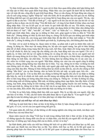 Tri thức là kết quả của nhận thức. Việc xem xét tri thức theo quan điểm phản ánh luận không tách 
rời tiếp cận tri thức theo quan điểm hoạt động. Nhận thức của con người dù dưới bất kỳ hình thức 
nào với mức độ nào, cũng đều là quá trình hoạt động. Theo cơ cấu chung, thì hoạt động nào cũng có 
yếu tố cuối cùng mang ý nghĩa “khép lại” một chu trình, đó là sản phẩm hay kết quả của nó. Không 
thể đồng nhất kết quả với quá trình tạo ra nó trong bất kỳ hoạt động nào của con người. Thí dụ, việc 
người ta đặt ra câu hỏi: “Trái đất có hình gì?”, việc người ta đi tìm câu trả lời cho câu hỏi đó và việc 
người ta đưa ra được câu trả lời rằng “Trái đất hình cầu”, rõ ràng là hai thành tố khác nhau của hoạt 
động nhận thức. Cái sau là kết quả và cái trước là quá trình đạt đến cái sau. Tất nhiên, trong quá 
trình đi đến kết luận “Trái đất hình cầu”, người ta phải vận dụng nhiều tri thức khác như những hiểu 
biết (tri thức) về “trái”, “đất”, “trái đất”, về “hình”, “cầu” và “hình cầu” v.v.. Những tri thức này cấu 
thành quá trình nhận thức, sáng tạo ra những tri thức mới, giúp người ta hiểu ra điều là “Trái đất 
hình cầu”. Nhưng những tri thức ấy khi tách riêng ra, chúng vẫn là kết quả của những quá trình nhận 
thức đã diễn ra trước đó, còn trong quá trình nhận thức để đạt đến tri thức mới (nhận ra “Trái đất 
hình cầu”), chúng là những yếu tố cấu thành quá trình ấy, là phương tiện, chứ không phải mục đích. 
Tri thức với tư cách là thông tin. Quan niệm tri thức, sự phản ánh ở giới tự nhiên hữu sinh nói 
chung, là thông tin. Như mọi vật mang thông tin, bộ não con người mang, lưu giữ tri thức không 
phải để cố định chúng trong trạng thái đã xong xuôi, kết thúc, hoặc thậm chí trong trạng thái chết, 
mà là để chuẩn bị, đem lại, cung cấp cho những yêu cầu, hoạt động mới của con người. Chỉ với ý 
nghĩa ấy, tri thức mới tồn tại với nghĩa là thông tin và cũng chỉ nhờ vậy, bộ óc con người mới trở 
thành vật mang thông tin là tri thức. Tuy nhiên, với tư cách là thông tin, tri thức khác với những hình 
thức thông tin tinh thần, vật chất khác. Tri thức không đem lại những thông tin về các cảm xúc, ý 
chí, niềm tin và khát vọng của con người. Mặt khác, những xúc cảm của con người cũng là những 
thông tin, nhưng chúng không trực tiếp đem lại tri thức. Tuy vậy, thông tin tri thức và thông tin tình 
cảm không tách rời nhau. Thí dụ, nhìn thấy một người gặp cảnh ngộ bi đát, đau thương, chúng ta 
cũng cảm thấy đau đớn. Nhưng tri thức không đem lại chính sự đau đớn ấy, mà chỉ cho chúng ta biết 
những “dấu hiệu” của sự đau thương, như sự buồn bã trên nét mặt, sự quằn quại, kêu rên… của 
người có cảnh ngộ ấy. Còn sự đau đớn của chúng ta không bắt nguồn chủ yếu từ sự nhận ra những 
dấu hiệu ấy, mà là từ chính cái tình cảnh của đối tượng mà những dấu hiệu nói trên đã đụng chạm 
đến và làm rung động cái lương năng bên trong của chúng ta. Thông tin - tri thức là thông tin sống, 
có khả năng sinh sôi không ngừng. Một mặt, nó không ngừng được nạp thêm, làm đầy thêm về khối 
lượng, loại hình, dung lượng từ môi trường; mặt khác, không ngừng truyền vào môi trường. Trong 
cả hai quá trình ấy, thông tin tri thức vẫn có thể vừa là sự nạp thêm, vừa là sự mất đi, vừa cung cấp 
và vừa sửa chữa, điều chỉnh. Đây là quá trình đặc biệt của thông tin tri thức. 
Tri thức là sự biểu hiện, khẳng định bản chất con người. Đây là sự tiếp cận con người, tiếp cận 
văn hóa về tri thức. Vì thế, câu hỏi trước tiên phải được đặt ra và giải đáp là: “Con người là gì?”. Sự 
giải đáp là toàn bộ những luận giải về tri thức phù hợp với nhận thức khoa học. 
Mối quan hệ của triết học với các môn khoa học khác: 
Triết học là một hình thái ý thức xã hội; là hệ thống tri thức lý luận chung nhất của con người về 
thế giới; về vị trí, vai trò của con người trong thế giới ấy. 
Với quan niệm đó, triết học cổ đại không có đối tượng nghiên cứu riêng của mình, mà được xem 
là"khoa học của mọi khoa học". 
Quan niệm macxit cho rằng:"Triết học là một trong những hình thái ý thức xã hội, là học thuyết 
về những nguyên tắc chung nhất của tồn tại và nhận thức, của thái độ con người đối với thế giới; là 
khoa học về những quy luật chung nhất của tự nhiên, xã hội và tư duy". 
Sự hình thành, phát triển của triết học không thể tách rời sự phát triển của khoa học cụ thể, qua 
khái quát các thành tựu của khoa học cụ thể. Tuy nhiên, triết học cụ thể, nó là thế giới quan và 
phương pháp luận cho khoa học cụ thể, nó là thế giới quan và phương pháp luận cho khoa học cu 
Lớp M12CQDT01-N Page 7 
 
