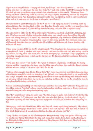 Ngưòi xưa đã từng kết luận: “Thượng bất chính, hạ tắc loạn”, hay “Nhà dột từ nóc”… Và nhìn 
thẳng, nhìn thật vào vấn đề, có thể nhìn thấy thiếu “Lễ” xuất phát từ đâu. Tại ĐHĐ toàn quốc lần thứ 
IX, đánh giá một trong những nguy cơ thách thức của đất nước ta hiện nay là: “Tình trạng tham 
nhũng suy thoái về tư tưởng chính trị, đạo đức, lối sống ở một bộ phận không nhỏ cán bộ, đảng viên 
là rất nghiêm trọng. Nạn tham nhũng kéo dài trong bộ máy của hệ thống chính trị và trong nhiều tổ 
chức kinh tế là một nguy cơ lớn đe doạ sự sống còn của chế độ ta”. 
Báo cáo chính trị tại ĐHĐ toàn quốc lần thứ X chỉ rõ: “Tình trạng suy thoái về tư tưởng, chính trị, 
phẩm chất đạo đức, lối sống, bệnh cơ hội, giáo điều, bảo thủ, chủ nghĩa cá nhân và tệ quan liêu, tham 
nhũng, lãng phí trong một bộ phận không nhỏ cán bộ, công chức còn diễn ra nghiêm trọng”. 
Báo cáo chính trị ĐHĐ lần thứ XI lại nhấn mạnh: “Tình trạng suy thoái về chính trị, tư tưởng, đạo 
đức, lối sống trong một bộ phận không nhỏ cán bộ, đảng viên và tình trạng tham nhũng, lãng phí, 
quan liêu, những tiêu cực và tệ nạn xã hội chưa được ngăn chặn, đẩy lùi mà còn tiếp tục diễn biến 
phức tạp, cùng với sự phân hóa giàu nghèo và sự yếu kém trong quản lý, điều hành của nhiều cấp, 
nhiều ngành làm giảm lòng tin của nhân dân đối với Đảng và Nhà nước, đe dọa sự ổn định, phát 
triển của đất nước”. 
Cũng trong văn kiện ĐHĐ lần thứ XI nêu đích danh: “Văn hóa phát triển chưa tương xứng với tăng 
trưởng kinh tế. Quản lý văn hóa, văn nghệ, báo chí, xuất bản còn thiếu chặt chẽ. Môi trường văn hóa 
bị xâm hại, lai căng, thiếu lành mạnh, trái với thuần phong mỹ tục, các tệ nạn xã hội, tội phạm và sự 
xâm nhập của các sản phẩm và dịch vụ độc hại làm suy đồi đạo đức, nhất là trong thanh, thiếu niên, 
rất đáng lo ngại”. 
Và về giáo dục, cái nơi “Tiên học Lễ” thì: “Quản lý nhà nước về giáo dục còn bất cập. Xu hướng 
thương mại hóa và sa sút đạo đức trong giáo dục khắc phục còn chậm, hiệu quả thấp, đang trở thành 
nỗi bức xúc của xã hội.”- Trích văn kiện ĐHĐ lần thứ XI. 
Và trong nhiều nguyên nhân để dẫn đến sự thiếu “Lễ” ở mọi lúc, mọi nơi, mọi thành phần, giai tầng, 
chính là thiếu sự nghiêm minh của luật pháp. Luật thiếu và yếu, không cập nhật kịp với sự phát triển 
của xã hội, cũng như luôn chạy theo những gì đã diễn ra để làm luật mà không phải tiên đoán trưóc 
để xây dựng bộ luật hoàn chỉnh. Sự chế tài của luật pháp lại không đủ sức răn đe, công lý lại luôn bị 
xâm phạm bất bình đẳng, minh bạch. 
Cho dù khẩu hiệu giăng khắp nơi như một slogan cảnh báo mọi công dân Việt Nam: ”Sống, làm việc 
theo Hiến pháp và Pháp luật”, nhưng chuyện vi phạm pháp luật hàng ngày xảy ra đến trở thành một 
thành tố không thể thiếu trong sinh hoạt hàng ngày. 
Học “Lễ” như thế nào? Vâng, lại ngưòi xưa: “Tu thân, tề gia, trị quốc, bình thiên hạ”. Có thể lạc hậu 
vì đó là cách học “Lễ” của người xưa, theo Nho giáo, cho dù ở thời nay ở mặt nào đó nó vẫn có ý 
nghĩa tích cực dùng để “răn” những người có trọng trách với quốc gia, với nhân dân, cộng đồng xã 
hội. 
Nhưng ngay chính thời điểm hiện tại, khẩu hiệu được tất cả mọi ngưòi đang hướng tới: “Học tập và 
làm theo tấm gương đạo đức Hồ Chí Minh”, chính là một cách học “Lễ” thiết thực nhất. Chủ tịch Hồ 
Chí Minh đã để lại một di sản về những bài học đạo đức, cái gốc của chữ “Lễ”. 
Trong Di chúc của Người khi nói đến Đảng viên:”Đảng ta là một Đảng cầm quyền. Mỗi đảng viên 
và cán bộ phải thật sự thấm nhuần đạo đức cách mạng, thật sự cần, kiệm, liêm, chính, chí công, vô 
tư. Phải giữ gìn Đảng ta thật trong sạch, phải xứng đáng là người lãnh đạo, người đầy tớ thật trung 
thành của nhân dân”. 
Lớp M12CQDT01-N Page 70 
 