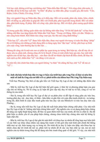 Với học sinh, không ai đi học mà không nhớ “Năm điều Bác Hồ dạy”. Với công chức nhà nước, 8 
chữ Bác để lại là bài học suốt đời “tu thân” để phục vụ nhân dân, phục vụ quốc gia, đất nước: “Cần, 
Kiệm, Liêm, Chính, Chí công, Vô tư”. 
Hay với ngành Công an Nhân dân, Bác có 6 điều dạy: Đối với tự mình, phải cần, kiệm, liêm, chính. 
Đối với đồng sự, phải thân ái giúp đỡ. Đối với Chính phủ, phải tuyệt đối trung thành. Đối với nhân 
dân, phải kính trọng, lễ phép. Đối với công việc, phải tận tụy. Đối với địch, phải cương quyết khôn 
khéo”. 
Và trong quân đội, không quân nhân nào lại không nhớ nằm lòng “10 lời thề danh dự” và học theo 
những chữ Bác trao tặng Quân đội Nhân dân Việt Nam: “Trung với Đảng. Hiếu với dân. Nhiệm vụ 
nào cũng hoàn thành. Khó khăn nào cũng vượt qua. Kẻ thù nào cũng đánh thắng”. 
“Tiên học Lễ”, nếu chữ “Lễ” được hiểu thấu đáo, được mọi người tôn trọng và tuân thủ đúng “phép” 
thì có lẽ không còn những gì hiện đang diễn ra hàng ngày làm “đại loạn” xã hội, phá hoại sự bình 
yên cuộc sống, luân thường đạo lý đảo lộn…. 
Nhưng đó cũng chỉ là một ước mơ có phần lạc quan trong ảo tưởng. Bởi hiện tại, vấn đề này dù có 
được nêu ra, phản ảnh, nhưng cũng chỉ là lý thuyết. Chưa có một chiến lược gia nào, hay một nhà 
nghiên cứu xã hội học, đạo đức học…nào đưa vấn đề trở thành cấp bách để điều chỉnh, để thực thi 
một cách cụ thể, nhằm đưa “Lễ” vào đúng vị trí của nó. 
Và trên hết, khi chính bản thân con người không “tu thân” thì chẳng thể học chữ “Lễ” để mà có 
“Lễ”./. 
12. Anh chi hãy trình bày đăc tr ng c ban cua triết hoc ̣̣ư ợ̉̉phương Tây cô ̉đaị và nêu lên 
môṭ số an̉h hương cuả nó đối vơí sư phát triên̉ cuả khoa hoc̣ Phương Tây hiêṇ nay 
Triết học Phương Tây thời cổ đại gắn liền với Triết học Hy Lạp cổ đại với những đặc điểm như 
sau 
- Một là, triết học Hy Lạp cổ đại thể hiện thế giới quan, ý thức hệ và phương pháp luận của giai 
cấp chủ nô thống trị. Nó là công cụ lý luận để giai cấp này duy trì trật tự xã hội, củng cố vai trò 
thống trị của mình. 
- Hai là, trong nền triết học Hy Lạp cổ đại có sự phân chia và đối lập rõ ràng giữa các trào lưu, 
trường phái duy vật - duy tâm, vô thần - hữu thần và gắn liền với cuộc đấu tranh chính trị - tư tưởng; 
trong đó, điển hình là cuộc đấu tranh giữa trào lưu duy vật của Đêmôcrít và trào lưu duy tâm của 
Platông… 
- Ba là, trong nền triết học Hy Lạp cổ đại đã xuất hiện phép biện chứng chất phác. Các nhà triết 
học Hy Lạp cổ đại là “những nhà biện chứng bẩm sinh”. Họ nghiên cứu và sử dụng phép biện chứng 
để nâng cao nghệ thuật hùng biện, để bảo vệ quan điểm triết học của mình, để tìm ra chân lý. Họ đã 
phát hiện ra nhiều yếu tố của phép biện chứng, nhưng chưa trình bày chúng như một hệ thống lý 
luận chặt chẽ. 
- Bốn là, triết học Hy Lạp cổ đại gắn bó mật thiết với khoa học tự nhiên để tổng hợp mọi hiểu biết 
về các lĩnh vực khác nhau nhằm xây dựng bức tranh về thế giới như một hình ảnh chỉnh thể thống 
nhất mọi sự vật, hiện tượng xảy ra trong nó. Do trình độ tư duy lý luận còn thấp, nên khoa học tự 
nhiên chưa đạt tới trình độ mổ xẻ, phân tích tự nhiên để đi sâu vào bản chất sự vật, mà nó mới 
nghiên cứu tự nhiên trong tổng thể để dựng nên bức tranh tổng quát về thế giới. Vì vậy, các nhà triết 
Lớp M12CQDT01-N Page 71 
 