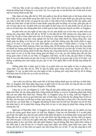 Triết học Mác ra đời vào những năm 40 của thế kỷ XIX, thời kỳ mà chủ nghĩa tư bản đã trở 
thành hệ thống kinh tế thống trị ở các nước Tây Âu và giai cấp vô sản đã bước lên vũ đài lịch sử như 
một lực lượng chính trị độc lập. 
Mác nhận xét rằng, đến thế kỷ XIX chủ nghĩa tư bản đã trở thành một cơ thể hoàn chỉnh, làm 
bộc lộ đầy đủ các mâu thuẫn trong bản chất của nó. Trước hết là mâu thuẫn gay gắt giữa lực lượng 
sản xuất có tính chất xã hội với quan hệ sản xuất có tính chất tư hữu tư nhân tư bản chủ nghĩa, mâu 
thuẫn này biểu hiện về mặt xã hội là mâu thuẫn xung đột giữa lao động với tư bản, giữa giai cấp vô 
sản với giai cấp tư sản. Sự phát triển của chủ nghĩa tư bản cùng với các mâu thuẫn của nó, đã tạo ra 
một cơ sở hiện thực cho những phân tích và khái quát lý luận trong học thuyết của Mác và Ăngghen. 
Sự phát triển của chủ nghĩa tư bản cùng với các mâu thuẫn của nó kéo theo sự phát triển của 
phong trào công nhân. Đến cuối thế kỷ XVIII và nửa đầu thế kỷ XIX, phong trào công nhân ở các 
nước Tây Âu đã có bước phát triển mới về số lượng và chất lượng. Sự tập trung tư bản cùng với sự 
hình thành những trung tâm công nghiệp lớn thu hút công nhân thành lực lượng đông đảo, mâu 
thuẫn giữa lao động và tư bản trở nên gay gắt làm xuất hiện những cuộc đấu tranh chính trị ngày 
càng có tổ chức và tự giác. Các cuộc khởi nghĩa của công nhân ở Xilêdi (Đức), ở Liông và Pari 
(Pháp), phong trào Hiến chương (Anh) vào những năm 30-40 chứng minh rằng: giai cấp công nhân 
trở thành lực lượng quyết định các quá trình kinh tế-xã hội-chính trị của thời đại và bước lên vũ đài 
lịch sử như một lực lượng chính trị độc lập. Phong trào công nhân thời kỳ này làm bộc lộ sai lầm của 
quan niệm tư sản về sự hân hoan chung giữa lao động và tư sản, tạo nên những thay đổi căn bản 
trong quan niệm về lịch sử của Mác và Ăngghen; mặt khác, nó đề ra nhu cầu giải thích về những 
thực tế của cuộc đấu tranh của giai cấp vô sản về sứ mệnh lịch sử của giai cấp vô sản về tổ chức, con 
đường và phương tiện cách mạng của giai cấp vô sản. Chủ nghĩa Mác ra đời đã đáp ứng những đòi 
hỏi này. 
Những phân tích và khái quát lý luận về sự phát triển của chủ nghĩa tư bản và phong trào 
công nhân vào nửa đầu thế kỷ XIX là một bộ phận quan trọng trong học thuyết của Mác và 
Ăngghen. Vì vậy, sự phát triển của chủ nghĩa tư bản và phong trào công nhân thời kỳ đó là những 
điều kiện kinh tế-xã hội cho sự ra đời của triết học. 
* Tiền đề lý luận 
- Sự ra đời của triết học Mác trước hết có kế thừa những thành quả của triết học cổ điển Đức. 
Mác và Ăngghen luôn thừa nhận rằng trong sự phát triển trí tuệ của mình, hai ông đã chịu ơn nhiều 
nhà triết học Đức, trong đó nổi bật là Hêghen và Phoiơbắc. 
Công lao to lớn của Hêghen là ở chỗ: Ông đã phê phán những hạn chế cơ bản của phương 
pháp siêu hình, đã xây dựng phép biện chứng thành hệ thống và xem nó là phương pháp luận đúng 
đắn của mọi nhận thức khoa học. Nhưng Mác và Ăngghen cũng chỉ ra rằng, triết học Hêghen có 
những hạn chế lớn, đó là sự giải thích duy tâm về hiện thực; là sự biện hộ cho những thực tế lịch sử 
lỗi thời, cho tôn giáo; là triết học tự biện, trừu tượng, xa rời hiện thực và thực tiễn. Cho nên khi sáng 
lập triết học của mình Mác và Ăngghen đã không kế thừa toàn bộ triết học Hê-ghen mà chỉ kế thừa 
hạt nhân hợp lý, đó là phép biện chứng, đồng thời cải tạo và xây dựng lại phép biện chứng trên lập 
trường duy vật. 
Đánh giá về Phoiơbắc, Mác và Ăngghen cho rằng chính nhờ đọc được các tác phẩm của ông 
mà họ đã cương quyết đoạn tuyệt với triết học Hêghen. Công lao của Phoiơbắc là ở sự phê phán 
quyết liệt chủ nghĩa duy tâm-tôn giáo (nhất là phê phán Hê-ghen), là sự khẳng định cương quyết tính 
đúng đắn của các nguyên lý duy vật, là việc giải thích trên lập trường duy vật bản chất con người, 
bản chất tôn giáo và đề cao chủ nghĩa nhân đạo. Nhưng Phoiơbắc cũng có những hạn chế lớn, đó là 
phương pháp tư duy siêu hình, (khi phê phán Hêghen, ông đã không thấy được phép biện chứng là 
hạt nhân hợp lý nên đã bác bỏ và chuyển sang quan điểm siêu hình); quan điểm trực quan, trừu 
tượng, phi lịch sử về bản chất con người, duy tâm trong lĩnh vực xã hội. Vì vậy khi sáng lập ra triết 
Lớp M12CQDT01-N Page 75 
 