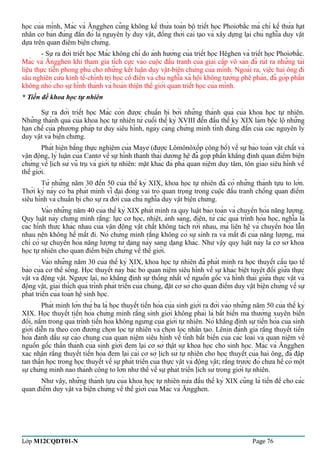 học của mình, Mác và Ăngghen cũng không kế thừa toàn bộ triết học Phoiơbắc mà chỉ kế thừa hạt 
nhân cơ bản đúng đắn đó là nguyên lý duy vật, đồng thời cải tạo và xây dựng lại chủ nghĩa duy vật 
dựa trên quan điểm biện chứng. 
- Sự ra đời triết học Mác không chỉ do ảnh hưởng của triết học Hêghen và triết học Phoiơbắc. 
Mác và Ăngghen khi tham gia tích cực vào cuộc đấu tranh của giai cấp vô sản đã rút ra những tài 
liệu thực tiễn phong phú cho những kết luận duy vật-biện chứng của mình. Ngoài ra, việc hai ông đi 
sâu nghiên cứu kinh tế-chính trị học cổ điển và chủ nghĩa xã hội không tưởng phê phán, đã góp phần 
không nhỏ cho sự hình thành và hoàn thiện thế giới quan triết học của mình. 
* Tiền đề khoa học tự nhiên 
Sự ra đời triết học Mác còn được chuẩn bị bởi những thành quả của khoa học tự nhiên. 
Những thành quả của khoa học tự nhiên từ cuối thế kỷ XVIII đến đầu thế kỷ XIX làm bộc lộ những 
hạn chế của phương pháp tư duy siêu hình, ngày càng chứng minh tính đúng đắn của các nguyên lý 
duy vật và biện chứng. 
Phát hiện bằng thực nghiệm của Maye (được Lômônôxốp công bố) về sự bảo toàn vật chất và 
vận động, lý luận của Cantơ về sự hình thành thái dương hệ đã góp phần khẳng định quan điểm biện 
chứng về lịch sử vũ trụ và giới tự nhiên: mặt khác đả phá quan niệm duy tâm, tôn giáo siêu hình về 
thế giới. 
Từ những năm 30 đến 50 của thế kỷ XIX, khoa học tự nhiên đã có những thành tựu to lớn. 
Thời kỳ này có ba phát minh vĩ đại đóng vai trò quan trọng trong cuộc đấu tranh chống quan điểm 
siêu hình và chuẩn bị cho sự ra đời của chủ nghĩa duy vật biện chứng. 
Vào những năm 40 của thế kỷ XIX phát minh ra quy luật bảo toàn và chuyển hóa năng lượng. 
Quy luật này chứng minh rằng: lực cơ học, nhiệt, ánh sáng, điện, từ các quá trình hóa học, nghĩa là 
các hình thức khác nhau của vận động vật chất không tách rời nhau, mà liên hệ và chuyển hóa lẫn 
nhau nên không hề mất đi. Nó chứng minh rằng không có sự sinh ra và mất đi của năng lượng, mà 
chỉ có sự chuyển hóa năng lượng từ dạng này sang dạng khác. Như vậy quy luật này là cơ sở khoa 
học tự nhiên cho quan điểm biện chứng về thế giới. 
Vào những năm 30 của thế kỷ XIX, khoa học tự nhiên đã phát minh ra học thuyết cấu tạo tế 
bào của cơ thể sống. Học thuyết này bác bỏ quan niệm siêu hình về sự khác biệt tuyệt đối giữa thực 
vật và động vật. Ngược lại, nó khẳng định sự thống nhất về nguồn gốc và hình thái giữa thực vật và 
động vật, giải thích quá trình phát triển của chúng, đặt cơ sở cho quan điểm duy vật biện chứng về sự 
phát triển của toàn hệ sinh học. 
Phát minh lớn thứ ba là học thuyết tiến hóa của sinh giới ra đời vào những năm 50 của thế kỷ 
XIX. Học thuyết tiến hóa chứng minh rằng sinh giới không phải là bất biến mà thường xuyên biến 
đổi, nằm trong quá trình tiến hóa không ngừng của giới tự nhiên. Nó khẳng định sự tiến hóa của sinh 
giới diễn ra theo con đường chọn lọc tự nhiên và chọn lọc nhân tạo. Lênin đánh giá rằng thuyết tiến 
hóa đánh dấu sự cáo chung của quan niệm siêu hình về tính bất biến của các loài và quan niệm về 
nguồn gốc thần thánh của sinh giới đem lại cơ sở thật sự khoa học cho sinh học. Mác và Ăngghen 
xác nhận rằng thuyết tiến hóa đem lại cái cơ sở lịch sử tự nhiên cho học thuyết của hai ông, đã đập 
tan thần học trong học thuyết về sự phát triển của thực vật và động vật; rằng trước đó chưa hề có một 
sự chứng minh nào thành công to lớn như thế về sự phát triển lịch sử trong giới tự nhiên. 
Như vậy, những thành tựu của khoa học tự nhiên nửa đầu thế kỷ XIX cũng là tiền đề cho các 
quan điểm duy vật và biện chứng về thế giới của Mác và Ăngghen. 
Lớp M12CQDT01-N Page 76 
 