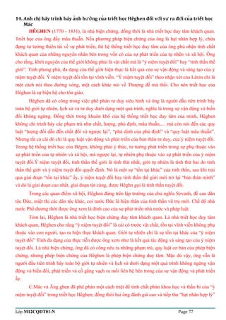 14. Anh chi hãy trình bày anh h ng cua triết hoc Hêghen đối ̣̉ượ̉vơí sư ra đơì cuả triết hoc̣ 
Mác 
HÊGHEN (1770 - 1831), là nhà biện chứng, đồng thời là nhà triết học duy tâm khách quan. 
Triết học của ông đầy mâu thuẫn. Nếu phương pháp biện chứng của ông là hạt nhân hợp lý, chứa 
đựng tư tưởng thiên tài về sự phát triển, thì hệ thống triết học duy tâm của ông phủ nhận tính chất 
khách quan của những nguyên nhân bên trong vốn có của sự phát triển của tự nhên và xã hội. Ông 
cho rằng, khởi nguyên của thế giới không phải là vật chất mà là “ý niệm tuyệt đối” hay “tinh thần thế 
giới”. Tính phong phú, đa dạng của thế giới hiện thực là kết quả của sự vận động và sáng tạo của ý 
niệm tuyệt đối. Ý niệm tuyệt đối tồn tại vĩnh viễn. “Ý niệm tuyệt đối” theo nhận xét của Lênin chỉ là 
một cách nói theo đường vòng, một cách khác nói về Thượng đế mà thối. Cho nên triết học của 
Hêghen là sự biện hộ cho tôn giáo. 
Hêghen dã có công trong việc phê phán tư duy siêu hình và ông là người đầu tiên trình bày 
toàn bộ giới tự nhiên, lịch sử và tư duy dưới dạng một quá trình, nghĩa là trong sự vận động và biến 
đổi không ngừng. Đồng thời trong khuôn khổ của hệ thống triết học duy tâm của mình, Hêghen 
không chỉ trình bày các phạm trù như chất, lượng, phủ định, mâu thuẫn,… mà còn nói đến các quy 
luật “lượng đổi dẫn đến chất đổỉ và ngược lại”, “phủ dịnh của phủ định” và “quy luật mâu thuẫn”. 
Nhưng tất cả cái đó chỉ là quy luật vận động và phát triển của bản thân tư duy, của ý niệm tuyệt đối. 
Trong hệ thống triết học của Hêgen, không phải ý thức, tư tưởng phát triển trong sự phụ thuộc vào 
sự phát triển của tự nhiên và xã hội, mà ngược lại, tự nhiên phụ thuộc vào sự phát triển của ý niệm 
tuyệt đối.Ý niệm tuyệt đối, tinh thần thế giới là tính thứ nhất, giới tự nhiên là tính thứ hai do tinh 
thần thế giới và ý niệm tuyệt đối quyết định. Nó là một sự “tồn tại khác” của tinh thần, sau khi trải 
qua giai đoạn “tồn tại khác” ấy, ý niệm tuyệt đối hay tinh thần thế giới mới trở lại “bản thân mình” 
và đó là giai đoạn cao nhất, giai đoạn tột cùng, được Hêghn gọi là tinh thần tuyệt đối. 
Trong các quan điểm xã hội, Hêghen đứng trên lập trường của chủ nghĩa Sovanh, đề cao dân 
tộc Đức, miệt thị các dân tộc khác, coi nước Đức là hiện thân của tinh thần vũ trụ mới. Chế độ nhà 
nước Phổ đương thời được ông xem là đỉnh cao của sự phát triển nhà nước và pháp luật. 
Tóm lại, Hêghen là nhà triết học biện chứng duy tâm khách quan. Là nhà triết học duy tâm 
khách quan, Hêghen cho rằng “ý niệm tuyệt đối” là cái có trước vật chất, tồn tại vĩnh viễn không phụ 
thuộc vào con người, tạo ra hiện thực khách quan. Giới tự nhiên chỉ là sự tồn tại khác của “ý niệm 
tuyệt đối” Tính đa dạng của thực tiễn được ông xem như là kết quả tác động và sáng tạo của ý niệm 
tuyệt đối. Là nhà biện chứng, ông đã có công nêu ra những phạm trù, quy luật cơ bản của phép biện 
chứng, nhưng phép biện chứng của Hêghen là phép biện chứng duy tâm. Mặc dù vậy, ông vẫn là 
người đầu tiên trình bày toàn bộ giới tự nhiên và lịch sử dưới dạng một quá trình không ngừng vận 
động và biến đổi, phát triển và cố gắng vạch ra mối liên hệ bên trong của sự vận động và phát triển 
ấy. 
C.Mác và Ăng ghen đã phê phán một cách triệt để tính chất phản khoa học và thần bí của “ý 
niệm tuyệt đối” trong triết học Hêghen; đồng thời hai ông đánh giá cao và tiếp thu “hạt nhân hợp lý” 
Lớp M12CQDT01-N Page 77 
 