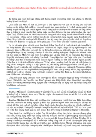 trong phép biện chứng của Hêghen để xây dựng và phát triển học thuyết về phép biện chứng duy vật 
của mình. 
Tư tưởng của Marx thể hiện những ảnh hưởng mạnh từ phương pháp biện chứng và khuynh 
hướng lịch sử của Hegel. 
Quan điểm của Marx về lịch sử, được gọi là chủ nghĩa duy vật lịch sử, rõ ràng cho thấy ảnh 
hưởng của lời khẳng định từ Hegel rằng một người phải quan sát thực tế (và lịch sử) theo cách biện 
chứng. Hegel tin rằng lịch sử loài người có đặc trưng bởi sự di chuyển từ sự tan rã tới tổng thể và 
thực tế (cũng là sự di chuyển theo hướng ngày càng hợp lý hơn). Sự phát triển tiến hoá này của ý 
niệm Tuyệt đối liên quan tới sự tích tụ dần dần mang tính cách mạng lên tới đỉnh điểm là sự nhảy 
vọt cách mạng—những sự bất ổn theo tính chu kỳ chống lại tình trạng nguyên trạng đang hiện hữu. 
Ví dụ, Hegel phản đối mạnh mẽ chế độ nô lệ ở Hoa Kỳ trong thời gian cuộc đời mình, và ông đã dự 
báo một thời điểm khi các quốc gia Thiên chúa giáo sẽ loại bỏ nó khỏi nền văn minh của mình. 
Sự chỉ trích của Marx với chủ nghĩa duy tâm triết học Đức, kinh tế chính trị Anh, và chủ nghĩa xã 
hội Pháp dựa chủ yếu vào sự ảnh hưởng của Feuerbach và Engels. Hegel đã suy nghĩ trong các khái 
niệm duy tâm, và Marx tìm cách viết lại các biện chứng theo các khái niệm duy vật. Ông viết rằng 
chủ nghĩa Hegel đặt sự vận động của thực tế trên đầu, và rằng mọi người cần phải đặt nó dưới chân. 
Sự chất nhận của Marx với khái niệm biện chứng duy vật này phản đối lại chủ nghĩa duy tâm của 
Hegel bị ảnh hưởng nhiều từ Ludwig Feuerbach. Trong Bản chất của Thiên chúa giáo, Feuerbach 
cho rằng Chúa thực tế là một sản phẩm của con người và rằng các tính chất mà loài người gán cho 
Chúa thực tế là các tính chất của loài người. Vì thế, Marx cho rằng chính thế giới vật chất là thực và 
rằng các tư tưởng của chúng ta là hậu quả của nó, chứ không phải là nguyên nhân của thế giới. Vì 
thế, như Hegel và các nhà triết học khác, Marx phân biệt giữa vẻ ngoài và thực tế. Nhưng ông không 
tin rằng thế giới vật chất ẩn giấu khỏi chúng ta thế giới "thực" của lý tưởng; trái lại, ông nghĩ rằng về 
mặt lịch sử và xã hội ý tưởng riêng biệt khiến con người không thấy được các điều kiện vật chất của 
cuộc đời họ một cách rõ ràng. 
Cống hiến quan trọng khác của Marx cho việc sửa đổi lại chủ nghĩa Hegel có trong cuốn sách của 
Engel, “Điều kiện của Tầng lớp Lao động” tại Anh năm 1844, khiến Marx hình thành biện chứng 
lịch sử theo những khái niệm xung đột giai cấp và xem giai cấp lao động hiện đại là lực lượng tiến 
bộ nhất của cách mạng. 
========= 
Triết học Mác ra đời vào những năm 40 của thế kỷ XIX, thời kỳ mà chủ nghĩa tư bản đã trở thành 
hệ thống kinh tế thống trị ở các nước Tây Âu và giai cấp vô sản đã bước lên vũ đài lịch sử như một 
lực lượng chính trị độc lập. 
Triết học Mác là một hệ thống triết học khoa học và cách mạng và triết học Mác đã kế thừa những 
tinh hoa, từ đó đưa ra những nguyên lý khoa học giúp con người nhân thức đúng và cải tạo thế 
giới,đã kế thừa một cách có phê phán những thành tựu tư duy nhân loại, sáng tạo nên chủ nghĩa duy 
vật triết học triệt để, không điều hoà với chủ nghĩa duy tâm và phép siêu hình. Triết học Mác trước 
hết có kế thừa những thành quả của triết học cổ điển Đức, trong đó nổi bật là Hêghen và Phoiơbắc. 
Công lao to lớn của Hêghen là ở chỗ: Ông đã phê phán những hạn chế cơ bản của phương pháp 
siêu hình, đã xây dựng phép biện chứng thành hệ thống và xem nó là phương pháp luận đúng đắn 
của mọi nhận thức khoa học. Nên Mác và Ăngghen đã kế thừa một phần triết học Hê-ghen đó là 
những kế thừa hạt nhân hợp lý, đó là phép biện chứng, đồng thời cải tạo và xây dựng lại phép biện 
chứng trên lập trường duy vật. Để xây triết học duy vật biện chứng, Mác đã phải cải cả chủ nghĩa 
duy vật cũ và cả phép biện chứng duy tâm của Hêghen. Đó là một cuộc cách mạng thật sự trong học 
Lớp M12CQDT01-N Page 78 
 