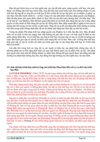 Mác đã giải thích trên cơ sở chủ nghĩa duy vật vấn đề nhà nước, pháp quyền, triết học, tôn giáo. 
Khác với những nhà triết học trước Mác, ông đã hiểu một cách hoàn toàn mới những nhiệm vụ của 
triết học do ông đề ra, ông đã coi triết học là thứ vũ khí để cải tạo thế giới, nó có nhiệm vụ phục vụ 
cho thực tiễn đấu tranh chính trị – xã hội. Cùng với việc phê phán triết học pháp quyền của Hêghen, 
Mác đã phê phán trên quan điểm chính trị thực tiễn cái mà nhà nước đương thời, cái hiện thực “tồn 
tại là hợp lý” của Hêghen, Mác đã kiên quyết phủ định cả cái hình thức đang tồn tại của ý thức pháp 
quyền và nền chính trị Đức đang tồn tại lúc đó. Đồng thời, Mác nhấn mạnh đến ý nghĩa to lớn của tư 
tưởng tiên tiến trong cải tạo xã hội và nhà nước. Ông chỉ ra sự tất yếu phải phát triển những tư tưởng 
tiên tiến trong quần chúng nhân dân, để nó trở thành một động lực thúc đẩy sự tiến bộ xã hội. 
Trong tác phẩm Phê phán triết học pháp quyền của Hêghen là ở chỗ, lần đầu tiên, Mác đã phát 
biểu với tư cách là nhà các mạng, trực tiếp hướng tới giai cấp vô sản, với tính cách là lãnh tụ của 
quần chúng nhân dân, và coi triết học của ông là triết học của giai cấp vô sản, là vũ khí tư tưởng của 
cuộc đấu tranh giai cấp vô sản để cải biến cách mạng đối với xã hội. Mác viết: “Giống như triết học 
thấy giai cấp vô sản là vũ khi vật chất của mình, giai cấp vô sản cũng thấy triết học là vũ khí tinh 
thần của mình” 
Lần đầu tiên trong lịch sử, ông chỉ ra sức mạnh và hiệu lực của phép biện chứng duy vật, là 
phương pháp tạo ra khả năng phát hiện các quy luật khách quan của sự phát triển xã hội, cho phép 
giải quyết một cách triệt để những nhiệm vụ nhận thức không thể giải quyết được nếu đứng trên lập 
trường của phép biện chứng duy tâm, hay đứng trên lập trường của chủ nghĩa duy vật siêu hình. 
15. Anh chi hãy trình bày anh h ng cua triết hoc Phoi bác ̣̉ượ̉ơ đối vơí sư ra đơì cuả triết 
hoc̣ Mác 
LUTVICH PHOIƠBĂC (1804 -1872), là một trong những nhà triết học duy vật lớn nhất thời kỳ 
trước C.Mác. Công lao vĩ đại của Phoiơbăc là ở chỗ trong cuộc đấu tranh chống lại chủ nghiã duy 
tâm và thần học, ông đã khôi phục lại địa vị xứng đáng của triết học duy vật; đã giáng một đòn rất 
nặng vào triết học duy tâm của Hêghen và chủ nghĩa duy tâm nói chung. 
Phoiơbắc chứng minh rằng, thế giới vật chất, giới tự nhiên không do ai sáng tạo ra, nó tồn tại độc 
lập với ý thức con người và không phụ thuộc vào bất cứ thứ triết học nào. Do đó cơ sở tồn tại của 
giới tự nhiên nằm ngay trong giới tự nhiên. Chống lại hệ thống duy tâm của Hêghen - hệ thống coi 
giới tự nhiên là sự tồn tại khác của tinh thần. Phoiơbắc chỉ ra rằng triết học mới này phải có tính chất 
nhân bản, phải kết hợp với khoa học tự nhiên. 
Nguyên lý nhân bản của triết học Phoiơbắc là xoá bỏ sự tách rời giữa tinh thần và thể xác do triết 
học duy tâm và triết học nhị nguyên tao ra. Mặt tích cực trong triết học nhân bản của Phoiơbắc còn ở 
chỗ ông đấu tranh chống các quan niệm tôn giáo chính thống của đạo thiên chúa, đặc biệt là quan niệm 
về Thượng đế. Trái với các quan niệm tôn giáo và thần học cho rằng Thượng đế tạo ra con người, ông 
khẳng định chính con người tạo ra Thượng đế. Khác với Hêghen nói về sự tha hoá của ý niệm tuyệt 
đối. Phoiơbắc nói về sự tha hoá của bản chất con người vào Thượng đế. Ông lập luận rằng bản chất tự 
nhiên của con người là muốn hướng tới cái chân, cái thiện nghĩa là hướng tới cái gì đẹp nhất trong một 
hình tượng đẹp nhất về con người, nhưng trong thực tế những cái đó co người không đạt được nên đã 
gửi gắm tất cả ước muốn của mình vào hình tượng Thượng đế; từ đó ông phủ nhận mọi thứ tôn giáo và 
thần học về một vị Thượng đế siêu nhiên đứng ngoài sáng tạo ra con người, chi phối cuộc sống con 
người. 
Tuy nhiên, triết học nhân bản của Phoiơbắc cũng bộc lộ những hạn chế. Khi ông đòi hỏi triết học 
mới - triết học nhân bản - phải gắn liền với tự nhiên thì đồng thời đã đứng luôn trên lập trường của 
chủ nghĩa tự nhiên để xem xét mọi hiện tượng thuộc về con người và xã hội. Con người trong quan 
Lớp M12CQDT01-N Page 80 
 